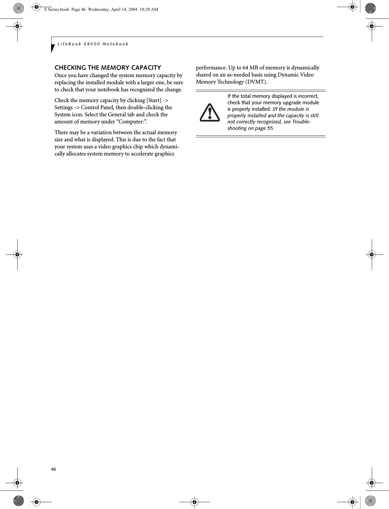 46LifeBook E8000 NotebookCHECKING THE MEMORY CAPACITYOnce you have changed the system memory capacity by replacing the installed module with a larger one, be sure to check that your notebook has recognized the change.Check the memory capacity by clicking [Start] -> Settings -> Control Panel, then double-clicking the System icon. Select the General tab and check the amount of memory under &ldquo;Computer:&rdquo;.There may be a variation between the actual memory size and what is displayed. This is due to the fact that your system uses a video graphics chip which dynami-cally allocates system memory to accelerate graphics performance. Up to 64 MB of memory is dynamically shared on an as-needed basis using Dynamic Video Memory Technology (DVMT).If the total memory displayed is incorrect, check that your memory upgrade module is properly installed. (If the module is properly installed and the capacity is still not correctly recognized, see Trouble-shooting on page 55.E Series.book  Page 46  Wednesday, April 14, 2004  10:28 AM