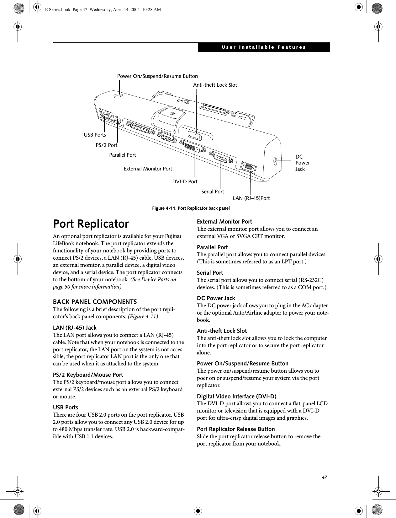 47User Installable FeaturesFigure 4-11. Port Replicator back panelPort ReplicatorAn optional port replicator is available for your Fujitsu LifeBook notebook. The port replicator extends the functionality of your notebook by providing ports to connect PS/2 devices, a LAN (RJ-45) cable, USB devices, an external monitor, a parallel device, a digital video device, and a serial device. The port replicator connects to the bottom of your notebook. (See Device Ports on page 50 for more information)BACK PANEL COMPONENTSThe following is a brief description of the port repli-cator&rsquo;s back panel components. (Figure 4-11)LAN (RJ-45) Jack The LAN port allows you to connect a LAN (RJ-45) cable. Note that when your notebook is connected to the port replicator, the LAN port on the system is not acces-sible; the port replicator LAN port is the only one that can be used when it as attached to the system. PS/2 Keyboard/Mouse PortThe PS/2 keyboard/mouse port allows you to connect external PS/2 devices such as an external PS/2 keyboard or mouse. USB PortsThere are four USB 2.0 ports on the port replicator. USB 2.0 ports allow you to connect any USB 2.0 device for up to 480 Mbps transfer rate. USB 2.0 is backward-compat-ible with USB 1.1 devices. External Monitor PortThe external monitor port allows you to connect an external VGA or SVGA CRT monitor. Parallel PortThe parallel port allows you to connect parallel devices. (This is sometimes referred to as an LPT port.) Serial PortThe serial port allows you to connect serial (RS-232C) devices. (This is sometimes referred to as a COM port.) DC Power JackThe DC power jack allows you to plug in the AC adapter or the optional Auto/Airline adapter to power your note-book. Anti-theft Lock SlotThe anti-theft lock slot allows you to lock the computer into the port replicator or to secure the port replicator alone.Power On/Suspend/Resume ButtonThe power on/suspend/resume button allows you to poer on or suspend/resume your system via the port replicator.Digital Video Interface (DVI-D)The DVI-D port allows you to connect a flat-panel LCD monitor or television that is equipped with a DVI-D port for ultra-crisp digital images and graphics.Port Replicator Release ButtonSlide the port replicator release button to remove the port replicator from your notebook.USB PortsPS/2 PortParallel PortExternal Monitor PortDVI-D PortSerial PortLAN (RJ-45)PortAnti-theft Lock SlotPower On/Suspend/Resume ButtonDC Power JackE Series.book  Page 47  Wednesday, April 14, 2004  10:28 AM