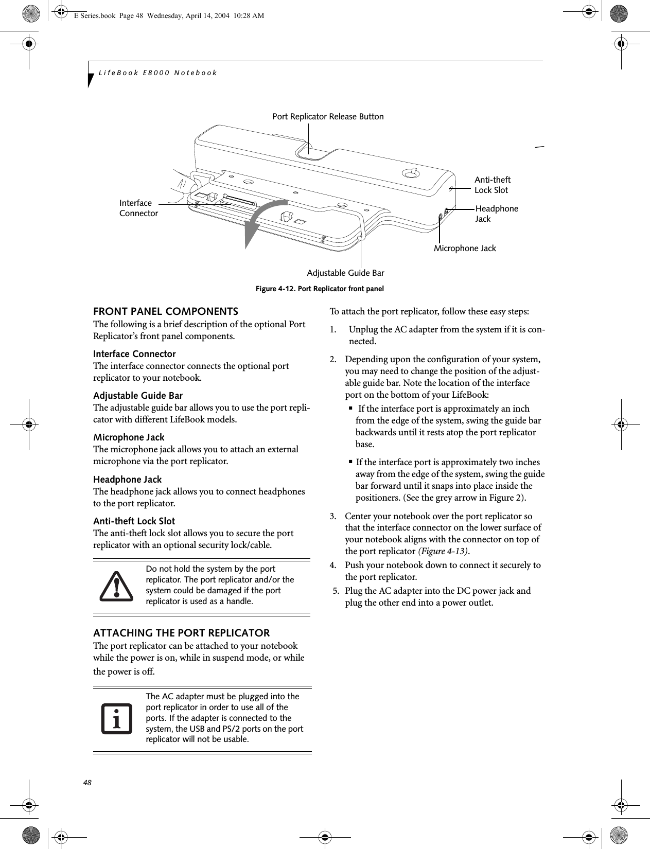 48LifeBook E8000 NotebookFigure 4-12. Port Replicator front panelFRONT PANEL COMPONENTSThe following is a brief description of the optional Port Replicator&rsquo;s front panel components.Interface ConnectorThe interface connector connects the optional port replicator to your notebook. Adjustable Guide BarThe adjustable guide bar allows you to use the port repli-cator with different LifeBook models. Microphone JackThe microphone jack allows you to attach an external microphone via the port replicator.Headphone JackThe headphone jack allows you to connect headphones to the port replicator.Anti-theft Lock SlotThe anti-theft lock slot allows you to secure the port replicator with an optional security lock/cable.ATTACHING THE PORT REPLICATORThe port replicator can be attached to your notebook while the power is on, while in suspend mode, or while the power is off. To attach the port replicator, follow these easy steps:1. Unplug the AC adapter from the system if it is con-nected.2. Depending upon the configuration of your system, you may need to change the position of the adjust-able guide bar. Note the location of the interface port on the bottom of your LifeBook:■ If the interface port is approximately an inch from the edge of the system, swing the guide bar backwards until it rests atop the port replicator base. ■If the interface port is approximately two inches away from the edge of the system, swing the guide bar forward until it snaps into place inside the positioners. (See the grey arrow in Figure 2).3.  Center your notebook over the port replicator so that the interface connector on the lower surface of your notebook aligns with the connector on top of the port replicator (Figure 4-13).4. Push your notebook down to connect it securely to the port replicator.5. Plug the AC adapter into the DC power jack and plug the other end into a power outlet.InterfacePort Replicator Release ButtonMicrophone JackHeadphoneAnti-theftLock SlotAdjustable Guide BarJackConnectorDo not hold the system by the port replicator. The port replicator and/or the system could be damaged if the port replicator is used as a handle.The AC adapter must be plugged into the port replicator in order to use all of the ports. If the adapter is connected to the system, the USB and PS/2 ports on the port replicator will not be usable.E Series.book  Page 48  Wednesday, April 14, 2004  10:28 AM