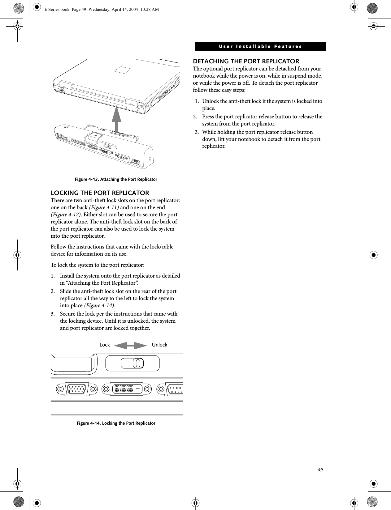 49User Installable FeaturesFigure 4-13. Attaching the Port ReplicatorLOCKING THE PORT REPLICATORThere are two anti-theft lock slots on the port replicator: one on the back (Figure 4-11) and one on the end (Figure 4-12). Either slot can be used to secure the port replicator alone. The anti-theft lock slot on the back of the port replicator can also be used to lock the system into the port replicator.Follow the instructions that came with the lock/cable device for information on its use.To lock the system to the port replicator:1. Install the system onto the port replicator as detailed in &ldquo;Attaching the Port Replicator&rdquo;.2. Slide the anti-theft lock slot on the rear of the port replicator all the way to the left to lock the system into place (Figure 4-14).3. Secure the lock per the instructions that came with the locking device. Until it is unlocked, the system and port replicator are locked together.Figure 4-14. Locking the Port ReplicatorDETACHING THE PORT REPLICATORThe optional port replicator can be detached from your notebook while the power is on, while in suspend mode, or while the power is off. To detach the port replicator follow these easy steps:1. Unlock the anti-theft lock if the system is locked into place.2. Press the port replicator release button to release the system from the port replicator.3. While holding the port replicator release button down, lift your notebook to detach it from the port replicator. Lock UnlockE Series.book  Page 49  Wednesday, April 14, 2004  10:28 AM