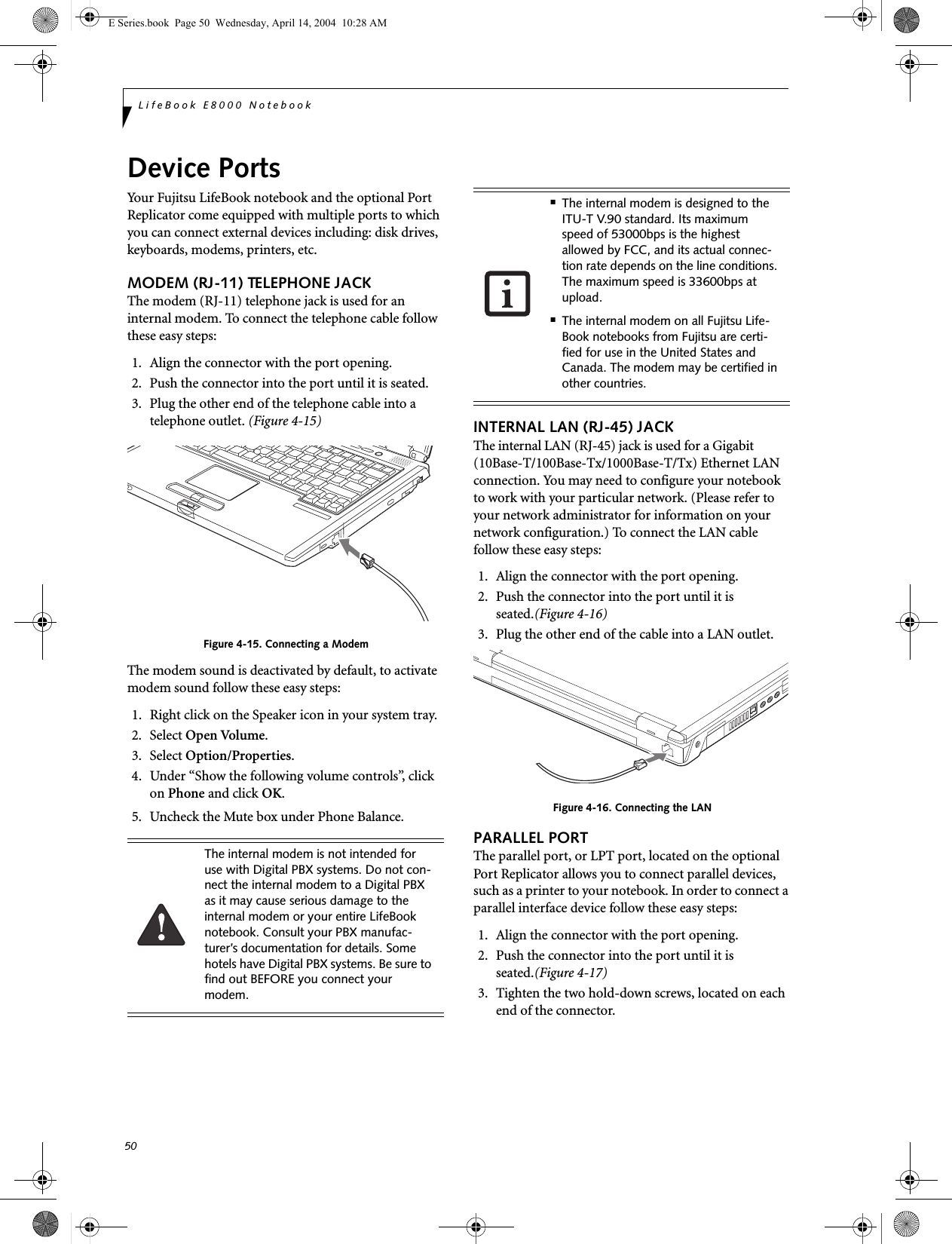 50LifeBook E8000 NotebookDevice PortsYour Fujitsu LifeBook notebook and the optional Port Replicator come equipped with multiple ports to which you can connect external devices including: disk drives, keyboards, modems, printers, etc. MODEM (RJ-11) TELEPHONE JACKThe modem (RJ-11) telephone jack is used for an internal modem. To connect the telephone cable follow these easy steps: 1. Align the connector with the port opening.2. Push the connector into the port until it is seated.3. Plug the other end of the telephone cable into atelephone outlet. (Figure 4-15)Figure 4-15. Connecting a ModemThe modem sound is deactivated by default, to activate modem sound follow these easy steps:1. Right click on the Speaker icon in your system tray.2. Select Open Volume.3. Select Option/Properties.4. Under &ldquo;Show the following volume controls&rdquo;, click on Phone and click OK.5. Uncheck the Mute box under Phone Balance.INTERNAL LAN (RJ-45) JACKThe internal LAN (RJ-45) jack is used for a Gigabit (10Base-T/100Base-Tx/1000Base-T/Tx) Ethernet LAN connection. You may need to configure your notebook to work with your particular network. (Please refer to your network administrator for information on your network configuration.) To connect the LAN cable follow these easy steps: 1. Align the connector with the port opening.2. Push the connector into the port until it is seated.(Figure 4-16)3. Plug the other end of the cable into a LAN outlet.Figure 4-16. Connecting the LANPARALLEL PORTThe parallel port, or LPT port, located on the optional Port Replicator allows you to connect parallel devices, such as a printer to your notebook. In order to connect a parallel interface device follow these easy steps: 1. Align the connector with the port opening.2. Push the connector into the port until it is seated.(Figure 4-17)3. Tighten the two hold-down screws, located on each end of the connector. The internal modem is not intended for use with Digital PBX systems. Do not con-nect the internal modem to a Digital PBX as it may cause serious damage to the internal modem or your entire LifeBook notebook. Consult your PBX manufac-turer&rsquo;s documentation for details. Some hotels have Digital PBX systems. Be sure to find out BEFORE you connect your modem.■The internal modem is designed to the ITU-T V.90 standard. Its maximum speed of 53000bps is the highest allowed by FCC, and its actual connec-tion rate depends on the line conditions. The maximum speed is 33600bps at upload. ■The internal modem on all Fujitsu Life-Book notebooks from Fujitsu are certi-fied for use in the United States and Canada. The modem may be certified in other countries.E Series.book  Page 50  Wednesday, April 14, 2004  10:28 AM