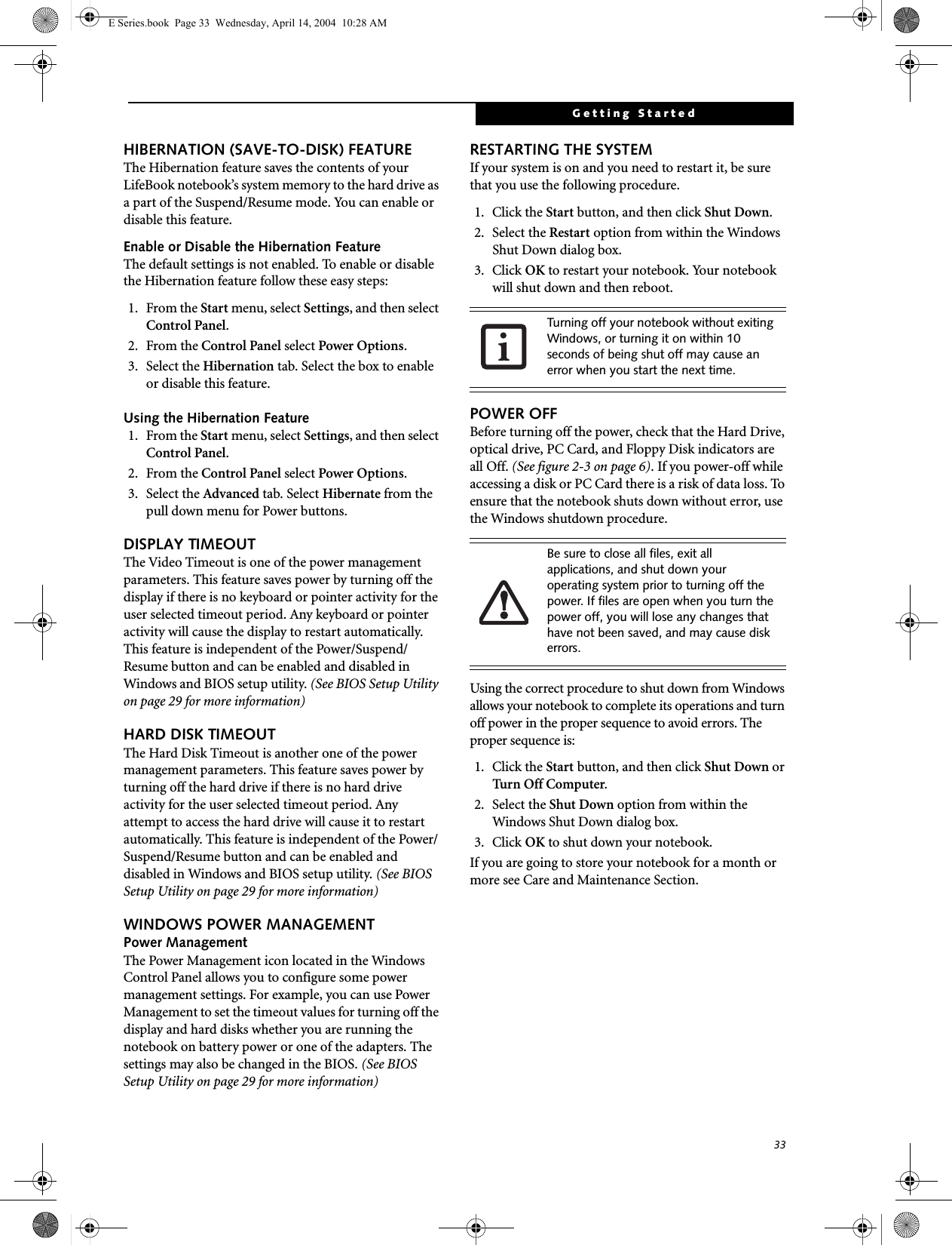 33Getting StartedHIBERNATION (SAVE-TO-DISK) FEATUREThe Hibernation feature saves the contents of yourLifeBook notebook&rsquo;s system memory to the hard drive as a part of the Suspend/Resume mode. You can enable or disable this feature. Enable or Disable the Hibernation FeatureThe default settings is not enabled. To enable or disable the Hibernation feature follow these easy steps:1. From the Start menu, select Settings, and then select Control Panel.2. From the Control Panel select Power Options.3. Select the Hibernation tab. Select the box to enable or disable this feature.Using the Hibernation Feature1. From the Start menu, select Settings, and then select Control Panel.2. From the Control Panel select Power Options.3. Select the Advanced tab. Select Hibernate from the pull down menu for Power buttons.DISPLAY TIMEOUT The Video Timeout is one of the power management parameters. This feature saves power by turning off the display if there is no keyboard or pointer activity for the user selected timeout period. Any keyboard or pointer activity will cause the display to restart automatically. This feature is independent of the Power/Suspend/Resume button and can be enabled and disabled in Windows and BIOS setup utility. (See BIOS Setup Utility on page 29 for more information)HARD DISK TIMEOUTThe Hard Disk Timeout is another one of the power management parameters. This feature saves power by turning off the hard drive if there is no hard drive activity for the user selected timeout period. Any attempt to access the hard drive will cause it to restart automatically. This feature is independent of the Power/Suspend/Resume button and can be enabled and disabled in Windows and BIOS setup utility. (See BIOS Setup Utility on page 29 for more information)WINDOWS POWER MANAGEMENT Power ManagementThe Power Management icon located in the Windows Control Panel allows you to configure some power management settings. For example, you can use Power Management to set the timeout values for turning off the display and hard disks whether you are running the notebook on battery power or one of the adapters. The settings may also be changed in the BIOS. (See BIOS Setup Utility on page 29 for more information)RESTARTING THE SYSTEMIf your system is on and you need to restart it, be sure that you use the following procedure. 1. Click the Start button, and then click Shut Down.2. Select the Restart option from within the Windows Shut Down dialog box.3. Click OK to restart your notebook. Your notebook will shut down and then reboot.POWER OFFBefore turning off the power, check that the Hard Drive, optical drive, PC Card, and Floppy Disk indicators are all Off. (See figure 2-3 on page 6). If you power-off while accessing a disk or PC Card there is a risk of data loss. To ensure that the notebook shuts down without error, use the Windows shutdown procedure.Using the correct procedure to shut down from Windows allows your notebook to complete its operations and turn off power in the proper sequence to avoid errors. The proper sequence is:1. Click the Start button, and then click Shut Down or Turn Off Computer.2. Select the Shut Down option from within the Windows Shut Down dialog box.3. Click OK to shut down your notebook.If you are going to store your notebook for a month or more see Care and Maintenance Section. Turning off your notebook without exiting Windows, or turning it on within 10 seconds of being shut off may cause an error when you start the next time. Be sure to close all files, exit all applications, and shut down your operating system prior to turning off the power. If files are open when you turn the power off, you will lose any changes that have not been saved, and may cause disk errors.E Series.book  Page 33  Wednesday, April 14, 2004  10:28 AM