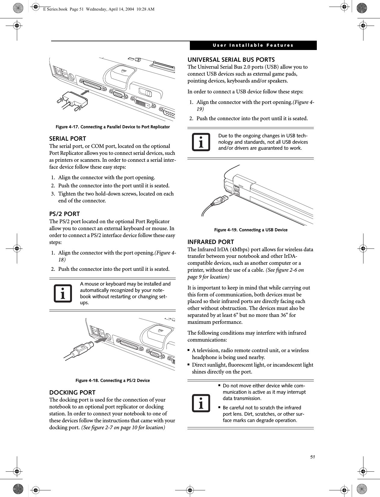 51User Installable FeaturesFigure 4-17. Connecting a Parallel Device to Port ReplicatorSERIAL PORTThe serial port, or COM port, located on the optional Port Replicator allows you to connect serial devices, such as printers or scanners. In order to connect a serial inter-face device follow these easy steps: 1. Align the connector with the port opening.2. Push the connector into the port until it is seated.3. Tighten the two hold-down screws, located on each end of the connector.PS/2 PORTThe PS/2 port located on the optional Port Replicator allow you to connect an external keyboard or mouse. In order to connect a PS/2 interface device follow these easy steps: 1. Align the connector with the port opening.(Figure 4-18)2. Push the connector into the port until it is seated.Figure 4-18. Connecting a PS/2 DeviceDOCKING PORTThe docking port is used for the connection of your notebook to an optional port replicator or docking station. In order to connect your notebook to one of these devices follow the instructions that came with your docking port. (See figure 2-7 on page 10 for location)UNIVERSAL SERIAL BUS PORTSThe Universal Serial Bus 2.0 ports (USB) allow you to connect USB devices such as external game pads, pointing devices, keyboards and/or speakers. In order to connect a USB device follow these steps: 1. Align the connector with the port opening.(Figure 4-19)2. Push the connector into the port until it is seated.Figure 4-19. Connecting a USB DeviceINFRARED PORTThe Infrared IrDA (4Mbps) port allows for wireless data transfer between your notebook and other IrDA-compatible devices, such as another computer or a printer, without the use of a cable. (See figure 2-6 on page 9 for location)It is important to keep in mind that while carrying out this form of communication, both devices must be placed so their infrared ports are directly facing each other without obstruction. The devices must also be separated by at least 6" but no more than 36" for maximum performance. The following conditions may interfere with infrared communications:■A television, radio remote control unit, or a wireless headphone is being used nearby.■Direct sunlight, fluorescent light, or incandescent light shines directly on the port.A mouse or keyboard may be installed and automatically recognized by your note-book without restarting or changing set-ups. Due to the ongoing changes in USB tech-nology and standards, not all USB devices and/or drivers are guaranteed to work.■Do not move either device while com-munication is active as it may interrupt data transmission.■Be careful not to scratch the infrared port lens. Dirt, scratches, or other sur-face marks can degrade operation.E Series.book  Page 51  Wednesday, April 14, 2004  10:28 AM