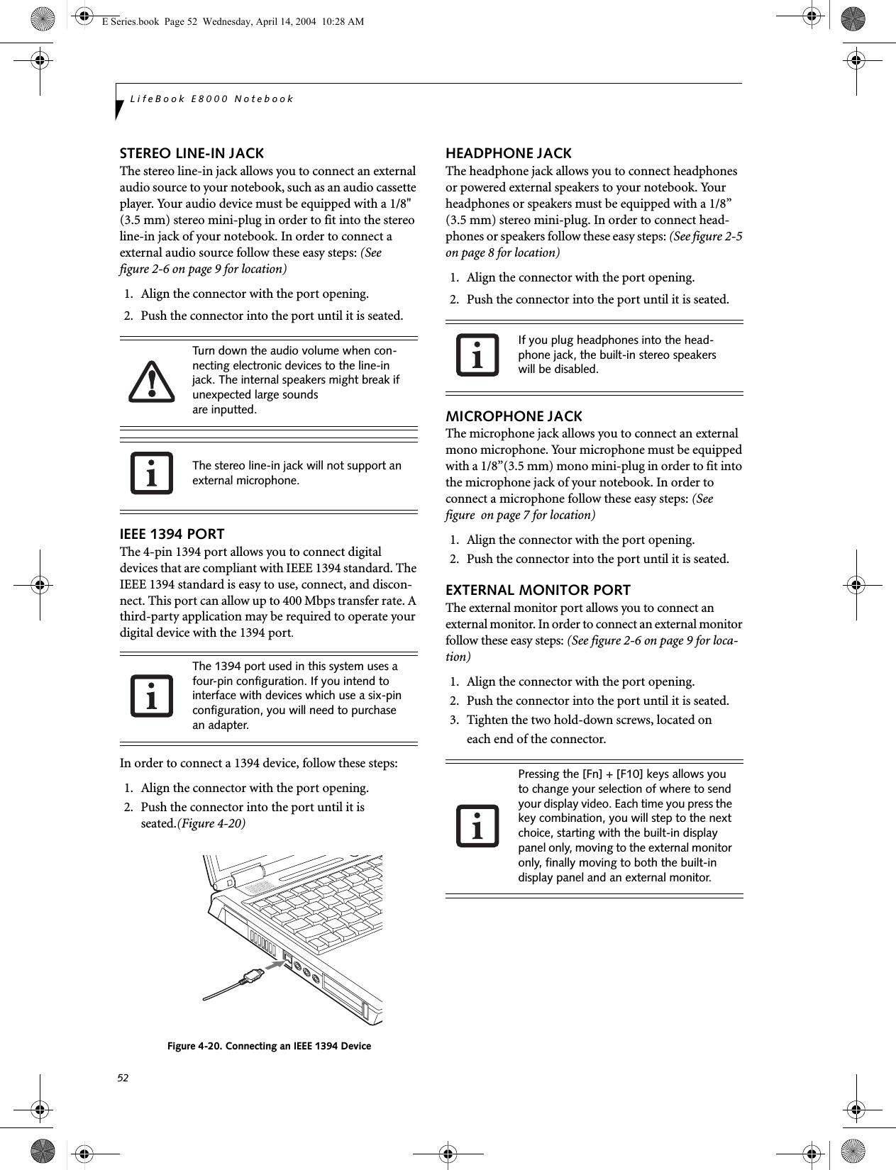 52LifeBook E8000 NotebookSTEREO LINE-IN JACKThe stereo line-in jack allows you to connect an external audio source to your notebook, such as an audio cassette player. Your audio device must be equipped with a 1/8" (3.5 mm) stereo mini-plug in order to fit into the stereo line-in jack of your notebook. In order to connect a external audio source follow these easy steps: (See figure 2-6 on page 9 for location)1. Align the connector with the port opening.2. Push the connector into the port until it is seated.IEEE 1394 PORTThe 4-pin 1394 port allows you to connect digital devices that are compliant with IEEE 1394 standard. The IEEE 1394 standard is easy to use, connect, and discon-nect. This port can allow up to 400 Mbps transfer rate. A third-party application may be required to operate your digital device with the 1394 port.In order to connect a 1394 device, follow these steps: 1. Align the connector with the port opening.2. Push the connector into the port until it is seated.(Figure 4-20)Figure 4-20. Connecting an IEEE 1394 DeviceHEADPHONE JACKThe headphone jack allows you to connect headphones or powered external speakers to your notebook. Your headphones or speakers must be equipped with a 1/8&rdquo; (3.5 mm) stereo mini-plug. In order to connect head-phones or speakers follow these easy steps: (See figure 2-5 on page 8 for location)1. Align the connector with the port opening.2. Push the connector into the port until it is seated.MICROPHONE JACKThe microphone jack allows you to connect an external mono microphone. Your microphone must be equipped with a 1/8&rdquo;(3.5 mm) mono mini-plug in order to fit into the microphone jack of your notebook. In order to connect a microphone follow these easy steps: (See figure  on page 7 for location)1. Align the connector with the port opening.2. Push the connector into the port until it is seated.EXTERNAL MONITOR PORTThe external monitor port allows you to connect an external monitor. In order to connect an external monitor follow these easy steps: (See figure 2-6 on page 9 for loca-tion)1. Align the connector with the port opening.2. Push the connector into the port until it is seated.3. Tighten the two hold-down screws, located oneach end of the connector. Turn down the audio volume when con-necting electronic devices to the line-in jack. The internal speakers might break if unexpected large soundsare inputted.The stereo line-in jack will not support an external microphone.The 1394 port used in this system uses a four-pin configuration. If you intend to interface with devices which use a six-pin configuration, you will need to purchase an adapter.If you plug headphones into the head-phone jack, the built-in stereo speakers will be disabled.Pressing the [Fn] + [F10] keys allows you to change your selection of where to send your display video. Each time you press the key combination, you will step to the next choice, starting with the built-in display panel only, moving to the external monitor only, finally moving to both the built-in display panel and an external monitor.E Series.book  Page 52  Wednesday, April 14, 2004  10:28 AM