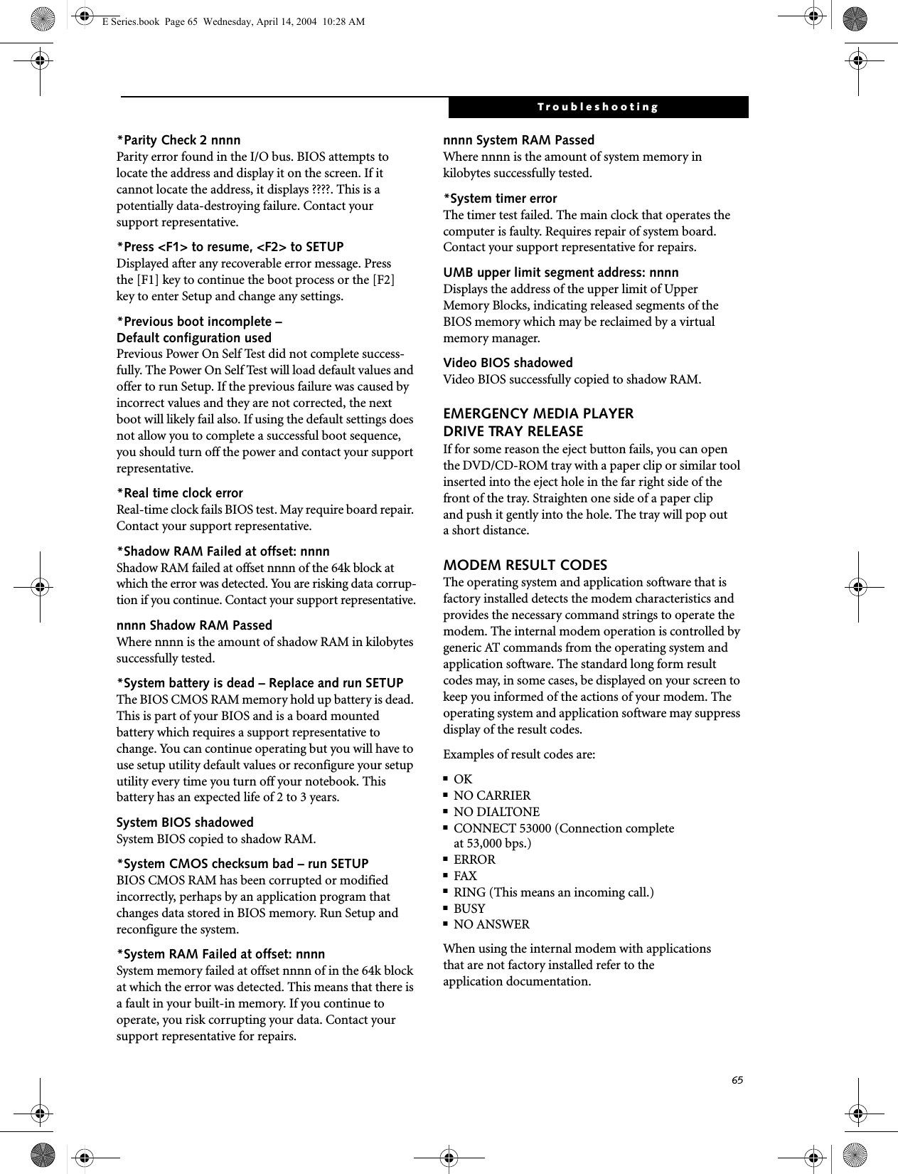 65Troubleshooting*Parity Check 2 nnnn Parity error found in the I/O bus. BIOS attempts to locate the address and display it on the screen. If it cannot locate the address, it displays ????. This is apotentially data-destroying failure. Contact yoursupport representative.*Press <F1> to resume, <F2> to SETUP Displayed after any recoverable error message. Pressthe [F1] key to continue the boot process or the [F2]key to enter Setup and change any settings.*Previous boot incomplete &ndash; Default configuration used Previous Power On Self Test did not complete success-fully. The Power On Self Test will load default values and offer to run Setup. If the previous failure was caused by incorrect values and they are not corrected, the next boot will likely fail also. If using the default settings does not allow you to complete a successful boot sequence, you should turn off the power and contact your support representative.*Real time clock error Real-time clock fails BIOS test. May require board repair. Contact your support representative.*Shadow RAM Failed at offset: nnnn Shadow RAM failed at offset nnnn of the 64k block at which the error was detected. You are risking data corrup-tion if you continue. Contact your support representative.nnnn Shadow RAM Passed Where nnnn is the amount of shadow RAM in kilobytes successfully tested.*System battery is dead &ndash; Replace and run SETUP The BIOS CMOS RAM memory hold up battery is dead. This is part of your BIOS and is a board mounted battery which requires a support representative to change. You can continue operating but you will have to use setup utility default values or reconfigure your setup utility every time you turn off your notebook. This battery has an expected life of 2 to 3 years.System BIOS shadowed System BIOS copied to shadow RAM.*System CMOS checksum bad &ndash; run SETUP BIOS CMOS RAM has been corrupted or modified incorrectly, perhaps by an application program that changes data stored in BIOS memory. Run Setup and reconfigure the system.*System RAM Failed at offset: nnnn System memory failed at offset nnnn of in the 64k block at which the error was detected. This means that there is a fault in your built-in memory. If you continue to operate, you risk corrupting your data. Contact your support representative for repairs.nnnn System RAM PassedWhere nnnn is the amount of system memory inkilobytes successfully tested.*System timer error The timer test failed. The main clock that operates the computer is faulty. Requires repair of system board. Contact your support representative for repairs.UMB upper limit segment address: nnnn Displays the address of the upper limit of Upper Memory Blocks, indicating released segments of the BIOS memory which may be reclaimed by a virtual memory manager.Video BIOS shadowed Video BIOS successfully copied to shadow RAM.EMERGENCY MEDIA PLAYER DRIVE TRAY RELEASEIf for some reason the eject button fails, you can open the DVD/CD-ROM tray with a paper clip or similar tool inserted into the eject hole in the far right side of the front of the tray. Straighten one side of a paper clipand push it gently into the hole. The tray will pop outa short distance.MODEM RESULT CODESThe operating system and application software that is factory installed detects the modem characteristics and provides the necessary command strings to operate the modem. The internal modem operation is controlled by generic AT commands from the operating system and application software. The standard long form result codes may, in some cases, be displayed on your screen to keep you informed of the actions of your modem. The operating system and application software may suppress display of the result codes. Examples of result codes are:■OK■NO CARRIER■NO DIALTONE■CONNECT 53000 (Connection complete at 53,000 bps.)■ERROR■FAX■RING (This means an incoming call.)■BUSY■NO ANSWERWhen using the internal modem with applicationsthat are not factory installed refer to theapplication documentation.E Series.book  Page 65  Wednesday, April 14, 2004  10:28 AM