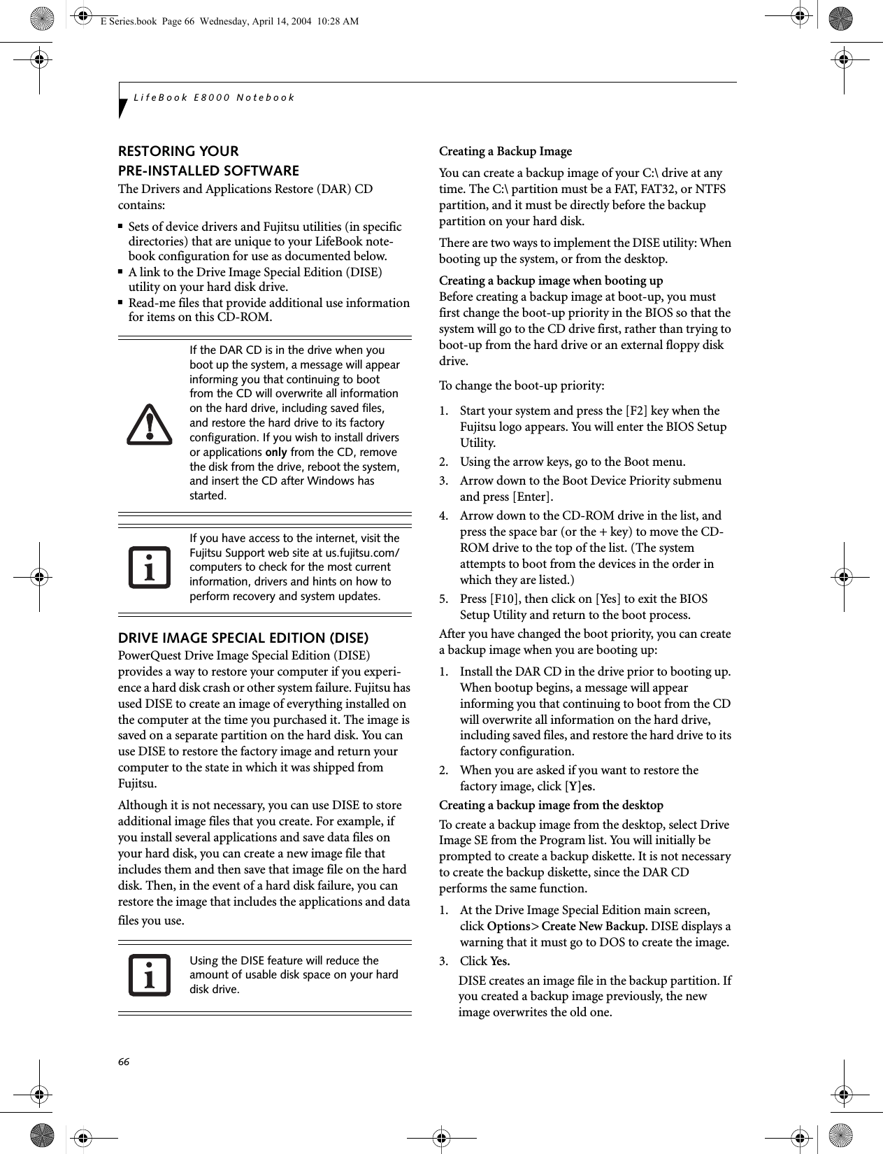 66LifeBook E8000 NotebookRESTORING YOUR PRE-INSTALLED SOFTWAREThe Drivers and Applications Restore (DAR) CD contains:■Sets of device drivers and Fujitsu utilities (in specific directories) that are unique to your LifeBook note-book configuration for use as documented below.■A link to the Drive Image Special Edition (DISE) utility on your hard disk drive.■Read-me files that provide additional use information for items on this CD-ROM.DRIVE IMAGE SPECIAL EDITION (DISE)PowerQuest Drive Image Special Edition (DISE) provides a way to restore your computer if you experi-ence a hard disk crash or other system failure. Fujitsu has used DISE to create an image of everything installed on the computer at the time you purchased it. The image is saved on a separate partition on the hard disk. You can use DISE to restore the factory image and return your computer to the state in which it was shipped from Fujitsu.Although it is not necessary, you can use DISE to store additional image files that you create. For example, if you install several applications and save data files on your hard disk, you can create a new image file that includes them and then save that image file on the hard disk. Then, in the event of a hard disk failure, you can restore the image that includes the applications and data files you use.Creating a Backup ImageYou can create a backup image of your C:\ drive at any time. The C:\ partition must be a FAT, FAT32, or NTFS partition, and it must be directly before the backup partition on your hard disk.There are two ways to implement the DISE utility: When booting up the system, or from the desktop. Creating a backup image when booting upBefore creating a backup image at boot-up, you must first change the boot-up priority in the BIOS so that the system will go to the CD drive first, rather than trying to boot-up from the hard drive or an external floppy disk drive.To change the boot-up priority:1. Start your system and press the [F2] key when the Fujitsu logo appears. You will enter the BIOS Setup Utility.2. Using the arrow keys, go to the Boot menu.3. Arrow down to the Boot Device Priority submenu and press [Enter].4. Arrow down to the CD-ROM drive in the list, and press the space bar (or the + key) to move the CD-ROM drive to the top of the list. (The system attempts to boot from the devices in the order in which they are listed.)5. Press [F10], then click on [Yes] to exit the BIOS Setup Utility and return to the boot process.After you have changed the boot priority, you can create a backup image when you are booting up:1. Install the DAR CD in the drive prior to booting up. When bootup begins, a message will appear informing you that continuing to boot from the CD will overwrite all information on the hard drive, including saved files, and restore the hard drive to its factory configuration. 2. When you are asked if you want to restore the factory image, click [Y]es.Creating a backup image from the desktopTo create a backup image from the desktop, select Drive Image SE from the Program list. You will initially be prompted to create a backup diskette. It is not necessary to create the backup diskette, since the DAR CD performs the same function.1. At the Drive Image Special Edition main screen, click Options> Create New Backup. DISE displays a warning that it must go to DOS to create the image.3. Click Yes .DISE creates an image file in the backup partition. If you created a backup image previously, the new image overwrites the old one.If the DAR CD is in the drive when you boot up the system, a message will appear informing you that continuing to boot from the CD will overwrite all information on the hard drive, including saved files, and restore the hard drive to its factory configuration. If you wish to install drivers or applications only from the CD, remove the disk from the drive, reboot the system, and insert the CD after Windows has started.If you have access to the internet, visit the Fujitsu Support web site at us.fujitsu.com/computers to check for the most current information, drivers and hints on how to perform recovery and system updates.Using the DISE feature will reduce the amount of usable disk space on your hard disk drive.E Series.book  Page 66  Wednesday, April 14, 2004  10:28 AM