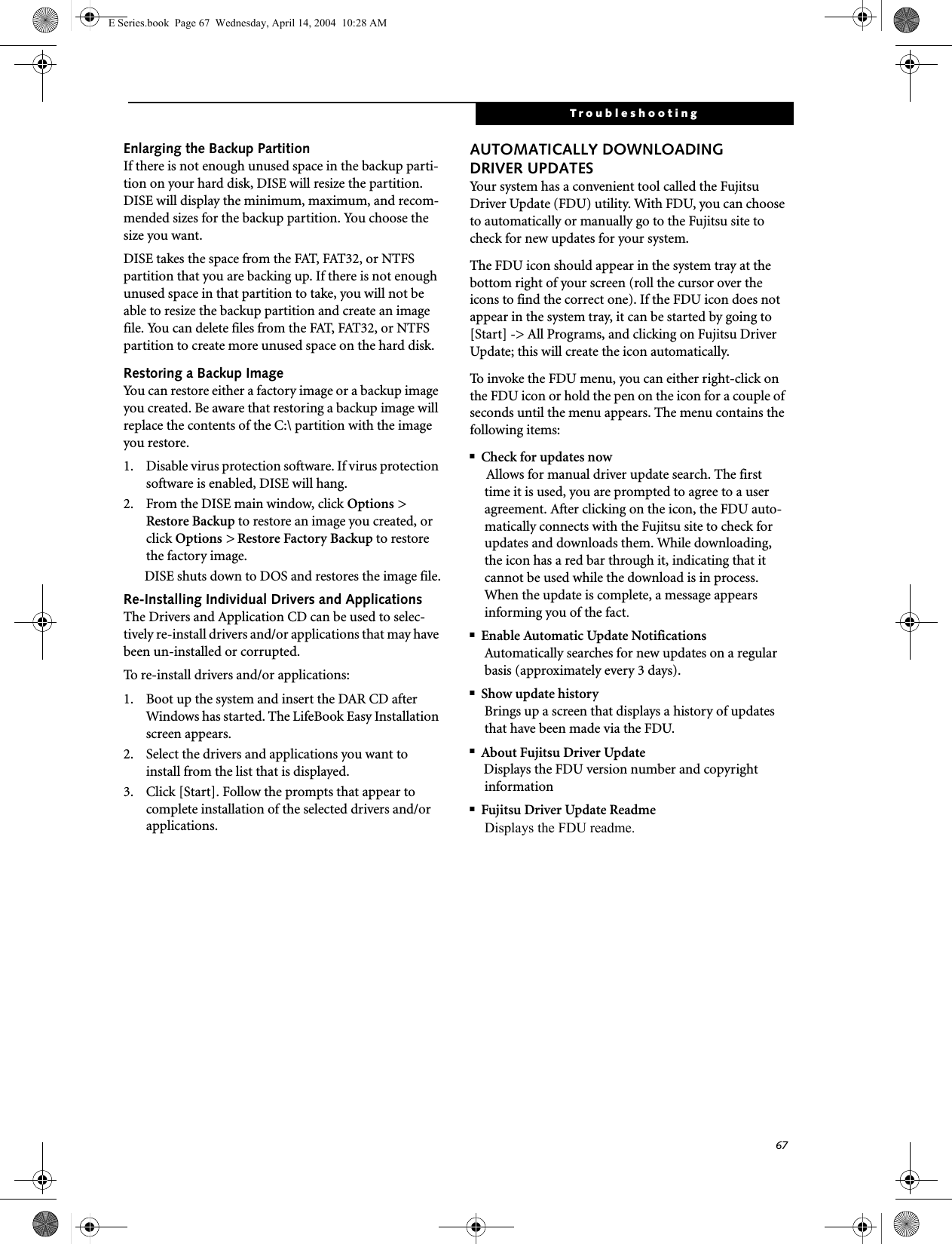 67TroubleshootingEnlarging the Backup PartitionIf there is not enough unused space in the backup parti-tion on your hard disk, DISE will resize the partition. DISE will display the minimum, maximum, and recom-mended sizes for the backup partition. You choose the size you want.DISE takes the space from the FAT, FAT32, or NTFS partition that you are backing up. If there is not enough unused space in that partition to take, you will not be able to resize the backup partition and create an image file. You can delete files from the FAT, FAT32, or NTFS partition to create more unused space on the hard disk.Restoring a Backup ImageYou can restore either a factory image or a backup image you created. Be aware that restoring a backup image will replace the contents of the C:\ partition with the image you restore.1. Disable virus protection software. If virus protection software is enabled, DISE will hang.2. From the DISE main window, click Options > Restore Backup to restore an image you created, or click Options > Restore Factory Backup to restore the factory image.DISE shuts down to DOS and restores the image file.Re-Installing Individual Drivers and Applications The Drivers and Application CD can be used to selec-tively re-install drivers and/or applications that may have been un-installed or corrupted. To re-install drivers and/or applications:1. Boot up the system and insert the DAR CD after Windows has started. The LifeBook Easy Installation screen appears. 2. Select the drivers and applications you want to install from the list that is displayed.3. Click [Start]. Follow the prompts that appear to complete installation of the selected drivers and/or applications.AUTOMATICALLY DOWNLOADING DRIVER UPDATESYour system has a convenient tool called the Fujitsu Driver Update (FDU) utility. With FDU, you can choose to automatically or manually go to the Fujitsu site to check for new updates for your system.The FDU icon should appear in the system tray at the bottom right of your screen (roll the cursor over the icons to find the correct one). If the FDU icon does not appear in the system tray, it can be started by going to [Start] -> All Programs, and clicking on Fujitsu Driver Update; this will create the icon automatically.To invoke the FDU menu, you can either right-click on the FDU icon or hold the pen on the icon for a couple of seconds until the menu appears. The menu contains the following items:■Check for updates nowAllows for manual driver update search. The first time it is used, you are prompted to agree to a user agreement. After clicking on the icon, the FDU auto-matically connects with the Fujitsu site to check for updates and downloads them. While downloading, the icon has a red bar through it, indicating that it cannot be used while the download is in process. When the update is complete, a message appears informing you of the fact.■Enable Automatic Update NotificationsAutomatically searches for new updates on a regular basis (approximately every 3 days).■Show update historyBrings up a screen that displays a history of updates that have been made via the FDU.■About Fujitsu Driver UpdateDisplays the FDU version number and copyright information■Fujitsu Driver Update ReadmeDisplays the FDU readme.E Series.book  Page 67  Wednesday, April 14, 2004  10:28 AM