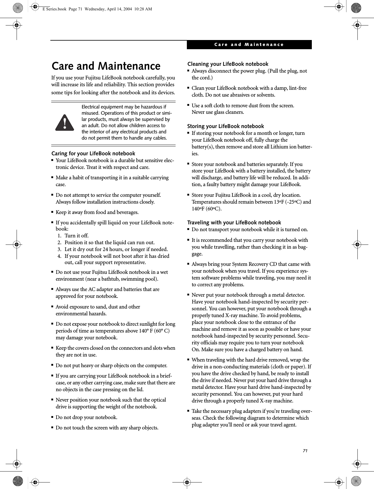 71Care and MaintenanceCare and MaintenanceIf you use your Fujitsu LifeBook notebook carefully, you will increase its life and reliability. This section provides some tips for looking after the notebook and its devices.Caring for your LifeBook notebook■Your LifeBook notebook is a durable but sensitive elec-tronic device. Treat it with respect and care.■Make a habit of transporting it in a suitable carrying case.■Do not attempt to service the computer yourself. Always follow installation instructions closely.■Keep it away from food and beverages.■If you accidentally spill liquid on your LifeBook note-book:1. Turn it off.2. Position it so that the liquid can run out.3. Let it dry out for 24 hours, or longer if needed.4. If your notebook will not boot after it has dried out, call your support representative.■Do not use your Fujitsu LifeBook notebook in a wet environment (near a bathtub, swimming pool).■Always use the AC adapter and batteries that are approved for your notebook.■Avoid exposure to sand, dust and otherenvironmental hazards.■Do not expose your notebook to direct sunlight for long periods of time as temperatures above 140&deg; F (60&deg; C) may damage your notebook.■Keep the covers closed on the connectors and slots when they are not in use.■Do not put heavy or sharp objects on the computer.■If you are carrying your LifeBook notebook in a brief-case, or any other carrying case, make sure that there are no objects in the case pressing on the lid.■Never position your notebook such that the optical drive is supporting the weight of the notebook. ■Do not drop your notebook.■Do not touch the screen with any sharp objects. Cleaning your LifeBook notebook■Always disconnect the power plug. (Pull the plug, not the cord.)■Clean your LifeBook notebook with a damp, lint-free cloth. Do not use abrasives or solvents.■Use a soft cloth to remove dust from the screen.Never use glass cleaners.Storing your LifeBook notebook■If storing your notebook for a month or longer, turn your LifeBook notebook off, fully charge the battery(s), then remove and store all Lithium ion batter-ies.■Store your notebook and batteries separately. If you store your LifeBook with a battery installed, the battery will discharge, and battery life will be reduced. In addi-tion, a faulty battery might damage your LifeBook.■Store your Fujitsu LifeBook in a cool, dry location. Temperatures should remain between 13&ordm;F (-25&ordm;C) and 140&ordm;F (60&ordm;C).Traveling with your LifeBook notebook■Do not transport your notebook while it is turned on. ■It is recommended that you carry your notebook with you while travelling, rather than checking it in as bag-gage.■Always bring your System Recovery CD that came with your notebook when you travel. If you experience sys-tem software problems while traveling, you may need it to correct any problems. ■Never put your notebook through a metal detector. Have your notebook hand-inspected by security per-sonnel. You can however, put your notebook through a properly tuned X-ray machine. To avoid problems, place your notebook close to the entrance of the machine and remove it as soon as possible or have your notebook hand-inspected by security personnel. Secu-rity officials may require you to turn your notebook On. Make sure you have a charged battery on hand. ■When traveling with the hard drive removed, wrap the drive in a non-conducting materials (cloth or paper). If you have the drive checked by hand, be ready to install the drive if needed. Never put your hard drive through a metal detector. Have your hard drive hand-inspected by security personnel. You can however, put your hard drive through a properly tuned X-ray machine. ■Take the necessary plug adapters if you're traveling over-seas. Check the following diagram to determine which plug adapter you'll need or ask your travel agent.Electrical equipment may be hazardous if misused. Operations of this product or simi-lar products, must always be supervised by an adult. Do not allow children access to the interior of any electrical products and do not permit them to handle any cables.E Series.book  Page 71  Wednesday, April 14, 2004  10:28 AM