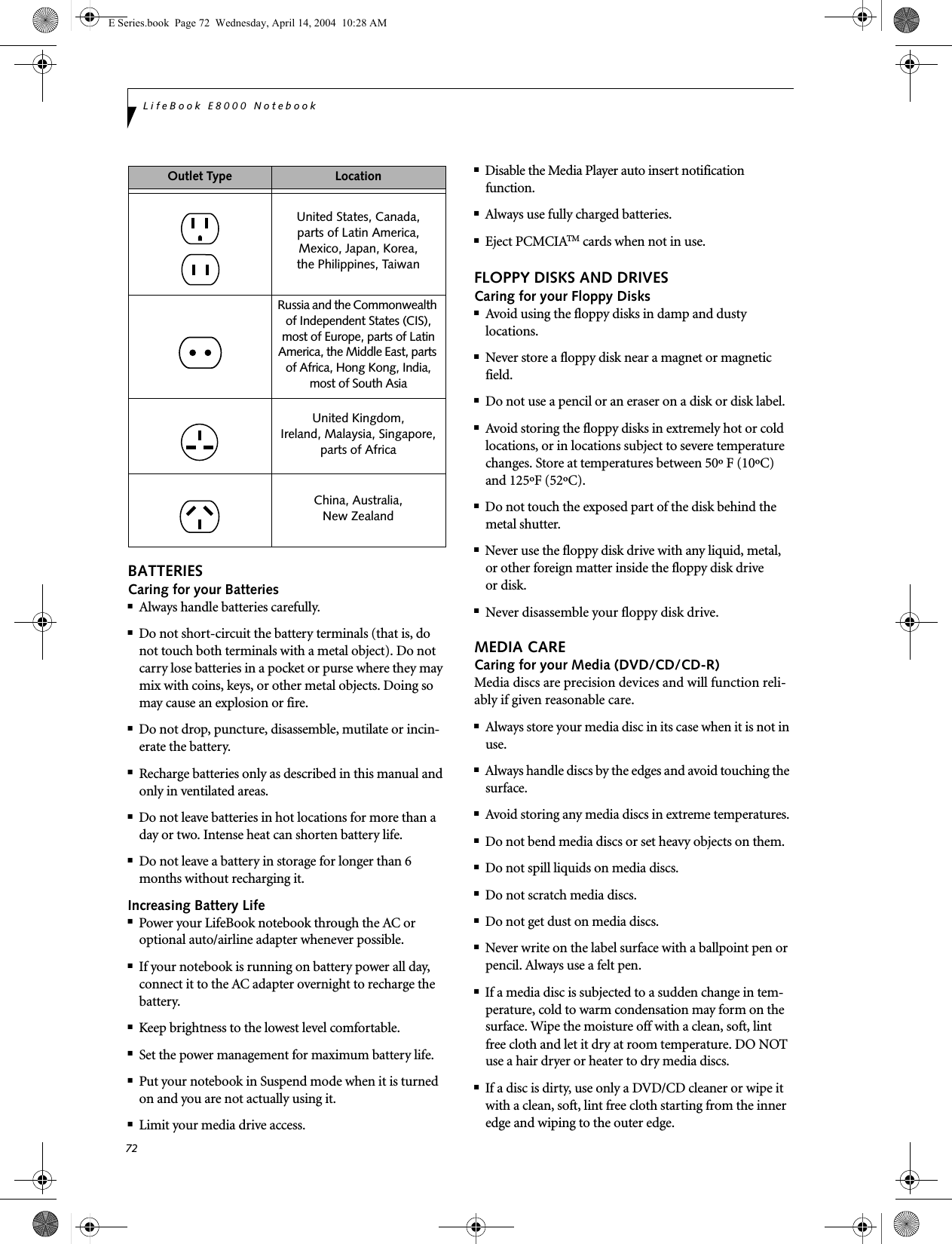 72LifeBook E8000 NotebookBATTERIESCaring for your Batteries■Always handle batteries carefully.■Do not short-circuit the battery terminals (that is, do not touch both terminals with a metal object). Do not carry lose batteries in a pocket or purse where they may mix with coins, keys, or other metal objects. Doing so may cause an explosion or fire.■Do not drop, puncture, disassemble, mutilate or incin-erate the battery.■Recharge batteries only as described in this manual and only in ventilated areas.■Do not leave batteries in hot locations for more than a day or two. Intense heat can shorten battery life.■Do not leave a battery in storage for longer than 6 months without recharging it.Increasing Battery Life■Power your LifeBook notebook through the AC or optional auto/airline adapter whenever possible.■If your notebook is running on battery power all day, connect it to the AC adapter overnight to recharge the battery.■Keep brightness to the lowest level comfortable.■Set the power management for maximum battery life.■Put your notebook in Suspend mode when it is turned on and you are not actually using it.■Limit your media drive access.■Disable the Media Player auto insert notification function.■Always use fully charged batteries.■Eject PCMCIATM cards when not in use.FLOPPY DISKS AND DRIVESCaring for your Floppy Disks■Avoid using the floppy disks in damp and dusty locations.■Never store a floppy disk near a magnet or magnetic field.■Do not use a pencil or an eraser on a disk or disk label.■Avoid storing the floppy disks in extremely hot or cold locations, or in locations subject to severe temperature changes. Store at temperatures between 50&ordm; F (10&ordm;C) and 125&ordm;F (52&ordm;C).■Do not touch the exposed part of the disk behind the metal shutter.■Never use the floppy disk drive with any liquid, metal, or other foreign matter inside the floppy disk drive or disk.■Never disassemble your floppy disk drive.MEDIA CARECaring for your Media (DVD/CD/CD-R)Media discs are precision devices and will function reli-ably if given reasonable care.■Always store your media disc in its case when it is not in use.■Always handle discs by the edges and avoid touching the surface.■Avoid storing any media discs in extreme temperatures.■Do not bend media discs or set heavy objects on them.■Do not spill liquids on media discs.■Do not scratch media discs.■Do not get dust on media discs.■Never write on the label surface with a ballpoint pen or pencil. Always use a felt pen.■If a media disc is subjected to a sudden change in tem-perature, cold to warm condensation may form on the surface. Wipe the moisture off with a clean, soft, lint free cloth and let it dry at room temperature. DO NOT use a hair dryer or heater to dry media discs.■If a disc is dirty, use only a DVD/CD cleaner or wipe it with a clean, soft, lint free cloth starting from the inner edge and wiping to the outer edge.Outlet Type LocationUnited States, Canada,parts of Latin America,Mexico, Japan, Korea,the Philippines, TaiwanRussia and the Commonwealth of Independent States (CIS), most of Europe, parts of Latin America, the Middle East, parts of Africa, Hong Kong, India, most of South AsiaUnited Kingdom, Ireland, Malaysia, Singapore, parts of AfricaChina, Australia,New Zealand E Series.book  Page 72  Wednesday, April 14, 2004  10:28 AM