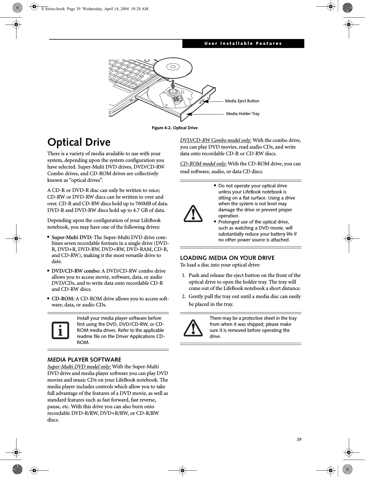 39User Installable FeaturesFigure 4-2. Optical DriveOptical DriveThere is a variety of media available to use with your system, depending upon the system configuration you have selected. Super-Multi DVD drives, DVD/CD-RW Combo drives, and CD-ROM drives are collectively known as &ldquo;optical drives&rdquo;.A CD-R or DVD-R disc can only be written to once; CD-RW or DVD-RW discs can be written to over and over. CD-R and CD-RW discs hold up to 700MB of data. DVD-R and DVD-RW discs hold up to 4.7 GB of data. Depending upon the configuration of your LifeBook notebook, you may have one of the following drives:■Super-Multi DVD: The Super-Multi DVD drive com-bines seven recordable formats in a single drive (DVD-R, DVD+R, DVD-RW, DVD+RW, DVD-RAM, CD-R, and CD-RW), making it the most versatile drive to date.■DVD/CD-RW combo: A DVD/CD-RW combo drive allows you to access movie, software, data, or audio DVD/CDs, and to write data onto recordable CD-R and CD-RW discs.■CD-ROM: A CD-ROM drive allows you to access soft-ware, data, or audio CDs.MEDIA PLAYER SOFTWARESuper-Multi DVD model only: With the Super-Multi DVD drive and media player software you can play DVD movies and music CDs on your LifeBook notebook. The media player includes controls which allow you to take full advantage of the features of a DVD movie, as well as standard features such as fast forward, fast reverse, pause, etc. With this drive you can also burn onto recordable DVD-R/RW, DVD+R/RW, or CD-R/RW discs. DVD/CD-RW Combo model only: With the combo drive, you can play DVD movies, read audio CDs, and write data onto recordable CD-R or CD-RW discs.CD-ROM model only: With the CD-ROM drive, you can read software, audio, or data CD discs.LOADING MEDIA ON YOUR DRIVETo load a disc into your optical drive:1. Push and release the eject button on the front of the optical drive to open the holder tray. The tray will come out of the LifeBook notebook a short distance. 2. Gently pull the tray out until a media disc can easily be placed in the tray.Media Holder TrayMedia Eject ButtonInstall your media player software before first using the DVD, DVD/CD-RW, or CD-ROM media drives. Refer to the applicable readme file on the Driver Applications CD-ROM.■Do not operate your optical drive unless your LifeBook notebook is sitting on a flat surface. Using a drive when the system is not level may damage the drive or prevent proper operation.■Prolonged use of the optical drive, such as watching a DVD movie, will substantially reduce your battery life if no other power source is attached.There may be a protective sheet in the tray from when it was shipped; please make sure it is removed before operating the drive.E Series.book  Page 39  Wednesday, April 14, 2004  10:28 AM