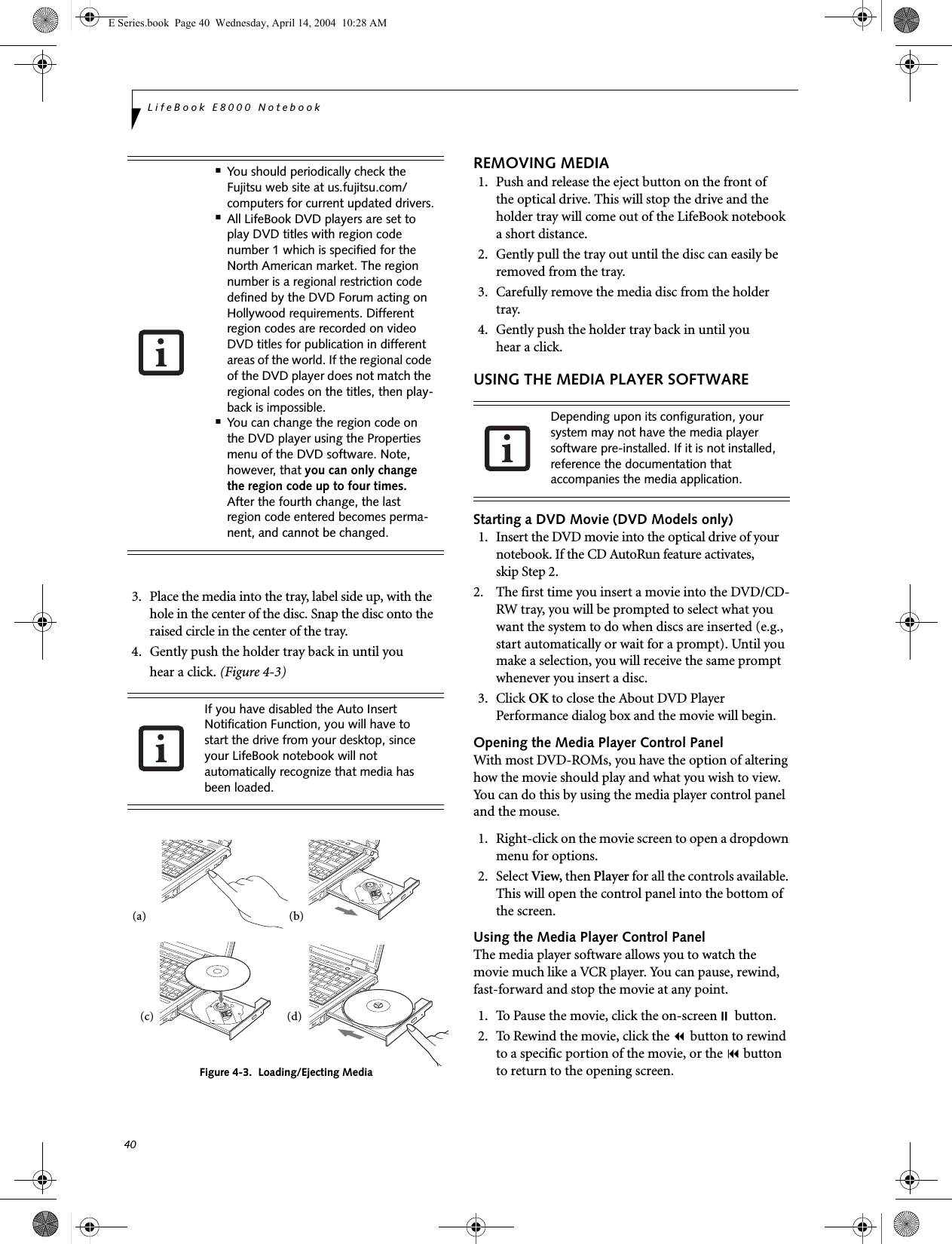 40LifeBook E8000 Notebook3. Place the media into the tray, label side up, with the hole in the center of the disc. Snap the disc onto the raised circle in the center of the tray.4. Gently push the holder tray back in until youhear a click. (Figure 4-3)Figure 4-3.  Loading/Ejecting MediaREMOVING MEDIA1. Push and release the eject button on the front ofthe optical drive. This will stop the drive and the holder tray will come out of the LifeBook notebook a short distance.2. Gently pull the tray out until the disc can easily be removed from the tray.3. Carefully remove the media disc from the holder tray.4. Gently push the holder tray back in until youhear a click.USING THE MEDIA PLAYER SOFTWAREStarting a DVD Movie (DVD Models only)1. Insert the DVD movie into the optical drive of your notebook. If the CD AutoRun feature activates, skip Step 2. 2. The first time you insert a movie into the DVD/CD-RW tray, you will be prompted to select what you want the system to do when discs are inserted (e.g., start automatically or wait for a prompt). Until you make a selection, you will receive the same prompt whenever you insert a disc. 3. Click OK to close the About DVD Player Performance dialog box and the movie will begin.Opening the Media Player Control PanelWith most DVD-ROMs, you have the option of altering how the movie should play and what you wish to view. You can do this by using the media player control panel and the mouse.1.  Right-click on the movie screen to open a dropdown menu for options.2. Select View, then Player for all the controls available. This will open the control panel into the bottom of the screen.Using the Media Player Control PanelThe media player software allows you to watch the movie much like a VCR player. You can pause, rewind, fast-forward and stop the movie at any point.1.  To Pause the movie, click the on-screen button.2.  To Rewind the movie, click the  button to rewind to a specific portion of the movie, or the  button to return to the opening screen.■You should periodically check the Fujitsu web site at us.fujitsu.com/computers for current updated drivers.■All LifeBook DVD players are set to play DVD titles with region code number 1 which is specified for the North American market. The region number is a regional restriction code defined by the DVD Forum acting on Hollywood requirements. Different region codes are recorded on video DVD titles for publication in different areas of the world. If the regional code of the DVD player does not match the regional codes on the titles, then play-back is impossible.■You can change the region code on the DVD player using the Properties menu of the DVD software. Note, however, that you can only change the region code up to four times. After the fourth change, the last region code entered becomes perma-nent, and cannot be changed.If you have disabled the Auto Insert Notification Function, you will have to start the drive from your desktop, since your LifeBook notebook will not automatically recognize that media has been loaded.(a) (b)(c) (d)Depending upon its configuration, your system may not have the media player software pre-installed. If it is not installed, reference the documentation that accompanies the media application.E Series.book  Page 40  Wednesday, April 14, 2004  10:28 AM