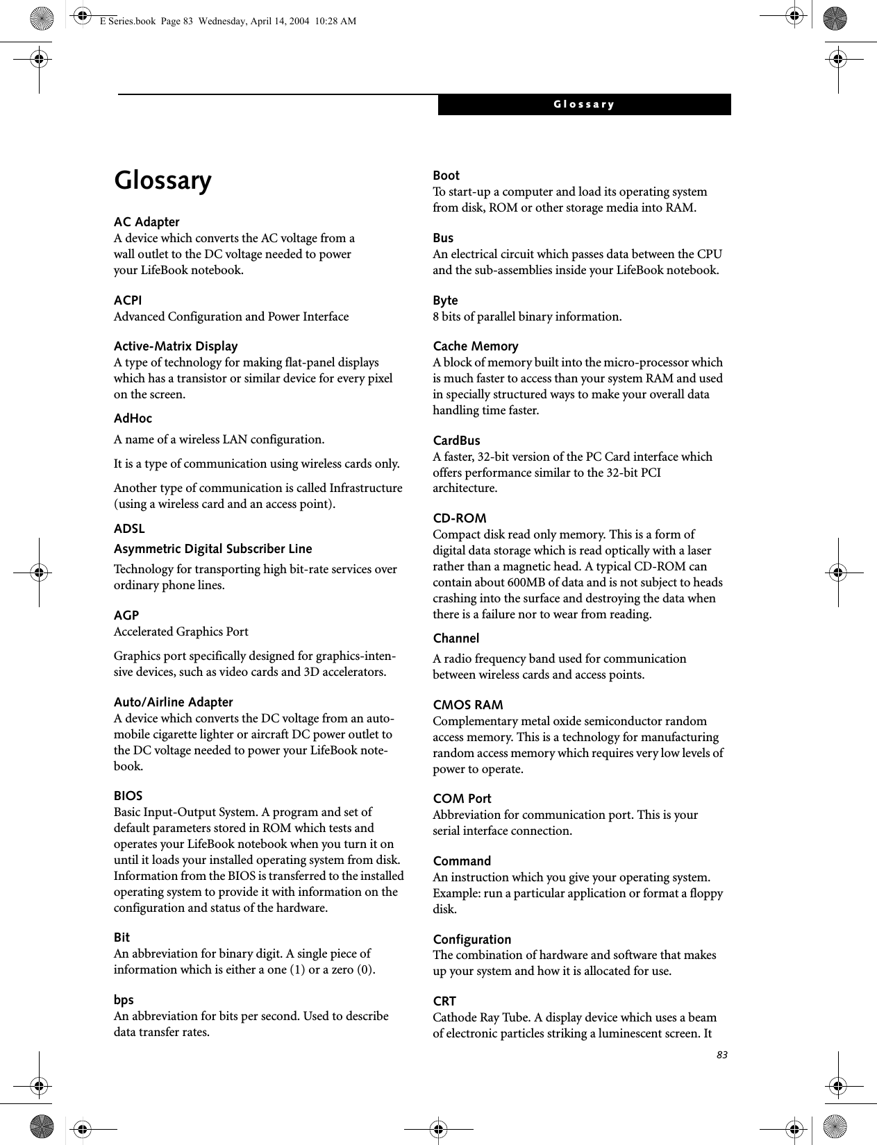 83GlossaryGlossaryAC AdapterA device which converts the AC voltage from a wall outlet to the DC voltage needed to power your LifeBook notebook.ACPIAdvanced Configuration and Power InterfaceActive-Matrix DisplayA type of technology for making flat-panel displays which has a transistor or similar device for every pixel on the screen.AdHocA name of a wireless LAN configuration.It is a type of communication using wireless cards only.Another type of communication is called Infrastructure (using a wireless card and an access point).ADSLAsymmetric Digital Subscriber LineTechnology for transporting high bit-rate services over ordinary phone lines.AGPAccelerated Graphics PortGraphics port specifically designed for graphics-inten-sive devices, such as video cards and 3D accelerators.Auto/Airline AdapterA device which converts the DC voltage from an auto-mobile cigarette lighter or aircraft DC power outlet to the DC voltage needed to power your LifeBook note-book.BIOSBasic Input-Output System. A program and set of default parameters stored in ROM which tests and operates your LifeBook notebook when you turn it on until it loads your installed operating system from disk. Information from the BIOS is transferred to the installed operating system to provide it with information on the configuration and status of the hardware.BitAn abbreviation for binary digit. A single piece of information which is either a one (1) or a zero (0).bpsAn abbreviation for bits per second. Used to describe data transfer rates.BootTo start-up a computer and load its operating system from disk, ROM or other storage media into RAM.BusAn electrical circuit which passes data between the CPU and the sub-assemblies inside your LifeBook notebook.Byte8 bits of parallel binary information.Cache MemoryA block of memory built into the micro-processor which is much faster to access than your system RAM and used in specially structured ways to make your overall data handling time faster.CardBusA faster, 32-bit version of the PC Card interface which offers performance similar to the 32-bit PCI architecture.CD-ROMCompact disk read only memory. This is a form of digital data storage which is read optically with a laser rather than a magnetic head. A typical CD-ROM can contain about 600MB of data and is not subject to heads crashing into the surface and destroying the data when there is a failure nor to wear from reading.ChannelA radio frequency band used for communication between wireless cards and access points.CMOS RAMComplementary metal oxide semiconductor random access memory. This is a technology for manufacturing random access memory which requires very low levels of power to operate.COM PortAbbreviation for communication port. This is your serial interface connection.CommandAn instruction which you give your operating system. Example: run a particular application or format a floppy disk.ConfigurationThe combination of hardware and software that makes up your system and how it is allocated for use.CRTCathode Ray Tube. A display device which uses a beam of electronic particles striking a luminescent screen. It E Series.book  Page 83  Wednesday, April 14, 2004  10:28 AM