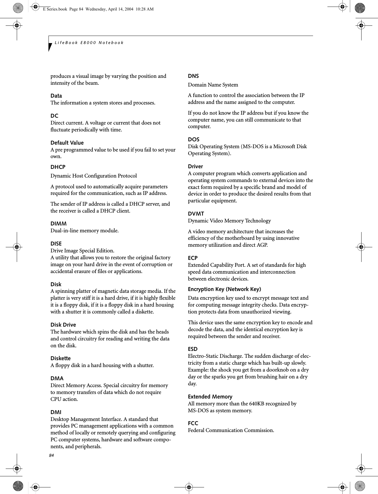 84LifeBook E8000 Notebookproduces a visual image by varying the position and intensity of the beam.DataThe information a system stores and processes.DCDirect current. A voltage or current that does not fluctuate periodically with time.Default ValueA pre programmed value to be used if you fail to set your own.DHCP Dynamic Host Configuration ProtocolA protocol used to automatically acquire parameters required for the communication, such as IP address.The sender of IP address is called a DHCP server, and the receiver is called a DHCP client.DIMMDual-in-line memory module.DISEDrive Image Special Edition.A utility that allows you to restore the original factory image on your hard drive in the event of corruption or accidental erasure of files or applications.DiskA spinning platter of magnetic data storage media. If the platter is very stiff it is a hard drive, if it is highly flexible it is a floppy disk, if it is a floppy disk in a hard housing with a shutter it is commonly called a diskette.Disk DriveThe hardware which spins the disk and has the heads and control circuitry for reading and writing the data on the disk.DisketteA floppy disk in a hard housing with a shutter.DMADirect Memory Access. Special circuitry for memory to memory transfers of data which do not require CPU action.DMIDesktop Management Interface. A standard that provides PC management applications with a common method of locally or remotely querying and configuring PC computer systems, hardware and software compo-nents, and peripherals.DNS Domain Name SystemA function to control the association between the IP address and the name assigned to the computer.If you do not know the IP address but if you know the computer name, you can still communicate to that computer.DOSDisk Operating System (MS-DOS is a Microsoft Disk Operating System).DriverA computer program which converts application and operating system commands to external devices into the exact form required by a specific brand and model of device in order to produce the desired results from that particular equipment.DVMTDynamic Video Memory TechnologyA video memory architecture that increases the efficiency of the motherboard by using innovative memory utilization and direct AGP.ECPExtended Capability Port. A set of standards for high speed data communication and interconnection between electronic devices.Encryption Key (Network Key)Data encryption key used to encrypt message text and for computing message integrity checks. Data encryp-tion protects data from unauthorized viewing.This device uses the same encryption key to encode and decode the data, and the identical encryption key is required between the sender and receiver.ESDElectro-Static Discharge. The sudden discharge of elec-tricity from a static charge which has built-up slowly. Example: the shock you get from a doorknob on a dry day or the sparks you get from brushing hair on a dry day.Extended MemoryAll memory more than the 640KB recognized by MS-DOS as system memory.FCCFederal Communication Commission.E Series.book  Page 84  Wednesday, April 14, 2004  10:28 AM