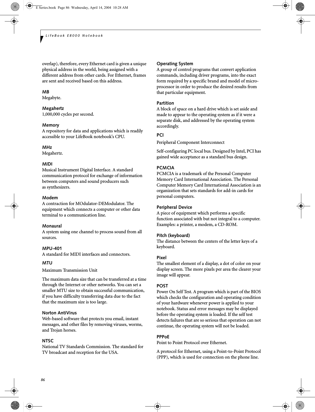 86LifeBook E8000 Notebookoverlap), therefore, every Ethernet card is given a unique physical address in the world, being assigned with a different address from other cards. For Ethernet, frames are sent and received based on this address.MBMegabyte.Megahertz1,000,000 cycles per second.MemoryA repository for data and applications which is readily accessible to your LifeBook notebook&rsquo;s CPU.MHzMegahertz.MIDIMusical Instrument Digital Interface. A standard communication protocol for exchange of information between computers and sound producers such as synthesizers.ModemA contraction for MOdulator-DEModulator. The equipment which connects a computer or other data terminal to a communication line.MonauralA system using one channel to process sound from all sources.MPU-401A standard for MIDI interfaces and connectors.MTUMaximum Transmission UnitThe maximum data size that can be transferred at a time through the Internet or other networks. You can set a smaller MTU size to obtain successful communication, if you have difficulty transferring data due to the fact that the maximum size is too large.Norton AntiVirusWeb-based software that protects you email, instant messages, and other files by removing viruses, worms, and Trojan horses.NTSCNational TV Standards Commission. The standard for TV broadcast and reception for the USA.Operating SystemA group of control programs that convert application commands, including driver programs, into the exact form required by a specific brand and model of micro-processor in order to produce the desired results from that particular equipment.PartitionA block of space on a hard drive which is set aside and made to appear to the operating system as if it were a separate disk, and addressed by the operating system accordingly.PCIPeripheral Component Interconnect Self-configuring PC local bus. Designed by Intel, PCI has gained wide acceptance as a standard bus design.PCMCIAPCMCIA is a trademark of the Personal Computer Memory Card International Association. The Personal Computer Memory Card International Association is an organization that sets standards for add-in cards for personal computers.Peripheral DeviceA piece of equipment which performs a specific function associated with but not integral to a computer. Examples: a printer, a modem, a CD-ROM.Pitch (keyboard)The distance between the centers of the letter keys of a keyboard.PixelThe smallest element of a display, a dot of color on your display screen. The more pixels per area the clearer your image will appear.POSTPower On Self Test. A program which is part of the BIOS which checks the configuration and operating condition of your hardware whenever power is applied to your notebook. Status and error messages may be displayed before the operating system is loaded. If the self test detects failures that are so serious that operation can not continue, the operating system will not be loaded. PPPoEPoint to Point Protocol over Ethernet.A protocol for Ethernet, using a Point-to-Point Protocol (PPP), which is used for connection on the phone line.E Series.book  Page 86  Wednesday, April 14, 2004  10:28 AM