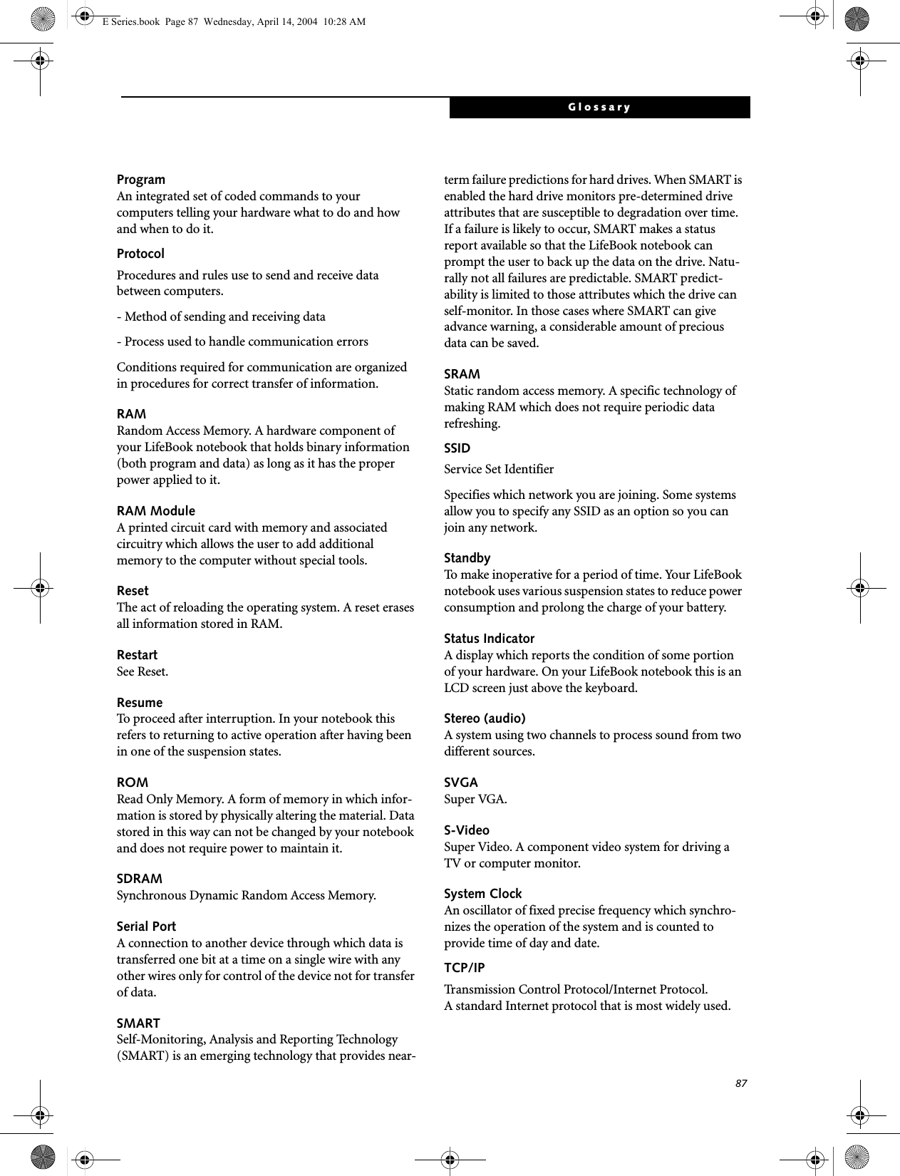 87GlossaryProgramAn integrated set of coded commands to your computers telling your hardware what to do and how and when to do it.ProtocolProcedures and rules use to send and receive data between computers.- Method of sending and receiving data- Process used to handle communication errorsConditions required for communication are organized in procedures for correct transfer of information.RAMRandom Access Memory. A hardware component of your LifeBook notebook that holds binary information (both program and data) as long as it has the proper power applied to it.RAM ModuleA printed circuit card with memory and associated circuitry which allows the user to add additional memory to the computer without special tools.ResetThe act of reloading the operating system. A reset erases all information stored in RAM.RestartSee Reset.ResumeTo proceed after interruption. In your notebook this refers to returning to active operation after having been in one of the suspension states.ROMRead Only Memory. A form of memory in which infor-mation is stored by physically altering the material. Data stored in this way can not be changed by your notebook and does not require power to maintain it.SDRAMSynchronous Dynamic Random Access Memory.Serial PortA connection to another device through which data is transferred one bit at a time on a single wire with any other wires only for control of the device not for transfer of data.SMARTSelf-Monitoring, Analysis and Reporting Technology (SMART) is an emerging technology that provides near-term failure predictions for hard drives. When SMART is enabled the hard drive monitors pre-determined drive attributes that are susceptible to degradation over time. If a failure is likely to occur, SMART makes a status report available so that the LifeBook notebook can prompt the user to back up the data on the drive. Natu-rally not all failures are predictable. SMART predict-ability is limited to those attributes which the drive can self-monitor. In those cases where SMART can give advance warning, a considerable amount of precious data can be saved.SRAMStatic random access memory. A specific technology of making RAM which does not require periodic data refreshing.SSIDService Set IdentifierSpecifies which network you are joining. Some systems allow you to specify any SSID as an option so you can join any network.StandbyTo make inoperative for a period of time. Your LifeBook notebook uses various suspension states to reduce power consumption and prolong the charge of your battery.Status IndicatorA display which reports the condition of some portion of your hardware. On your LifeBook notebook this is an LCD screen just above the keyboard.Stereo (audio)A system using two channels to process sound from two different sources.SVGASuper VGA.S-VideoSuper Video. A component video system for driving a TV or computer monitor.System ClockAn oscillator of fixed precise frequency which synchro-nizes the operation of the system and is counted to provide time of day and date.TCP/IP Transmission Control Protocol/Internet Protocol.A standard Internet protocol that is most widely used.E Series.book  Page 87  Wednesday, April 14, 2004  10:28 AM