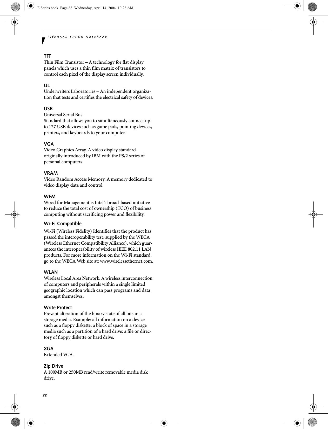 88LifeBook E8000 NotebookTFTThin Film Transistor &ndash; A technology for flat display panels which uses a thin film matrix of transistors to control each pixel of the display screen individually.ULUnderwriters Laboratories &ndash; An independent organiza-tion that tests and certifies the electrical safety of devices.USBUniversal Serial Bus.Standard that allows you to simultaneously connect up to 127 USB devices such as game pads, pointing devices, printers, and keyboards to your computer.VGAVideo Graphics Array. A video display standard originally introduced by IBM with the PS/2 series of personal computers.VRAMVideo Random Access Memory. A memory dedicated to video display data and control.WFMWired for Management is Intel&rsquo;s broad-based initiative to reduce the total cost of ownership (TCO) of business computing without sacrificing power and flexibility.Wi-Fi CompatibleWi-Fi (Wireless Fidelity) Identifies that the product has passed the interoperability test, supplied by the WECA (Wireless Ethernet Compatibility Alliance), which guar-antees the interoperability of wireless IEEE 802.11 LAN products. For more information on the Wi-Fi standard, go to the WECA Web site at: www.wirelessethernet.com.WLANWireless Local Area Network. A wireless interconnection of computers and peripherals within a single limited geographic location which can pass programs and data amongst themselves.Write ProtectPrevent alteration of the binary state of all bits in a storage media. Example: all information on a device such as a floppy diskette; a block of space in a storage media such as a partition of a hard drive; a file or direc-tory of floppy diskette or hard drive.XGAExtended VGA.Zip DriveA 100MB or 250MB read/write removable media disk drive.E Series.book  Page 88  Wednesday, April 14, 2004  10:28 AM