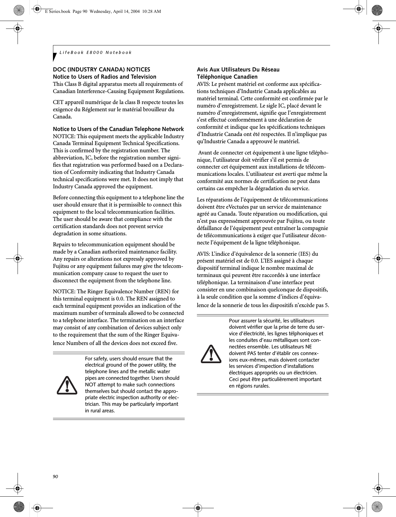 90LifeBook E8000 NotebookDOC (INDUSTRY CANADA) NOTICESNotice to Users of Radios and TelevisionThis Class B digital apparatus meets all requirements of Canadian Interference-Causing Equipment Regulations.CET appareil num&eacute;rique de la class B respecte toutes les exigence du R&eacute;glement sur le mat&eacute;rial brouilleur du Canada.Notice to Users of the Canadian Telephone Network NOTICE: This equipment meets the applicable Industry Canada Terminal Equipment Technical Specifications. This is confirmed by the registration number. The abbreviation, IC, before the registration number signi-fies that registration was performed based on a Declara-tion of Conformity indicating that Industry Canada technical specifications were met. It does not imply that Industry Canada approved the equipment. Before connecting this equipment to a telephone line the user should ensure that it is permissible to connect this equipment to the local telecommunication facilities. The user should be aware that compliance with the certification standards does not prevent service degradation in some situations.Repairs to telecommunication equipment should be made by a Canadian authorized maintenance facility. Any repairs or alterations not expressly approved by Fujitsu or any equipment failures may give the telecom-munication company cause to request the user to disconnect the equipment from the telephone line.NOTICE: The Ringer Equivalence Number (REN) for this terminal equipment is 0.0. The REN assigned to each terminal equipment provides an indication of the maximum number of terminals allowed to be connected to a telephone interface. The termination on an interface may consist of any combination of devices subject only to the requirement that the sum of the Ringer Equiva-lence Numbers of all the devices does not exceed five.Avis Aux Utilisateurs Du R&eacute;seau T&eacute;l&eacute;phonique CanadienAVIS: Le pr&eacute;sent mat&eacute;riel est conforme aux sp&eacute;cifica-tions techniques d&rsquo;Industrie Canada applicables au mat&eacute;riel terminal. Cette conformit&eacute; est confirm&eacute;e par le num&eacute;ro d&rsquo;enregistrement. Le sigle IC, plac&eacute; devant le num&eacute;ro d&rsquo;enregistrement, signifie que l&rsquo;enregistrement s&rsquo;est effectu&eacute; conform&eacute;ment &agrave; une d&eacute;claration de conformit&eacute; et indique que les sp&eacute;cifications techniques d&rsquo;Industrie Canada ont &eacute;t&eacute; respect&eacute;es. Il n&rsquo;implique pas qu&rsquo;Industrie Canada a approuv&eacute; le mat&eacute;riel. Avant de connecter cet &eacute;quipement &agrave; une ligne t&eacute;l&eacute;pho-nique, l&rsquo;utilisateur doit v&eacute;rifier s&rsquo;il est permis de connecter cet &eacute;quipement aux installations de t&eacute;l&eacute;com-munications locales. L&rsquo;utilisateur est averti que m&ecirc;me la conformit&eacute; aux normes de certification ne peut dans certains cas emp&ecirc;cher la d&eacute;gradation du service.Les r&eacute;parations de l&rsquo;&eacute;quipement de t&eacute;l&eacute;communications doivent &ecirc;tre eVectu&eacute;es par un service de maintenance agr&eacute;&eacute; au Canada. Toute r&eacute;paration ou modification, qui n&rsquo;est pas express&eacute;ment approuv&eacute;e par Fujitsu, ou toute d&eacute;faillance de l&rsquo;&eacute;quipement peut entra&icirc;ner la compagnie de t&eacute;l&eacute;communications &agrave; exiger que l&rsquo;utilisateur d&eacute;con-necte l&rsquo;&eacute;quipement de la ligne t&eacute;l&eacute;phonique.AVIS: L&rsquo;indice d&rsquo;&eacute;quivalence de la sonnerie (IES) du pr&eacute;sent mat&eacute;riel est de 0.0. L&rsquo;IES assign&eacute; &agrave; chaque dispositif terminal indique le nombre maximal de terminaux qui peuvent &ecirc;tre raccord&eacute;s &agrave; une interface t&eacute;l&eacute;phonique. La terminaison d&rsquo;une interface peut consister en une combinaison quelconque de dispositifs, &agrave; la seule condition que la somme d&rsquo;indices d&rsquo;&eacute;quiva-lence de la sonnerie de tous les dispositifs n&rsquo;exc&egrave;de pas 5.For safety, users should ensure that the electrical ground of the power utility, the telephone lines and the metallic water pipes are connected together. Users should NOT attempt to make such connections themselves but should contact the appro-priate electric inspection authority or elec-trician. This may be particularly important in rural areas.Pour assurer la s&eacute;curit&eacute;, les utilisateurs doivent v&eacute;rifier que la prise de terre du ser-vice d&rsquo;&eacute;lectricit&eacute;, les lignes t&eacute;lphoniques et les conduites d&rsquo;eau m&eacute;talliques sont con-nect&eacute;es ensemble. Les utilisateurs NE doivent PAS tenter d&rsquo;&eacute;tablir ces connex-ions eux-m&ecirc;mes, mais doivent contacter les services d&rsquo;inspection d&rsquo;installations &eacute;lectriques appropri&eacute;s ou un &eacute;lectricien. Ceci peut &ecirc;tre particuli&egrave;rement important en r&eacute;gions rurales.E Series.book  Page 90  Wednesday, April 14, 2004  10:28 AM