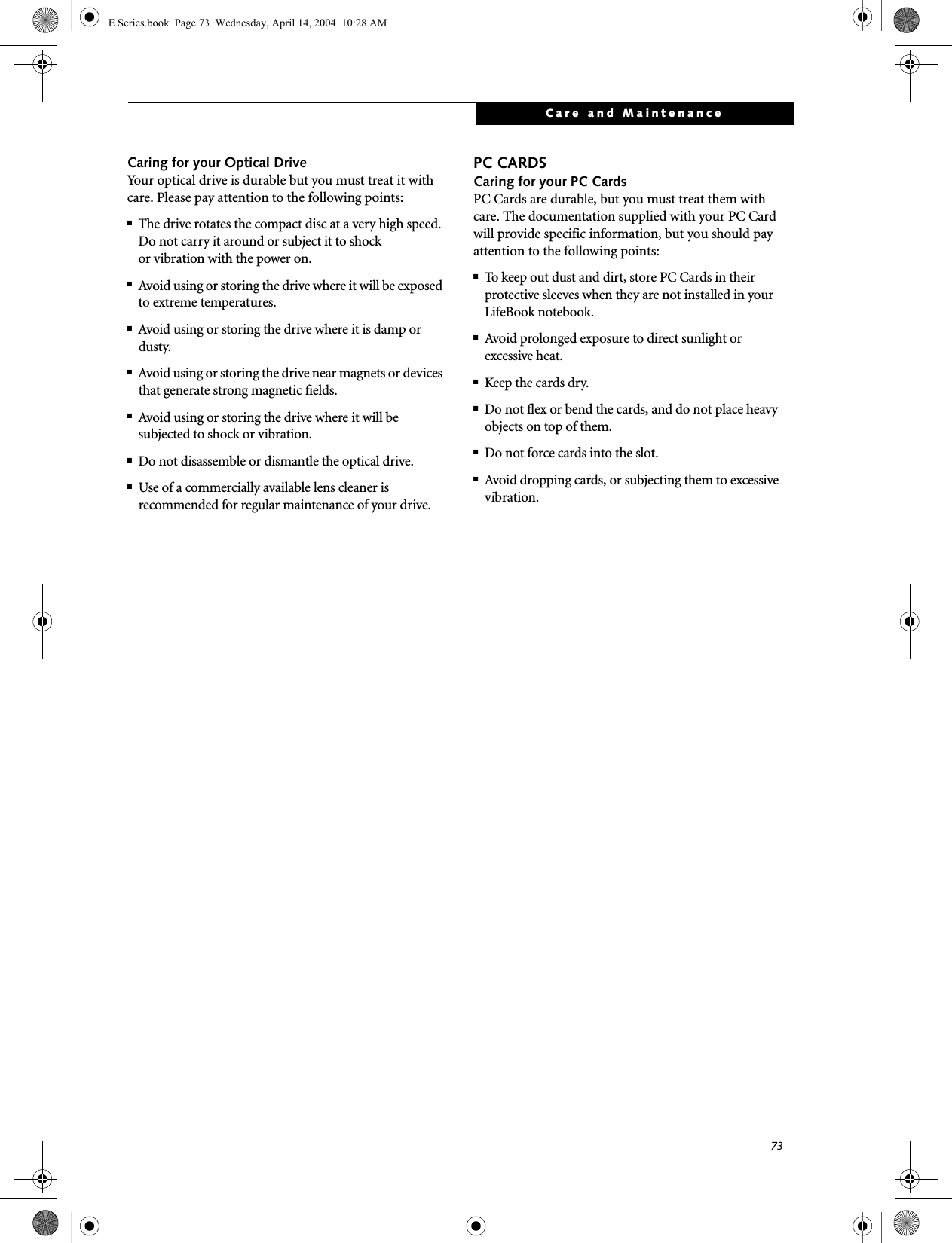 73Care and MaintenanceCaring for your Optical DriveYour optical drive is durable but you must treat it with care. Please pay attention to the following points:■The drive rotates the compact disc at a very high speed. Do not carry it around or subject it to shock or vibration with the power on.■Avoid using or storing the drive where it will be exposed to extreme temperatures.■Avoid using or storing the drive where it is damp or dusty.■Avoid using or storing the drive near magnets or devices that generate strong magnetic fields.■Avoid using or storing the drive where it will be subjected to shock or vibration.■Do not disassemble or dismantle the optical drive.■Use of a commercially available lens cleaner is recommended for regular maintenance of your drive.PC CARDSCaring for your PC Cards PC Cards are durable, but you must treat them with care. The documentation supplied with your PC Cardwill provide specific information, but you should pay attention to the following points:■To keep out dust and dirt, store PC Cards in theirprotective sleeves when they are not installed in your LifeBook notebook.■Avoid prolonged exposure to direct sunlight orexcessive heat.■Keep the cards dry.■Do not flex or bend the cards, and do not place heavy objects on top of them.■Do not force cards into the slot.■Avoid dropping cards, or subjecting them to excessive vibration.E Series.book  Page 73  Wednesday, April 14, 2004  10:28 AM