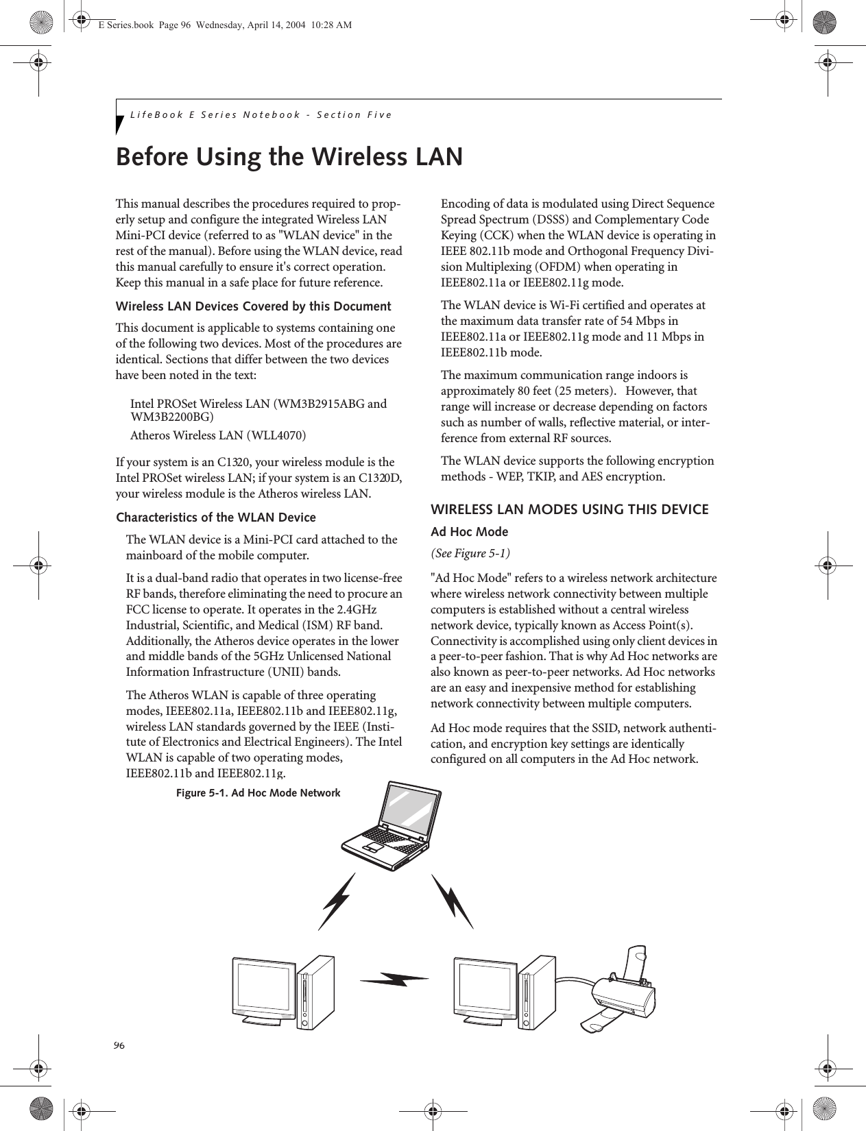 96LifeBook E Series Notebook - Section FiveBefore Using the Wireless LANThis manual describes the procedures required to prop-erly setup and configure the integrated Wireless LAN Mini-PCI device (referred to as "WLAN device" in the rest of the manual). Before using the WLAN device, read this manual carefully to ensure it's correct operation. Keep this manual in a safe place for future reference.Wireless LAN Devices Covered by this DocumentThis document is applicable to systems containing one of the following two devices. Most of the procedures are identical. Sections that differ between the two devices have been noted in the text:Intel PROSet Wireless LAN (WM3B2915ABG andAtheros Wireless LAN (WLL4070)If your system is an C1320, your wireless module is the Intel PROSet wireless LAN; if your system is an C1320D, your wireless module is the Atheros wireless LAN.Characteristics of the WLAN DeviceThe WLAN device is a Mini-PCI card attached to the mainboard of the mobile computer. It is a dual-band radio that operates in two license-free RF bands, therefore eliminating the need to procure an FCC license to operate. It operates in the 2.4GHz Industrial, Scientific, and Medical (ISM) RF band. Additionally, the Atheros device operates in the lower and middle bands of the 5GHz Unlicensed National Information Infrastructure (UNII) bands. The Atheros WLAN is capable of three operating modes, IEEE802.11a, IEEE802.11b and IEEE802.11g, wireless LAN standards governed by the IEEE (Insti-tute of Electronics and Electrical Engineers). The Intel WLAN is capable of two operating modes, IEEE802.11b and IEEE802.11g.Encoding of data is modulated using Direct Sequence Spread Spectrum (DSSS) and Complementary Code Keying (CCK) when the WLAN device is operating in IEEE 802.11b mode and Orthogonal Frequency Divi-sion Multiplexing (OFDM) when operating in IEEE802.11a or IEEE802.11g mode. The WLAN device is Wi-Fi certified and operates at the maximum data transfer rate of 54 Mbps in IEEE802.11a or IEEE802.11g mode and 11 Mbps in IEEE802.11b mode.The maximum communication range indoors is approximately 80 feet (25 meters).   However, that range will increase or decrease depending on factors such as number of walls, reflective material, or inter-ference from external RF sources.The WLAN device supports the following encryption methods - WEP, TKIP, and AES encryption.WIRELESS LAN MODES USING THIS DEVICEAd Hoc Mode (See Figure 5-1)"Ad Hoc Mode" refers to a wireless network architecture where wireless network connectivity between multiple computers is established without a central wireless network device, typically known as Access Point(s). Connectivity is accomplished using only client devices in a peer-to-peer fashion. That is why Ad Hoc networks are also known as peer-to-peer networks. Ad Hoc networks are an easy and inexpensive method for establishing network connectivity between multiple computers.Ad Hoc mode requires that the SSID, network authenti-cation, and encryption key settings are identically configured on all computers in the Ad Hoc network. Figure 5-1. Ad Hoc Mode NetworkE Series.book  Page 96  Wednesday, April 14, 2004  10:28 AMWM3B2200BG)