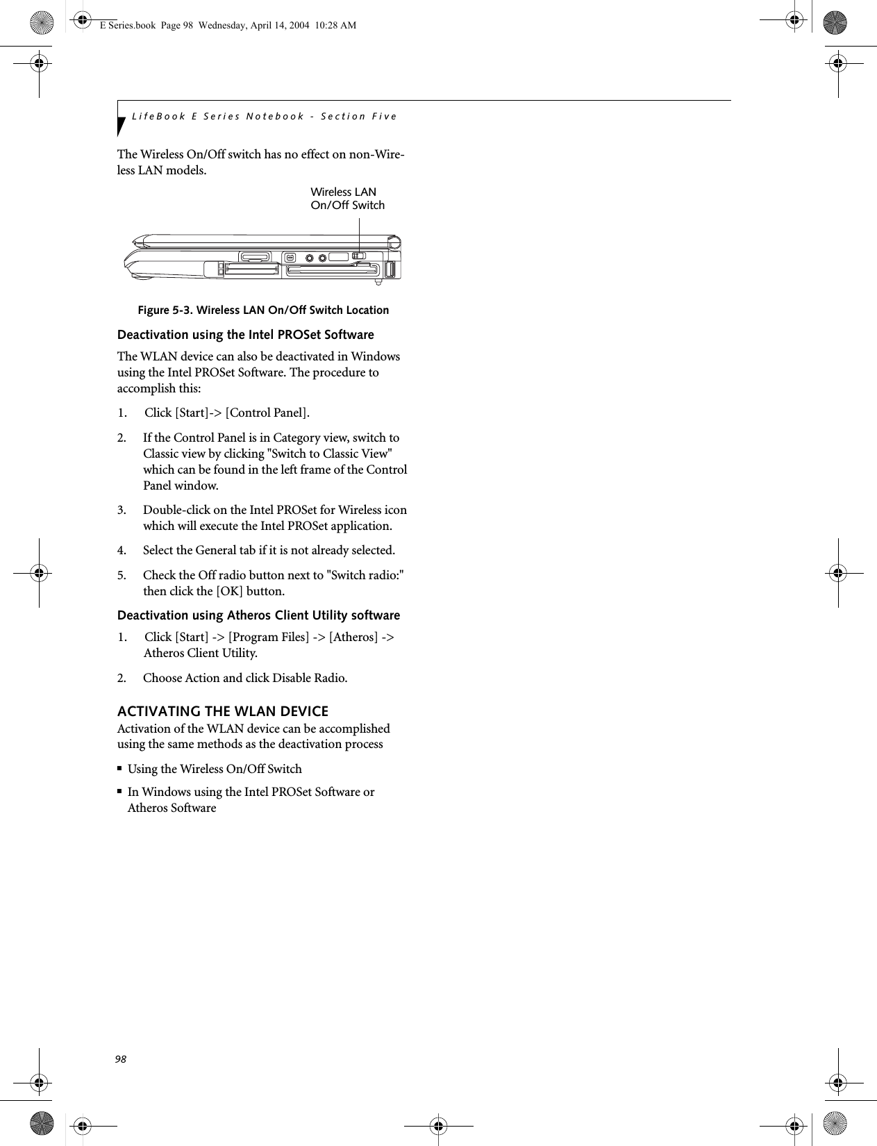 98LifeBook E Series Notebook - Section FiveThe Wireless On/Off switch has no effect on non-Wire-less LAN models.Figure 5-3. Wireless LAN On/Off Switch LocationDeactivation using the Intel PROSet SoftwareThe WLAN device can also be deactivated in Windows using the Intel PROSet Software. The procedure to accomplish this:1. Click [Start]-> [Control Panel].2. If the Control Panel is in Category view, switch to Classic view by clicking "Switch to Classic View" which can be found in the left frame of the Control Panel window. 3. Double-click on the Intel PROSet for Wireless icon which will execute the Intel PROSet application.4. Select the General tab if it is not already selected.5. Check the Off radio button next to "Switch radio:" then click the [OK] button. Deactivation using Atheros Client Utility software1. Click [Start] -> [Program Files] -> [Atheros] -> Atheros Client Utility.2. Choose Action and click Disable Radio.ACTIVATING THE WLAN DEVICEActivation of the WLAN device can be accomplished using the same methods as the deactivation process■Using the Wireless On/Off Switch■In Windows using the Intel PROSet Software or Atheros SoftwareWireless LANOn/Off SwitchE Series.book  Page 98  Wednesday, April 14, 2004  10:28 AM