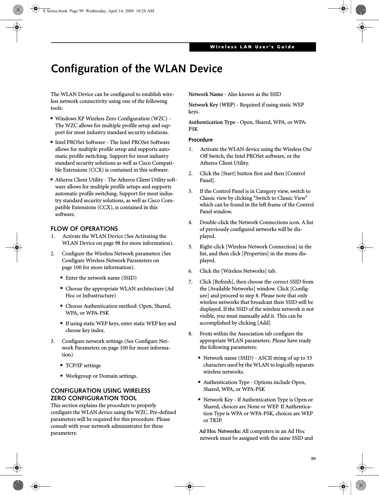 99WIreless LAN User&rsquo;s Guide Configuration of the WLAN DeviceThe WLAN Device can be configured to establish wire-less network connectivity using one of the following tools:■Windows XP Wireless Zero Configuration (WZC) - The WZC allows for multiple profile setup and sup-port for most industry standard security solutions. ■Intel PROSet Software - The Intel PROSet Software allows for multiple profile setup and supports auto-matic profile switching. Support for most industry standard security solutions as well as Cisco Compati-ble Extensions (CCX) is contained in this software.■Atheros Client Utility - The Atheros Client Utility soft-ware allows for multiple profile setups and supports automatic profile switching. Support for most indus-try standard security solutions, as well as Cisco Com-patible Extensions (CCX), is contained in this software.FLOW OF OPERATIONS1. Activate the WLAN Device (See Activating the WLAN Device on page 98 for more information).2. Configure the Wireless Network parameters (See Configure Wireless Network Parameters on page 100 for more information).■Enter the network name (SSID)■Choose the appropriate WLAN architecture (Ad Hoc or Infrastructure)■Choose Authentication method: Open, Shared, WPA, or WPA-PSK■If using static WEP keys, enter static WEP key and choose key index. 3. Configure network settings (See Configure Net-work Parameters on page 100 for more informa-tion)■TCP/IP settings■Workgroup or Domain settings.CONFIGURATION USING WIRELESS ZERO CONFIGURATION TOOLThis section explains the procedure to properly configure the WLAN device using the WZC. Pre-defined parameters will be required for this procedure. Please consult with your network administrator for these parameters:Network Name - Also known as the SSIDNetwork Key (WEP) - Required if using static WEP keys. Authentication Type - Open, Shared, WPA, or WPA-PSKProcedure1. Activate the WLAN device using the Wireless On/Off Switch, the Intel PROSet software, or the Atheros Client Utility.2. Click the [Start] button first and then [Control Panel].3. If the Control Panel is in Category view, switch to Classic view by clicking "Switch to Classic View" which can be found in the left frame of the Control Panel window. 4. Double-click the Network Connections icon. A list of previously configured networks will be dis-played. 5. Right-click [Wireless Network Connection] in the list, and then click [Properties] in the menu dis-played.6. Click the [Wireless Networks] tab.7. Click [Refresh], then choose the correct SSID from the [Available Networks] window. Click [Config-ure] and proceed to step 8. Please note that only wireless networks that broadcast their SSID will be displayed. If the SSID of the wireless network is not visible, you must manually add it. This can be accomplished by clicking [Add]8. From within the Association tab configure the appropriate WLAN parameters. Please have ready the following parameters:■Network name (SSID) - ASCII string of up to 33 characters used by the WLAN to logically separate wireless networks. ■Authentication Type - Options include Open, Shared, WPA, or WPA-PSK■Network Key - If Authentication Type is Open or Shared, choices are None or WEP. If Authentica-tion Type is WPA or WPA-PSK, choices are WEP or TKIP.Ad Hoc Networks: All computers in an Ad Hoc network must be assigned with the same SSID and E Series.book  Page 99  Wednesday, April 14, 2004  10:28 AM
