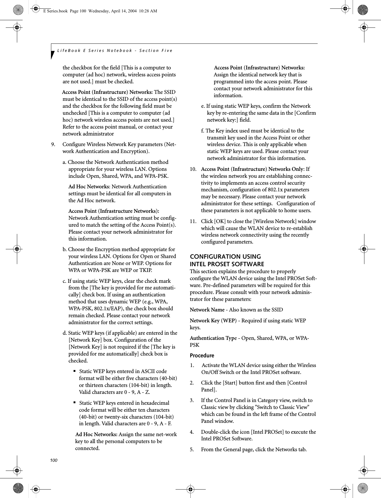 100LifeBook E Series Notebook - Section Fivethe checkbox for the field [This is a computer to computer (ad hoc) network, wireless access points are not used.] must be checked.Access Point (Infrastructure) Networks: The SSID must be identical to the SSID of the access point(s) and the checkbox for the following field must be unchecked [This is a computer to computer (ad hoc) network wireless access points are not used.]   Refer to the access point manual, or contact your network administrator9. Configure Wireless Network Key parameters (Net-work Authentication and Encryption).a. Choose the Network Authentication method appropriate for your wireless LAN. Options include Open, Shared, WPA, and WPA-PSK.Ad Hoc Networks: Network Authentication settings must be identical for all computers in the Ad Hoc network. Access Point (Infrastructure Networks): Network Authentication setting must be config-ured to match the setting of the Access Point(s). Please contact your network administrator for this information.b. Choose the Encryption method appropriate for your wireless LAN. Options for Open or Shared Authentication are None or WEP. Options for WPA or WPA-PSK are WEP or TKIP.c. If using static WEP keys, clear the check mark from the [The key is provided for me automati-cally] check box. If using an authentication method that uses dynamic WEP (e.g., WPA, WPA-PSK, 802.1x/EAP), the check box should remain checked. Please contact your network administrator for the correct settings.d. Static WEP keys (if applicable) are entered in the [Network Key] box. Configuration of the [Network Key] is not required if the [The key is provided for me automatically] check box is checked.■Static WEP keys entered in ASCII code format will be either five characters (40-bit) or thirteen characters (104-bit) in length. Valid characters are 0 - 9, A - Z.■Static WEP keys entered in hexadecimal code format will be either ten characters (40-bit) or twenty-six characters (104-bit) in length. Valid characters are 0 - 9, A - F.Ad Hoc Networks: Assign the same net-work key to all the personal computers to be connected.Access Point (Infrastructure) Networks: Assign the identical network key that is programmed into the access point. Please contact your network administrator for this information.e. If using static WEP keys, confirm the Network key by re-entering the same data in the [Confirm network key:] field.f. The Key index used must be identical to the transmit key used in the Access Point or other wireless device. This is only applicable when static WEP keys are used. Please contact your network administrator for this information.10. Access Point (Infrastructure) Networks Only: If the wireless network you are establishing connec-tivity to implements an access control security mechanism, configuration of 802.1x parameters may be necessary. Please contact your network administrator for these settings.   Configuration of these parameters is not applicable to home users. 11. Click [OK] to close the [Wireless Network] window which will cause the WLAN device to re-establish wireless network connectivity using the recently configured parameters.CONFIGURATION USING INTEL PROSET SOFTWAREThis section explains the procedure to properly configure the WLAN device using the Intel PROSet Soft-ware. Pre-defined parameters will be required for this procedure. Please consult with your network adminis-trator for these parameters:Network Name - Also known as the SSIDNetwork Key (WEP) - Required if using static WEP keys. Authentication Type - Open, Shared, WPA, or WPA-PSKProcedure1. Activate the WLAN device using either the Wireless On/Off Switch or the Intel PROSet software.2. Click the [Start] button first and then [Control Panel].3. If the Control Panel is in Category view, switch to Classic view by clicking "Switch to Classic View" which can be found in the left frame of the Control Panel window. 4. Double-click the icon [Intel PROSet] to execute the Intel PROSet Software.5. From the General page, click the Networks tab. E Series.book  Page 100  Wednesday, April 14, 2004  10:28 AM
