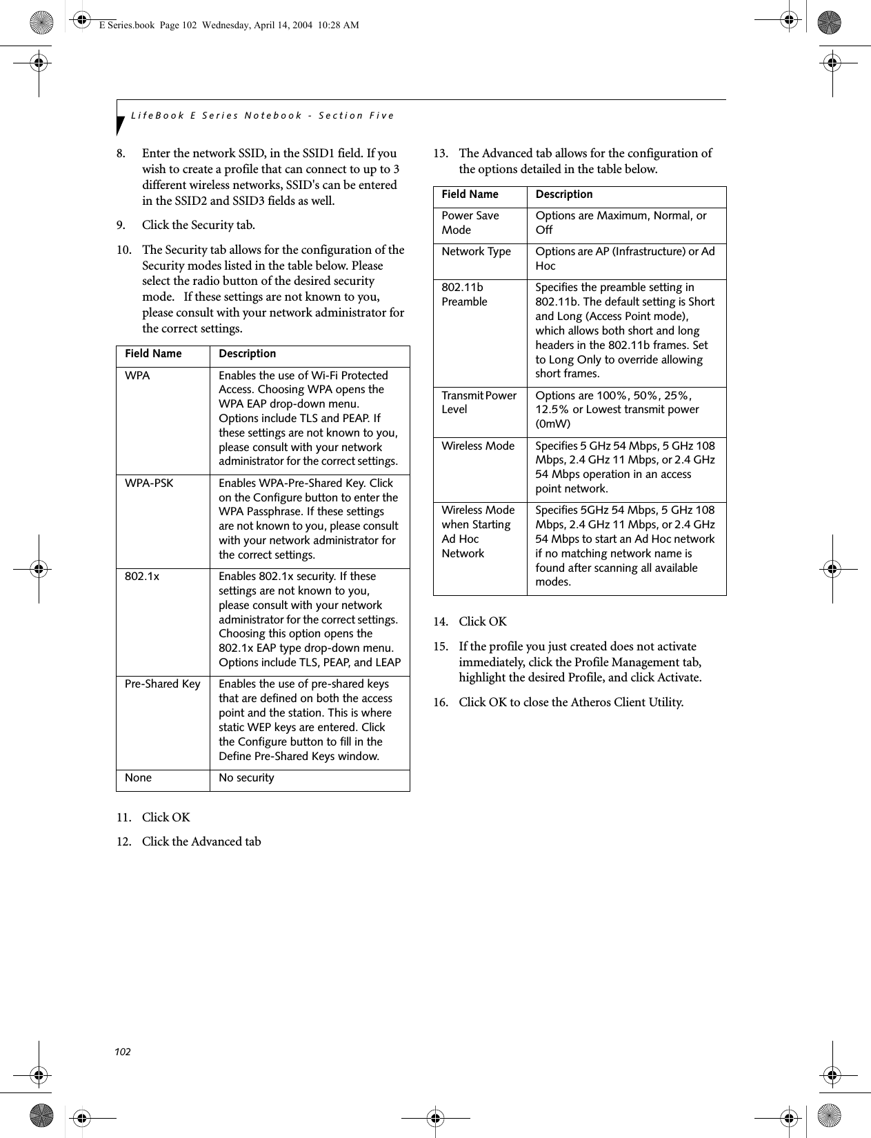 102LifeBook E Series Notebook - Section Five8. Enter the network SSID, in the SSID1 field. If you wish to create a profile that can connect to up to 3 different wireless networks, SSID's can be entered in the SSID2 and SSID3 fields as well.9. Click the Security tab. 10. The Security tab allows for the configuration of the Security modes listed in the table below. Please select the radio button of the desired security mode.   If these settings are not known to you, please consult with your network administrator for the correct settings. 11. Click OK12. Click the Advanced tab13. The Advanced tab allows for the configuration of the options detailed in the table below.14. Click OK15. If the profile you just created does not activate immediately, click the Profile Management tab, highlight the desired Profile, and click Activate.16. Click OK to close the Atheros Client Utility.Field Name DescriptionWPA Enables the use of Wi-Fi Protected Access. Choosing WPA opens the WPA EAP drop-down menu. Options include TLS and PEAP. If these settings are not known to you, please consult with your network administrator for the correct settings. WPA-PSK Enables WPA-Pre-Shared Key. Click on the Configure button to enter the WPA Passphrase. If these settings are not known to you, please consult with your network administrator for the correct settings. 802.1x Enables 802.1x security. If these settings are not known to you, please consult with your network administrator for the correct settings. Choosing this option opens the 802.1x EAP type drop-down menu. Options include TLS, PEAP, and LEAPPre-Shared Key Enables the use of pre-shared keys that are defined on both the access point and the station. This is where static WEP keys are entered. Click the Configure button to fill in the Define Pre-Shared Keys window.None No securityField Name DescriptionPower Save ModeOptions are Maximum, Normal, or OffNetwork Type Options are AP (Infrastructure) or Ad Hoc802.11b PreambleSpecifies the preamble setting in 802.11b. The default setting is Short and Long (Access Point mode), which allows both short and long headers in the 802.11b frames. Set to Long Only to override allowing short frames.Transmit Power LevelOptions are 100%, 50%, 25%, 12.5% or Lowest transmit power (0mW)Wireless Mode Specifies 5 GHz 54 Mbps, 5 GHz 108 Mbps, 2.4 GHz 11 Mbps, or 2.4 GHz 54 Mbps operation in an access point network.Wireless Mode when Starting Ad Hoc NetworkSpecifies 5GHz 54 Mbps, 5 GHz 108 Mbps, 2.4 GHz 11 Mbps, or 2.4 GHz 54 Mbps to start an Ad Hoc network if no matching network name is found after scanning all available modes.E Series.book  Page 102  Wednesday, April 14, 2004  10:28 AM