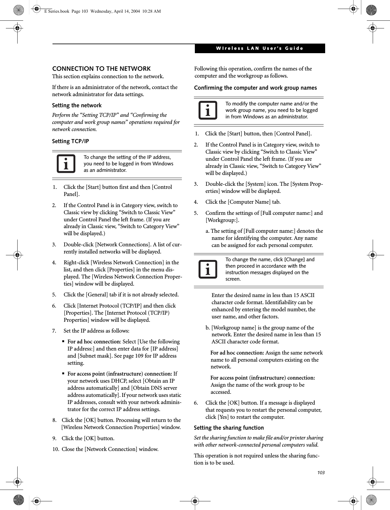 103WIreless LAN User&rsquo;s Guide CONNECTION TO THE NETWORKThis section explains connection to the network.If there is an administrator of the network, contact the network administrator for data settings.Setting the networkPerform the &ldquo;Setting TCP/IP&rdquo; and &ldquo;Confirming the computer and work group names&rdquo; operations required for network connection.Setting TCP/IP1. Click the [Start] button first and then [Control Panel].2. If the Control Panel is in Category view, switch to Classic view by clicking &ldquo;Switch to Classic View&rdquo; under Control Panel the left frame. (If you are already in Classic view, &ldquo;Switch to Category View&rdquo; will be displayed.) 3. Double-click [Network Connections]. A list of cur-rently installed networks will be displayed.4. Right-click [Wireless Network Connection] in the list, and then click [Properties] in the menu dis-played. The [Wireless Network Connection Proper-ties] window will be displayed.5. Click the [General] tab if it is not already selected.6. Click [Internet Protocol (TCP/IP] and then click [Properties]. The [Internet Protocol (TCP/IP) Properties] window will be displayed.7. Set the IP address as follows:■For ad hoc connection: Select [Use the following IP address:] and then enter data for [IP address] and [Subnet mask]. See page 109 for IP address setting.■For access point (infrastructure) connection: If your network uses DHCP, select [Obtain an IP address automatically] and [Obtain DNS server address automatically]. If your network uses static IP addresses, consult with your network adminis-trator for the correct IP address settings.8. Click the [OK] button. Processing will return to the [Wireless Network Connection Properties] window.9. Click the [OK] button.10. Close the [Network Connection] window. Following this operation, confirm the names of the computer and the workgroup as follows.Confirming the computer and work group names1. Click the [Start] button, then [Control Panel].2. If the Control Panel is in Category view, switch to Classic view by clicking &ldquo;Switch to Classic View&rdquo; under Control Panel the left frame. (If you are already in Classic view, &ldquo;Switch to Category View&rdquo; will be displayed.) 3. Double-click the [System] icon. The [System Prop-erties] window will be displayed.4. Click the [Computer Name] tab.5. Confirm the settings of [Full computer name:] and [Workgroup:].a. The setting of [Full computer name:] denotes the name for identifying the computer. Any name can be assigned for each personal computer. Enter the desired name in less than 15 ASCII character code format. Identifiability can be enhanced by entering the model number, the user name, and other factors.b. [Workgroup name] is the group name of the network. Enter the desired name in less than 15 ASCII character code format.For ad hoc connection: Assign the same network name to all personal computers existing on the network.For access point (infrastructure) connection: Assign the name of the work group to be accessed.6. Click the [OK] button. If a message is displayed that requests you to restart the personal computer, click [Yes] to restart the computer.Setting the sharing functionSet the sharing function to make file and/or printer sharing with other network-connected personal computers valid.This operation is not required unless the sharing func-tion is to be used.To change the setting of the IP address, you need to be logged in from Windows as an administrator.To modify the computer name and/or the work group name, you need to be logged in from Windows as an administrator.To change the name, click [Change] and then proceed in accordance with the instruction messages displayed on the screen.E Series.book  Page 103  Wednesday, April 14, 2004  10:28 AM