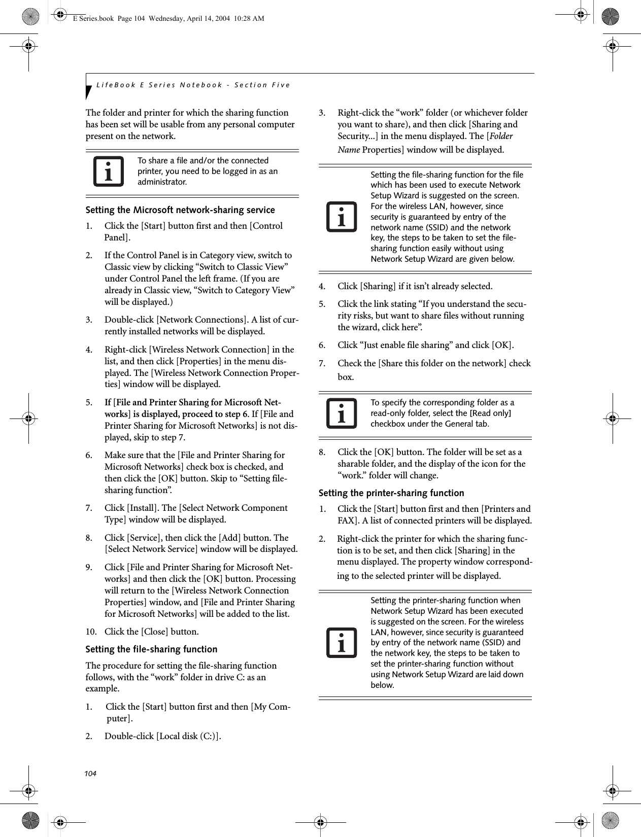 104LifeBook E Series Notebook - Section FiveThe folder and printer for which the sharing function has been set will be usable from any personal computer present on the network.Setting the Microsoft network-sharing service1. Click the [Start] button first and then [Control Panel]. 2. If the Control Panel is in Category view, switch to Classic view by clicking &ldquo;Switch to Classic View&rdquo; under Control Panel the left frame. (If you are already in Classic view, &ldquo;Switch to Category View&rdquo; will be displayed.) 3. Double-click [Network Connections]. A list of cur-rently installed networks will be displayed.4. Right-click [Wireless Network Connection] in the list, and then click [Properties] in the menu dis-played. The [Wireless Network Connection Proper-ties] window will be displayed.5. If [File and Printer Sharing for Microsoft Net-works] is displayed, proceed to step 6. If [File and Printer Sharing for Microsoft Networks] is not dis-played, skip to step 7.6. Make sure that the [File and Printer Sharing for Microsoft Networks] check box is checked, and then click the [OK] button. Skip to &ldquo;Setting file-sharing function&rdquo;.7. Click [Install]. The [Select Network Component Type] window will be displayed.8. Click [Service], then click the [Add] button. The [Select Network Service] window will be displayed.9. Click [File and Printer Sharing for Microsoft Net-works] and then click the [OK] button. Processing will return to the [Wireless Network Connection Properties] window, and [File and Printer Sharing for Microsoft Networks] will be added to the list.10. Click the [Close] button.Setting the file-sharing functionThe procedure for setting the file-sharing function follows, with the &ldquo;work&rdquo; folder in drive C: as an example.1. Click the [Start] button first and then [My Com-puter]. 2. Double-click [Local disk (C:)].3. Right-click the &ldquo;work&rdquo; folder (or whichever folder you want to share), and then click [Sharing and Security...] in the menu displayed. The [Folder Name Properties] window will be displayed.4. Click [Sharing] if it isn&rsquo;t already selected.5. Click the link stating &ldquo;If you understand the secu-rity risks, but want to share files without running the wizard, click here&rdquo;.6. Click &ldquo;Just enable file sharing&rdquo; and click [OK].7. Check the [Share this folder on the network] check box.8. Click the [OK] button. The folder will be set as a sharable folder, and the display of the icon for the &ldquo;work.&rdquo; folder will change.Setting the printer-sharing function1. Click the [Start] button first and then [Printers and FAX]. A list of connected printers will be displayed.2. Right-click the printer for which the sharing func-tion is to be set, and then click [Sharing] in the menu displayed. The property window correspond-ing to the selected printer will be displayed.To share a file and/or the connected printer, you need to be logged in as an administrator. Setting the file-sharing function for the file which has been used to execute Network Setup Wizard is suggested on the screen. For the wireless LAN, however, since security is guaranteed by entry of the network name (SSID) and the network key, the steps to be taken to set the file-sharing function easily without using Network Setup Wizard are given below.To specify the corresponding folder as a read-only folder, select the [Read only] checkbox under the General tab.Setting the printer-sharing function when Network Setup Wizard has been executed is suggested on the screen. For the wireless LAN, however, since security is guaranteed by entry of the network name (SSID) and the network key, the steps to be taken to set the printer-sharing function without using Network Setup Wizard are laid down below.E Series.book  Page 104  Wednesday, April 14, 2004  10:28 AM