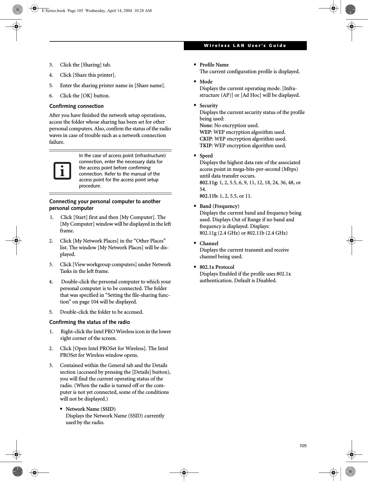 105WIreless LAN User&rsquo;s Guide 3. Click the [Sharing] tab.4. Click [Share this printer].5. Enter the sharing printer name in [Share name].6. Click the [OK] button. Confirming connectionAfter you have finished the network setup operations, access the folder whose sharing has been set for other personal computers. Also, confirm the status of the radio waves in case of trouble such as a network connection failure.Connecting your personal computer to another personal computer1. Click [Start] first and then [My Computer]. The [My Computer] window will be displayed in the left frame.2. Click [My Network Places] in the &ldquo;Other Places&rdquo; list. The window [My Network Places] will be dis-played.3. Click [View workgroup computers] under Network Tasks in the left frame.4.  Double-click the personal computer to which your personal computer is to be connected. The folder that was specified in &ldquo;Setting the file-sharing func-tion&rdquo; on page 104 will be displayed.5. Double-click the folder to be accessed.Confirming the status of the radio1. Right-click the Intel PRO Wireless icon in the lower right corner of the screen.2. Click [Open Intel PROSet for Wireless]. The Intel PROSet for Wireless window opens.3. Contained within the General tab and the Details section (accessed by pressing the [Details] button), you will find the current operating status of the radio. (When the radio is turned off or the com-puter is not yet connected, some of the conditions will not be displayed.)■Network Name (SSID)Displays the Network Name (SSID) currently used by the radio.■Profile NameThe current configuration profile is displayed.■ModeDisplays the current operating mode. [Infra-structure (AP)] or [Ad Hoc] will be displayed.■SecurityDisplays the current security status of the profile being used:None: No encryption used.WEP: WEP encryption algorithm used.CKIP: WEP encryption algorithm used.TKIP: WEP encryption algorithm used.■SpeedDisplays the highest data rate of the associated access point in mega-bits-per-second (Mbps) until data transfer occurs.802.11g: 1, 2, 5.5, 6, 9, 11, 12, 18, 24, 36, 48, or 54. 802.11b: 1, 2, 5.5, or 11.■Band (Frequency)Displays the current band and frequency being used. Displays Out of Range if no band and frequency is displayed. Displays:802.11g (2.4 GHz) or 802.11b (2.4 GHz)■ChannelDisplays the current transmit and receive channel being used.■802.1x ProtocolDisplays Enabled if the profile uses 802.1x authentication. Default is Disabled.In the case of access point (infrastructure) connection, enter the necessary data for the access point before confirming connection. Refer to the manual of the access point for the access point setup procedure.E Series.book  Page 105  Wednesday, April 14, 2004  10:28 AM