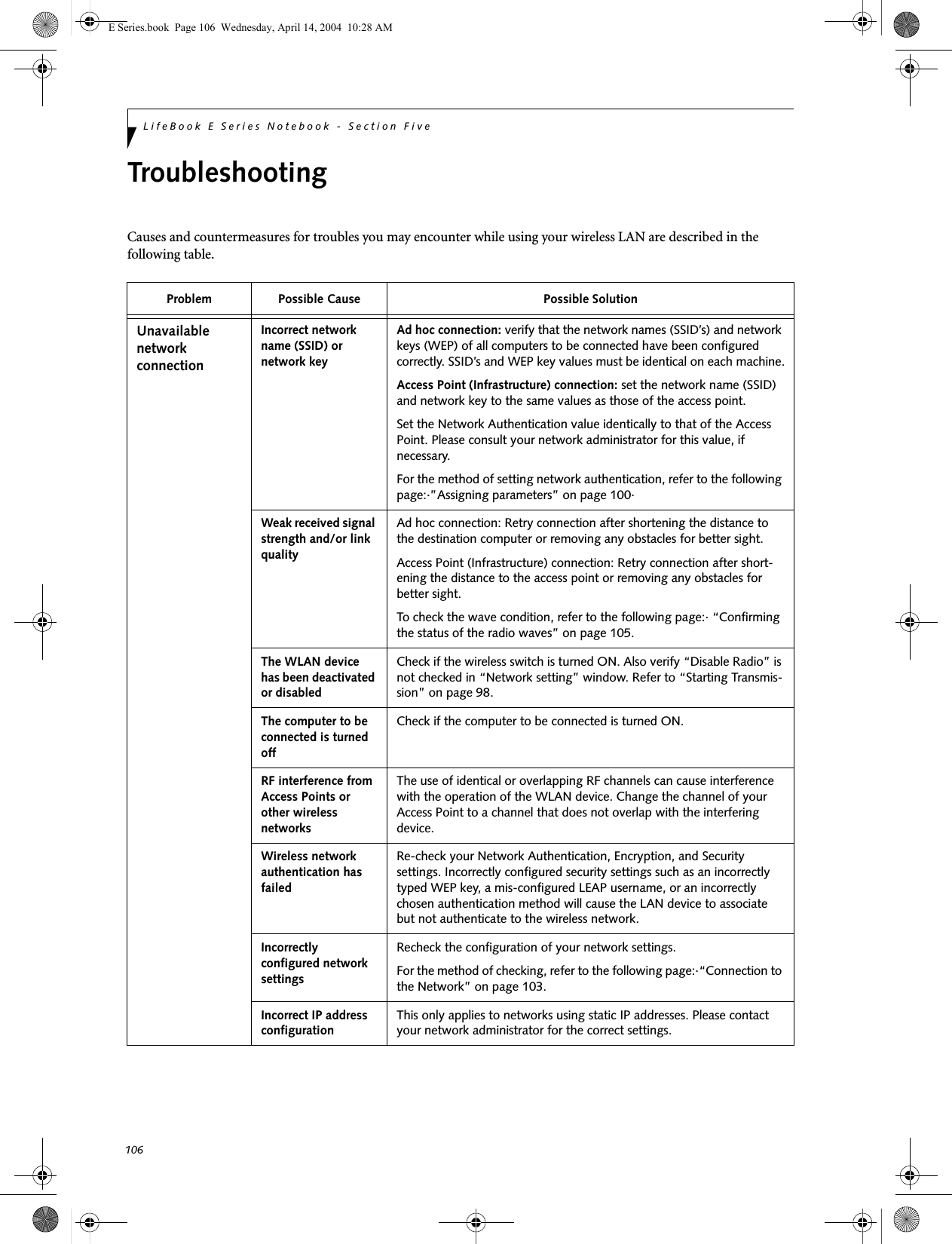 106LifeBook E Series Notebook - Section FiveTroubleshootingCauses and countermeasures for troubles you may encounter while using your wireless LAN are described in the following table. Problem Possible Cause Possible SolutionUnavailable network connectionIncorrect network name (SSID) or network keyAd hoc connection: verify that the network names (SSID&rsquo;s) and network keys (WEP) of all computers to be connected have been configured correctly. SSID&rsquo;s and WEP key values must be identical on each machine.Access Point (Infrastructure) connection: set the network name (SSID) and network key to the same values as those of the access point. Set the Network Authentication value identically to that of the Access Point. Please consult your network administrator for this value, if necessary. For the method of setting network authentication, refer to the following page:&middot;&rdquo;Assigning parameters&rdquo; on page 100&middot;Weak received signal strength and/or link qualityAd hoc connection: Retry connection after shortening the distance to the destination computer or removing any obstacles for better sight.Access Point (Infrastructure) connection: Retry connection after short-ening the distance to the access point or removing any obstacles for better sight.To check the wave condition, refer to the following page:&middot; &ldquo;Confirming the status of the radio waves&rdquo; on page 105.The WLAN device has been deactivated or disabledCheck if the wireless switch is turned ON. Also verify &ldquo;Disable Radio&rdquo; is not checked in &ldquo;Network setting&rdquo; window. Refer to &ldquo;Starting Transmis-sion&rdquo; on page 98.The computer to be connected is turned offCheck if the computer to be connected is turned ON.RF interference from Access Points or other wireless networksThe use of identical or overlapping RF channels can cause interference with the operation of the WLAN device. Change the channel of your Access Point to a channel that does not overlap with the interfering device.Wireless network authentication has failedRe-check your Network Authentication, Encryption, and Security settings. Incorrectly configured security settings such as an incorrectly typed WEP key, a mis-configured LEAP username, or an incorrectly chosen authentication method will cause the LAN device to associate but not authenticate to the wireless network.Incorrectly configured network settingsRecheck the configuration of your network settings.For the method of checking, refer to the following page:&middot;&ldquo;Connection to the Network&rdquo; on page 103.Incorrect IP address configurationThis only applies to networks using static IP addresses. Please contact your network administrator for the correct settings.E Series.book  Page 106  Wednesday, April 14, 2004  10:28 AM