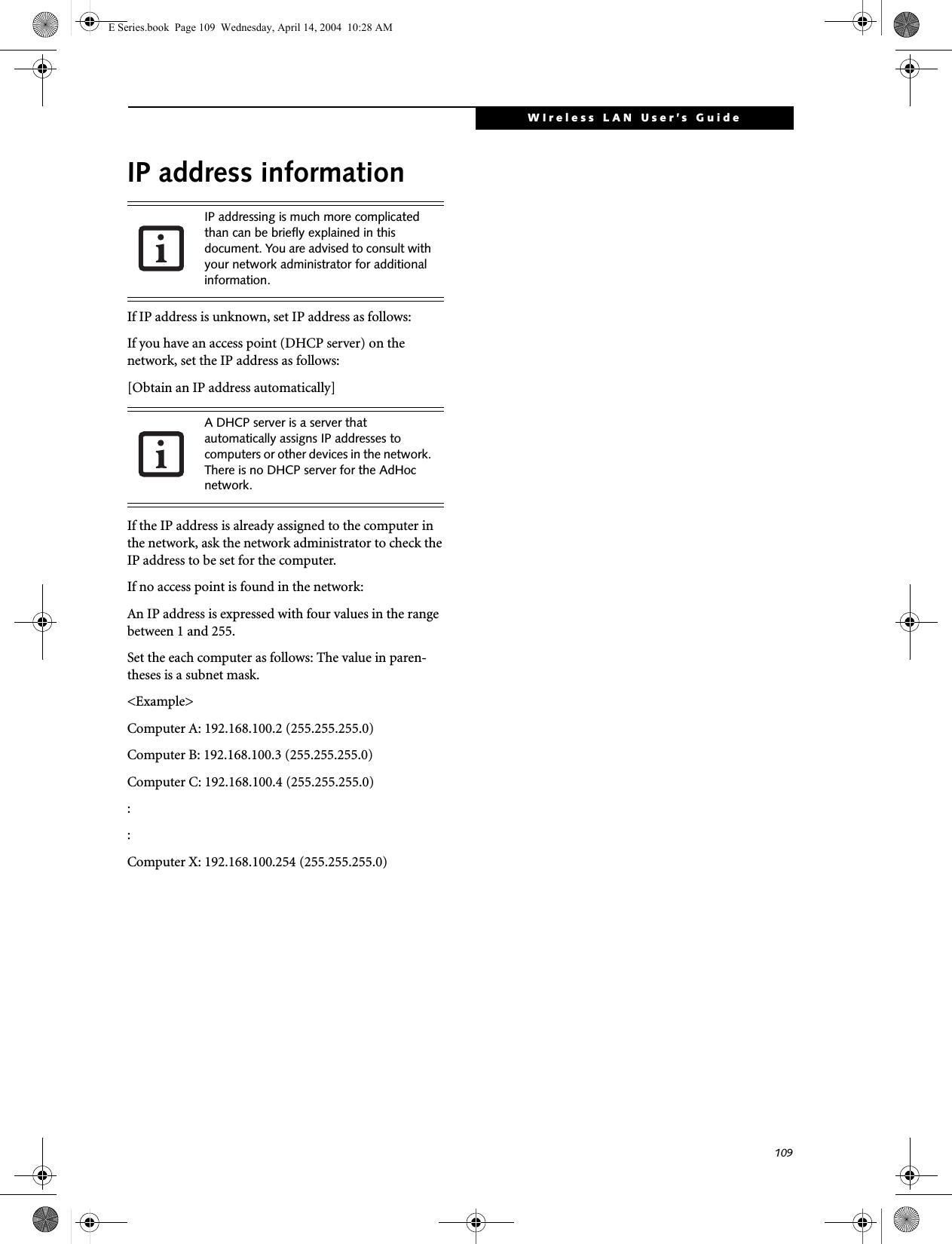 109WIreless LAN User&rsquo;s Guide IP address informationIf IP address is unknown, set IP address as follows:If you have an access point (DHCP server) on the network, set the IP address as follows:[Obtain an IP address automatically]If the IP address is already assigned to the computer in the network, ask the network administrator to check the IP address to be set for the computer.If no access point is found in the network:An IP address is expressed with four values in the range between 1 and 255.Set the each computer as follows: The value in paren-theses is a subnet mask.<Example>Computer A: 192.168.100.2 (255.255.255.0)Computer B: 192.168.100.3 (255.255.255.0)Computer C: 192.168.100.4 (255.255.255.0)::Computer X: 192.168.100.254 (255.255.255.0)IP addressing is much more complicated than can be briefly explained in this document. You are advised to consult with your network administrator for additional information.A DHCP server is a server that automatically assigns IP addresses to computers or other devices in the network. There is no DHCP server for the AdHoc network.E Series.book  Page 109  Wednesday, April 14, 2004  10:28 AM
