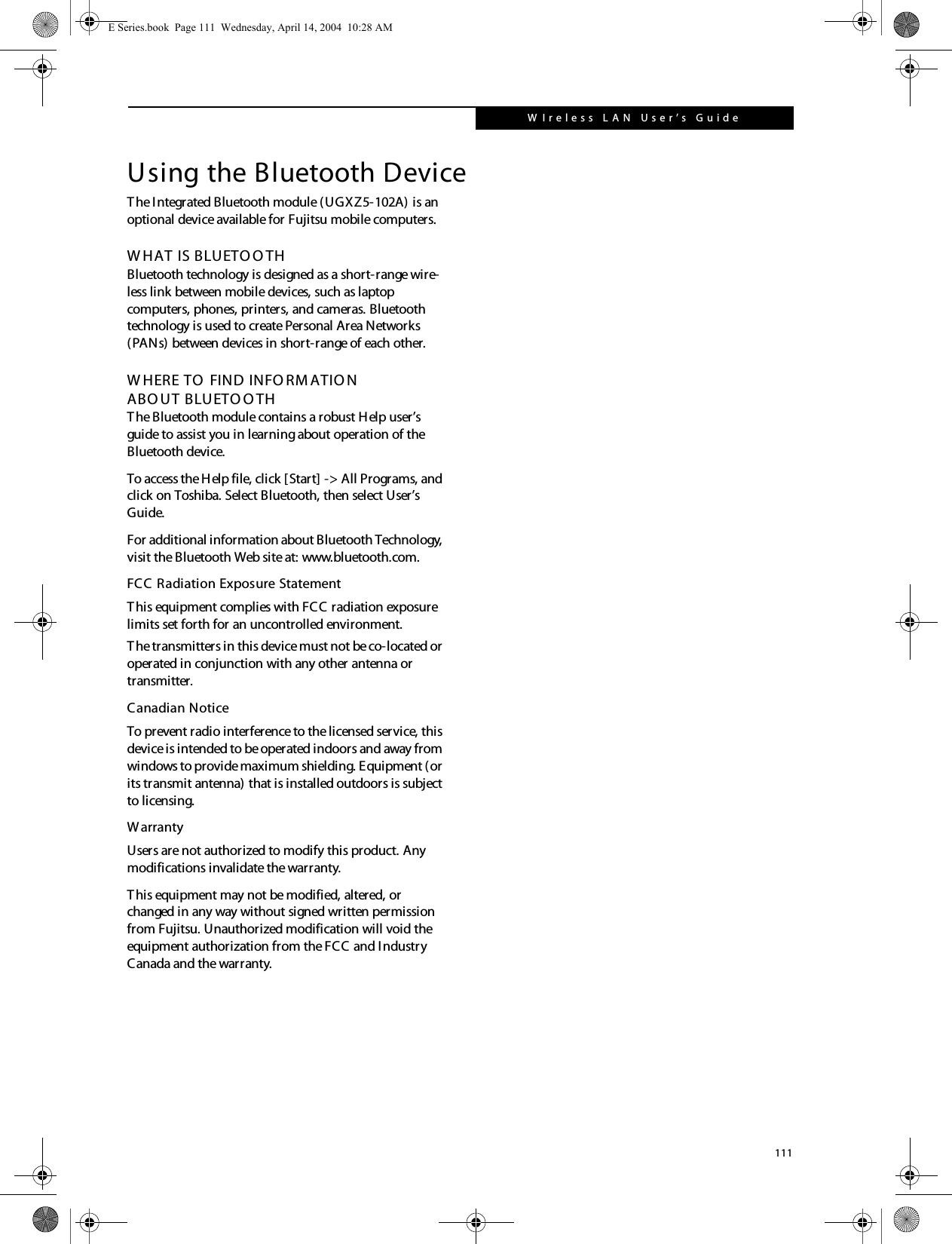 111W Ireless L A N User&rsquo;s  G uide Using the Bluetooth DeviceThe Integrated Bluetooth module (UGXZ5-102A) is an optional device available for Fujitsu mobile computers. W HAT IS BLUETO O THBluetooth technology is designed as a short-range wire-less link between mobile devices, such as laptop computers, phones, printers, and cameras. Bluetooth technology is used to create Personal Area Networks (PANs) between devices in short-range of each other. W HERE TO  FIND INFO RM ATIO NABO UT BLUETO O THThe Bluetooth module contains a robust Help user&rsquo;s guide to assist you in learning about operation of the Bluetooth device.To access the Help file, click [Start] -> All Programs, and click on Toshiba. Select Bluetooth, then select User&rsquo;s Guide.For additional information about Bluetooth Technology, visit the Bluetooth Web site at: www.bluetooth.com.FCC Radiation Exposure StatementThis equipment complies with FCC radiation exposure limits set forth for an uncontrolled environment. The transmitters in this device must not be co-located or operated in conjunction with any other antenna or transmitter.Canadian NoticeTo prevent radio interference to the licensed service, this device is intended to be operated indoors and away from windows to provide maximum shielding. Equipment (or its transmit antenna) that is installed outdoors is subject to licensing.WarrantyUsers are not authorized to modify this product. Any modifications invalidate the warranty.This equipment may not be modified, altered, or changed in any way without signed written permission from Fujitsu. Unauthorized modification will void the equipment authorization from the FCC and Industry Canada and the warranty.E Series.book  Page 111  Wednesday, April 14, 2004  10:28 AM