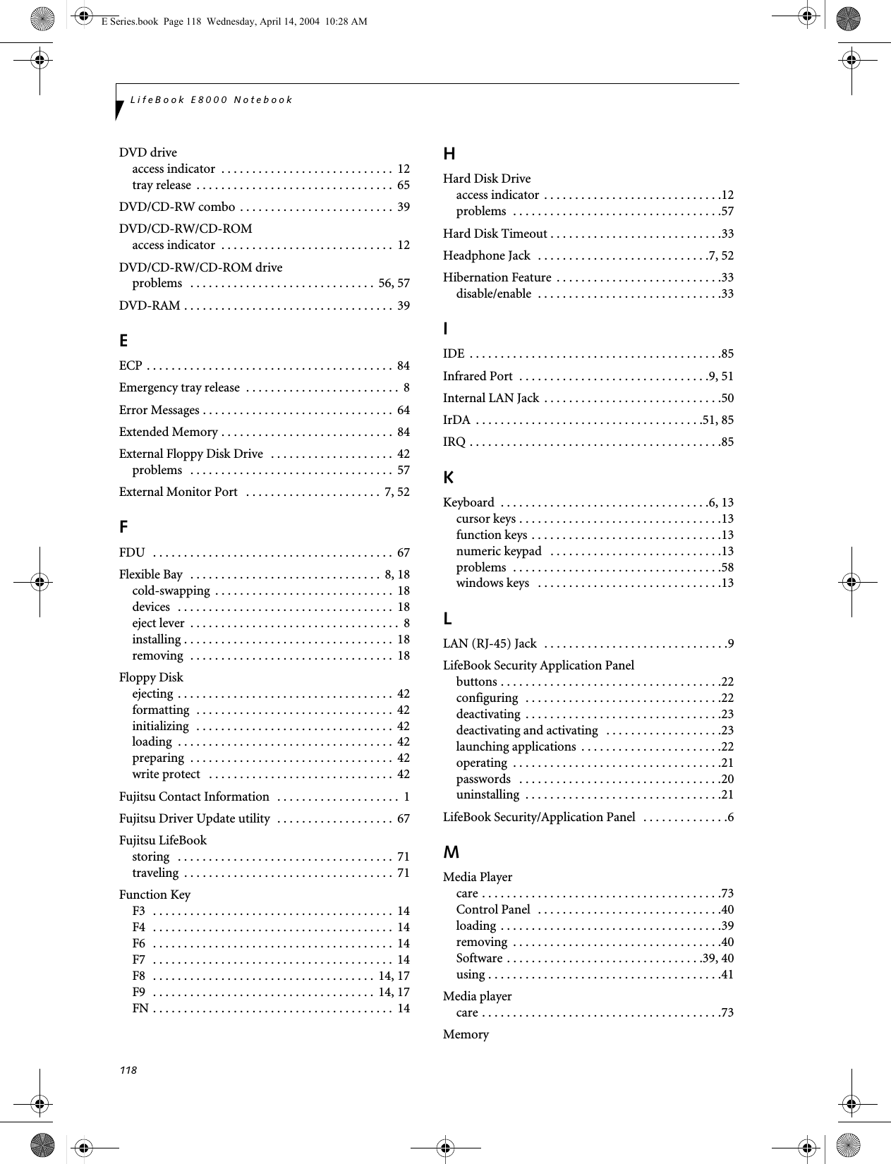 118LifeBook E8000 NotebookDVD driveaccess indicator  . . . . . . . . . . . . . . . . . . . . . . . . . . . .  12tray release  . . . . . . . . . . . . . . . . . . . . . . . . . . . . . . . .  65DVD/CD-RW combo  . . . . . . . . . . . . . . . . . . . . . . . . .  39DVD/CD-RW/CD-ROMaccess indicator  . . . . . . . . . . . . . . . . . . . . . . . . . . . .  12DVD/CD-RW/CD-ROM driveproblems   . . . . . . . . . . . . . . . . . . . . . . . . . . . . . .  56, 57DVD-RAM . . . . . . . . . . . . . . . . . . . . . . . . . . . . . . . . . .  39EECP . . . . . . . . . . . . . . . . . . . . . . . . . . . . . . . . . . . . . . . .  84Emergency tray release  . . . . . . . . . . . . . . . . . . . . . . . . .  8Error Messages . . . . . . . . . . . . . . . . . . . . . . . . . . . . . . .  64Extended Memory . . . . . . . . . . . . . . . . . . . . . . . . . . . .  84External Floppy Disk Drive   . . . . . . . . . . . . . . . . . . . .  42problems   . . . . . . . . . . . . . . . . . . . . . . . . . . . . . . . . .  57External Monitor Port   . . . . . . . . . . . . . . . . . . . . . .  7, 52FFDU   . . . . . . . . . . . . . . . . . . . . . . . . . . . . . . . . . . . . . . .  67Flexible Bay  . . . . . . . . . . . . . . . . . . . . . . . . . . . . . . .  8, 18cold-swapping  . . . . . . . . . . . . . . . . . . . . . . . . . . . . .  18devices  . . . . . . . . . . . . . . . . . . . . . . . . . . . . . . . . . . .  18eject lever  . . . . . . . . . . . . . . . . . . . . . . . . . . . . . . . . . .  8installing . . . . . . . . . . . . . . . . . . . . . . . . . . . . . . . . . .  18removing  . . . . . . . . . . . . . . . . . . . . . . . . . . . . . . . . .  18Floppy Diskejecting . . . . . . . . . . . . . . . . . . . . . . . . . . . . . . . . . . .  42formatting  . . . . . . . . . . . . . . . . . . . . . . . . . . . . . . . .  42initializing  . . . . . . . . . . . . . . . . . . . . . . . . . . . . . . . .  42loading  . . . . . . . . . . . . . . . . . . . . . . . . . . . . . . . . . . .  42preparing  . . . . . . . . . . . . . . . . . . . . . . . . . . . . . . . . .  42write protect   . . . . . . . . . . . . . . . . . . . . . . . . . . . . . .  42Fujitsu Contact Information  . . . . . . . . . . . . . . . . . . . .  1Fujitsu Driver Update utility  . . . . . . . . . . . . . . . . . . .  67Fujitsu LifeBookstoring   . . . . . . . . . . . . . . . . . . . . . . . . . . . . . . . . . . .  71traveling  . . . . . . . . . . . . . . . . . . . . . . . . . . . . . . . . . .  71Function KeyF3  . . . . . . . . . . . . . . . . . . . . . . . . . . . . . . . . . . . . . . .  14F4  . . . . . . . . . . . . . . . . . . . . . . . . . . . . . . . . . . . . . . .  14F6  . . . . . . . . . . . . . . . . . . . . . . . . . . . . . . . . . . . . . . .  14F7  . . . . . . . . . . . . . . . . . . . . . . . . . . . . . . . . . . . . . . .  14F8  . . . . . . . . . . . . . . . . . . . . . . . . . . . . . . . . . . . .  14, 17F9  . . . . . . . . . . . . . . . . . . . . . . . . . . . . . . . . . . . .  14, 17FN . . . . . . . . . . . . . . . . . . . . . . . . . . . . . . . . . . . . . . .  14HHard Disk Driveaccess indicator . . . . . . . . . . . . . . . . . . . . . . . . . . . . .12problems  . . . . . . . . . . . . . . . . . . . . . . . . . . . . . . . . . .57Hard Disk Timeout . . . . . . . . . . . . . . . . . . . . . . . . . . . .33Headphone Jack  . . . . . . . . . . . . . . . . . . . . . . . . . . . .7, 52Hibernation Feature  . . . . . . . . . . . . . . . . . . . . . . . . . . .33disable/enable  . . . . . . . . . . . . . . . . . . . . . . . . . . . . . .33IIDE  . . . . . . . . . . . . . . . . . . . . . . . . . . . . . . . . . . . . . . . . .85Infrared Port  . . . . . . . . . . . . . . . . . . . . . . . . . . . . . . .9, 51Internal LAN Jack  . . . . . . . . . . . . . . . . . . . . . . . . . . . . .50IrDA  . . . . . . . . . . . . . . . . . . . . . . . . . . . . . . . . . . . . .51, 85IRQ . . . . . . . . . . . . . . . . . . . . . . . . . . . . . . . . . . . . . . . . .85KKeyboard  . . . . . . . . . . . . . . . . . . . . . . . . . . . . . . . . . .6, 13cursor keys . . . . . . . . . . . . . . . . . . . . . . . . . . . . . . . . .13function keys . . . . . . . . . . . . . . . . . . . . . . . . . . . . . . .13numeric keypad   . . . . . . . . . . . . . . . . . . . . . . . . . . . .13problems  . . . . . . . . . . . . . . . . . . . . . . . . . . . . . . . . . .58windows keys   . . . . . . . . . . . . . . . . . . . . . . . . . . . . . .13LLAN (RJ-45) Jack  . . . . . . . . . . . . . . . . . . . . . . . . . . . . . .9LifeBook Security Application Panelbuttons . . . . . . . . . . . . . . . . . . . . . . . . . . . . . . . . . . . .22configuring  . . . . . . . . . . . . . . . . . . . . . . . . . . . . . . . .22deactivating  . . . . . . . . . . . . . . . . . . . . . . . . . . . . . . . .23deactivating and activating   . . . . . . . . . . . . . . . . . . .23launching applications  . . . . . . . . . . . . . . . . . . . . . . .22operating  . . . . . . . . . . . . . . . . . . . . . . . . . . . . . . . . . .21passwords   . . . . . . . . . . . . . . . . . . . . . . . . . . . . . . . . .20uninstalling  . . . . . . . . . . . . . . . . . . . . . . . . . . . . . . . .21LifeBook Security/Application Panel   . . . . . . . . . . . . . .6MMedia Playercare . . . . . . . . . . . . . . . . . . . . . . . . . . . . . . . . . . . . . . .73Control Panel  . . . . . . . . . . . . . . . . . . . . . . . . . . . . . .40loading  . . . . . . . . . . . . . . . . . . . . . . . . . . . . . . . . . . . .39removing  . . . . . . . . . . . . . . . . . . . . . . . . . . . . . . . . . .40Software . . . . . . . . . . . . . . . . . . . . . . . . . . . . . . . .39, 40using . . . . . . . . . . . . . . . . . . . . . . . . . . . . . . . . . . . . . .41Media playercare . . . . . . . . . . . . . . . . . . . . . . . . . . . . . . . . . . . . . . .73MemoryE Series.book  Page 118  Wednesday, April 14, 2004  10:28 AM