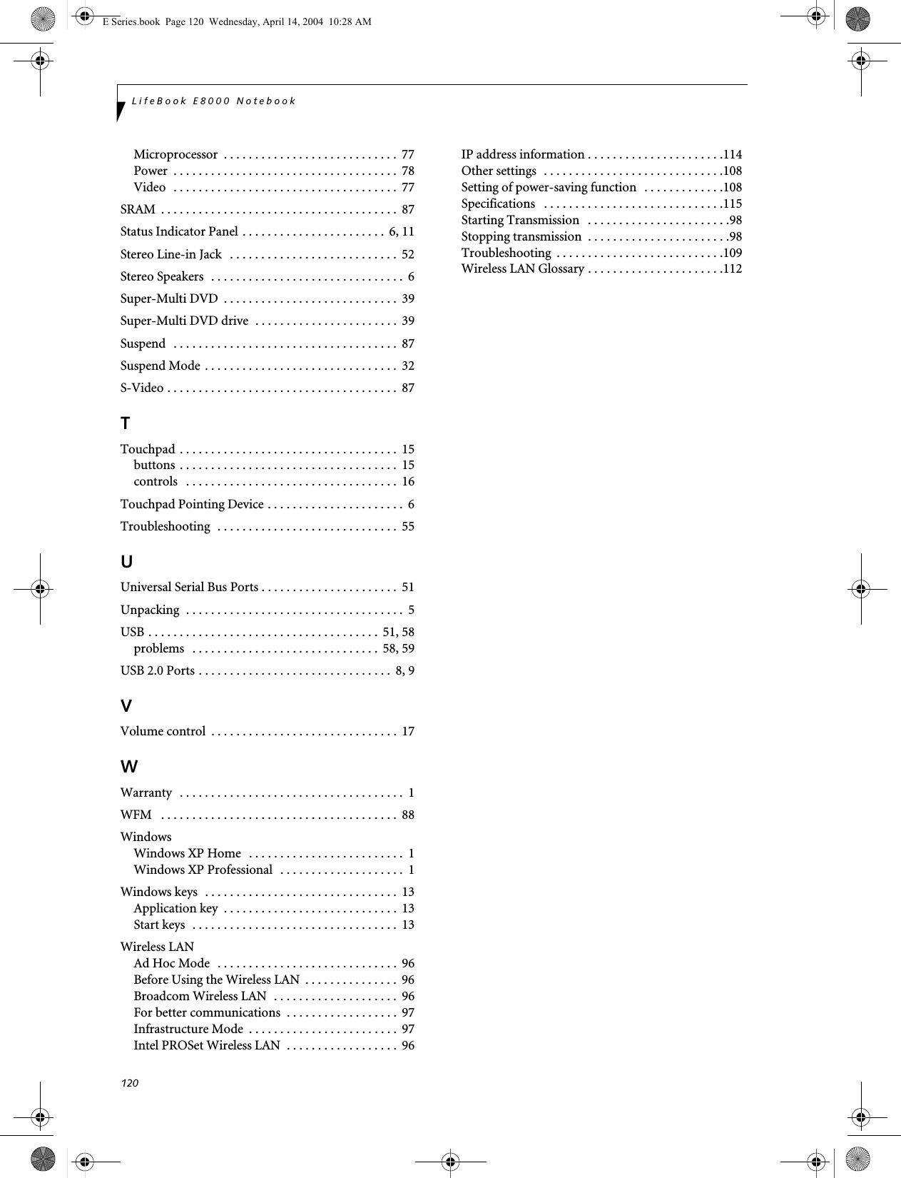 120LifeBook E8000 NotebookMicroprocessor  . . . . . . . . . . . . . . . . . . . . . . . . . . . .  77Power  . . . . . . . . . . . . . . . . . . . . . . . . . . . . . . . . . . . .  78Video  . . . . . . . . . . . . . . . . . . . . . . . . . . . . . . . . . . . .  77SRAM  . . . . . . . . . . . . . . . . . . . . . . . . . . . . . . . . . . . . . .  87Status Indicator Panel . . . . . . . . . . . . . . . . . . . . . . .  6, 11Stereo Line-in Jack   . . . . . . . . . . . . . . . . . . . . . . . . . . .  52Stereo Speakers  . . . . . . . . . . . . . . . . . . . . . . . . . . . . . . .  6Super-Multi DVD  . . . . . . . . . . . . . . . . . . . . . . . . . . . .  39Super-Multi DVD drive  . . . . . . . . . . . . . . . . . . . . . . .  39Suspend   . . . . . . . . . . . . . . . . . . . . . . . . . . . . . . . . . . . .  87Suspend Mode . . . . . . . . . . . . . . . . . . . . . . . . . . . . . . .  32S-Video . . . . . . . . . . . . . . . . . . . . . . . . . . . . . . . . . . . . .  87TTouchpad . . . . . . . . . . . . . . . . . . . . . . . . . . . . . . . . . . .  15buttons  . . . . . . . . . . . . . . . . . . . . . . . . . . . . . . . . . . .  15controls   . . . . . . . . . . . . . . . . . . . . . . . . . . . . . . . . . .  16Touchpad Pointing Device . . . . . . . . . . . . . . . . . . . . . .  6Troubleshooting  . . . . . . . . . . . . . . . . . . . . . . . . . . . . .  55UUniversal Serial Bus Ports . . . . . . . . . . . . . . . . . . . . . .  51Unpacking  . . . . . . . . . . . . . . . . . . . . . . . . . . . . . . . . . . .  5USB . . . . . . . . . . . . . . . . . . . . . . . . . . . . . . . . . . . . .  51, 58problems   . . . . . . . . . . . . . . . . . . . . . . . . . . . . . .  58, 59USB 2.0 Ports . . . . . . . . . . . . . . . . . . . . . . . . . . . . . . .  8, 9VVolume control  . . . . . . . . . . . . . . . . . . . . . . . . . . . . . .  17WWarranty   . . . . . . . . . . . . . . . . . . . . . . . . . . . . . . . . . . . .  1WFM   . . . . . . . . . . . . . . . . . . . . . . . . . . . . . . . . . . . . . .  88WindowsWindows XP Home  . . . . . . . . . . . . . . . . . . . . . . . . .  1Windows XP Professional  . . . . . . . . . . . . . . . . . . . .  1Windows keys  . . . . . . . . . . . . . . . . . . . . . . . . . . . . . . .  13Application key  . . . . . . . . . . . . . . . . . . . . . . . . . . . .  13Start keys  . . . . . . . . . . . . . . . . . . . . . . . . . . . . . . . . .  13Wireless LANAd Hoc Mode  . . . . . . . . . . . . . . . . . . . . . . . . . . . . .  96Before Using the Wireless LAN  . . . . . . . . . . . . . . .  96Broadcom Wireless LAN  . . . . . . . . . . . . . . . . . . . .  96For better communications  . . . . . . . . . . . . . . . . . .  97Infrastructure Mode  . . . . . . . . . . . . . . . . . . . . . . . .  97Intel PROSet Wireless LAN  . . . . . . . . . . . . . . . . . .  96IP address information . . . . . . . . . . . . . . . . . . . . . .114Other settings  . . . . . . . . . . . . . . . . . . . . . . . . . . . . .108Setting of power-saving function  . . . . . . . . . . . . .108Specifications   . . . . . . . . . . . . . . . . . . . . . . . . . . . . .115Starting Transmission   . . . . . . . . . . . . . . . . . . . . . . .98Stopping transmission  . . . . . . . . . . . . . . . . . . . . . . .98Troubleshooting  . . . . . . . . . . . . . . . . . . . . . . . . . . .109Wireless LAN Glossary . . . . . . . . . . . . . . . . . . . . . .112E Series.book  Page 120  Wednesday, April 14, 2004  10:28 AM