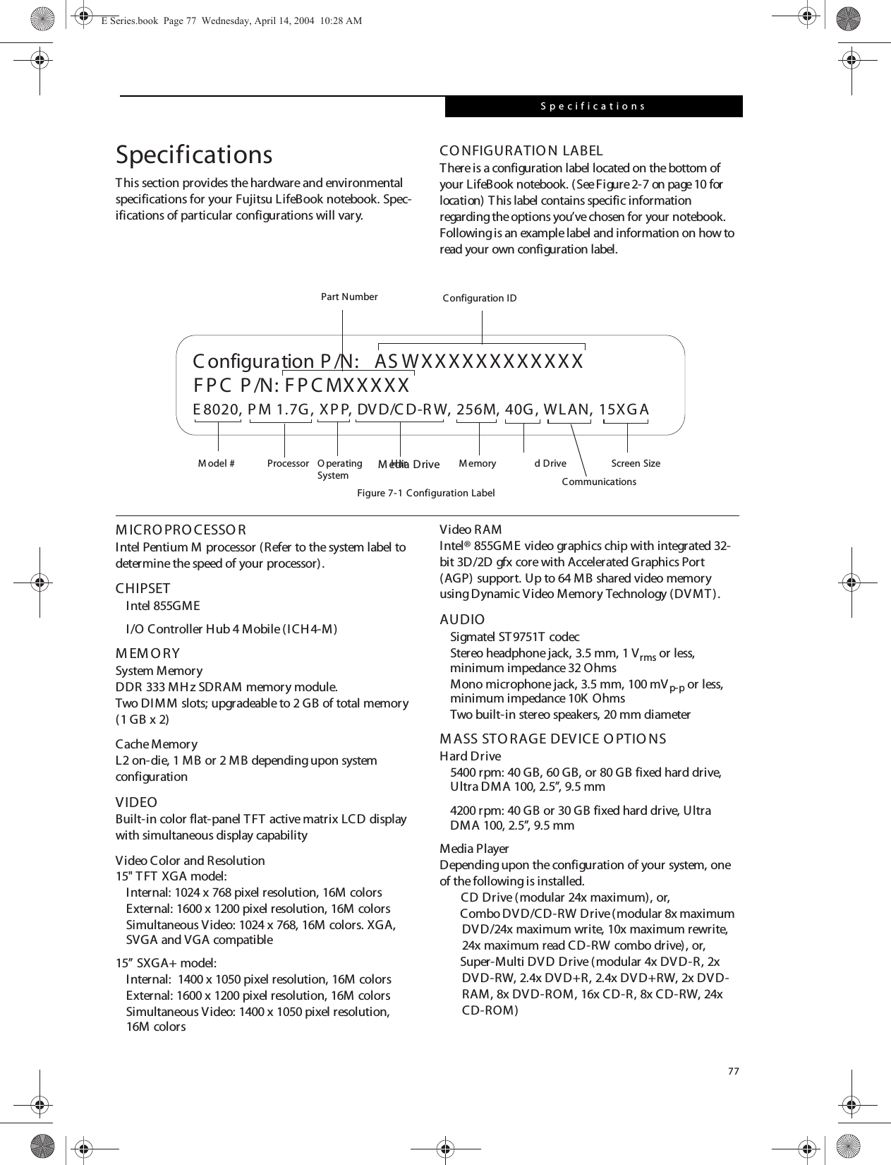 77SpecificationsSpecificationsThis section provides the hardware and environmental specifications for your Fujitsu LifeBook notebook. Spec-ifications of particular configurations will vary.CO NFIGURATIO N LABELThere is a configuration label located on the bottom of your LifeBook notebook. (See Figure2-7 on page10 for location) This label contains specific information regarding the options you&rsquo;ve chosen for your notebook. Following is an example label and information on how to read your own configuration label.Figure 7-1 Configuration LabelM ICRO PRO CESSO RIntel Pentium M processor (Refer to the system label to determine the speed of your processor).CHIPSETIntel 855GME I/O Controller Hub 4 Mobile (ICH 4-M)M EM O RYSystem MemoryDDR 333 MHz SDRAM memory module.Two DIMM slots; upgradeable to 2 GB of total memory (1 GB x 2)Cache MemoryL2 on-die, 1 MB or 2 MB depending upon system configurationVIDEOBuilt-in color flat-panel TFT active matrix LCD display with simultaneous display capabilityVideo Color and Resolution15" TFT XGA model: Internal: 1024 x 768 pixel resolution, 16M colorsExternal: 1600 x 1200 pixel resolution, 16M colorsSimultaneous Video: 1024 x 768, 16M colors. XGA, SVGA and VGA compatible15&rdquo; SXGA+ model:Internal:  1400 x 1050 pixel resolution, 16M colorsExternal: 1600 x 1200 pixel resolution, 16M colorsSimultaneous Video: 1400 x 1050 pixel resolution, 16M colorsVideo RAMIntel&reg; 855GME video graphics chip with integrated 32-bit 3D/2D gfx core with Accelerated Graphics Port (AGP) support. Up to 64 MB shared video memory using Dynamic Video Memory Technology (DVMT). AUDIOSigmatel ST9751T codecStereo headphone jack, 3.5 mm, 1 Vrms or less, minimum impedance 32 OhmsMono microphone jack, 3.5 mm, 100 mVp-p or less, minimum impedance 10K OhmsTwo built-in stereo speakers, 20 mm diameterM ASS STO RAGE DEVICE O PTIO NSHard Drive5400 rpm: 40 GB, 60 GB, or 80 GB fixed hard drive, Ultra DMA 100, 2.5&rdquo;, 9.5 mm4200 rpm: 40 GB or 30 GB fixed hard drive, Ultra DMA 100, 2.5&rdquo;, 9.5 mmMedia PlayerDepending upon the configuration of your system, one of the following is installed.CD Drive (modular 24x maximum), or,Combo DV D/CD-RW Drive (modular 8x maximum DVD/24x maximum write, 10x maximum rewrite, 24x maximum read CD-RW combo drive), or,Super-Multi DV D Drive (modular 4x DVD-R, 2x DVD-RW, 2.4x DVD+R, 2.4x DVD+RW, 2x DVD-RAM, 8x DVD-ROM, 16x CD-R, 8x CD-RW, 24x CD-ROM)  ASWXXXXXXXXXXXXE 8020, P M 1.7G , XPP, DVD/C D-R W, 256M, 40G , WLAN, 15XG AFPC  P /N: FPC MXXXXXC onfiguration P /N:O perating Har d Drive Configuration IDPart NumberProcessorM odel # Screen SizeM emorySystem CommunicationsM edia DriveE Series.book  Page 77  Wednesday, April 14, 2004  10:28 AM