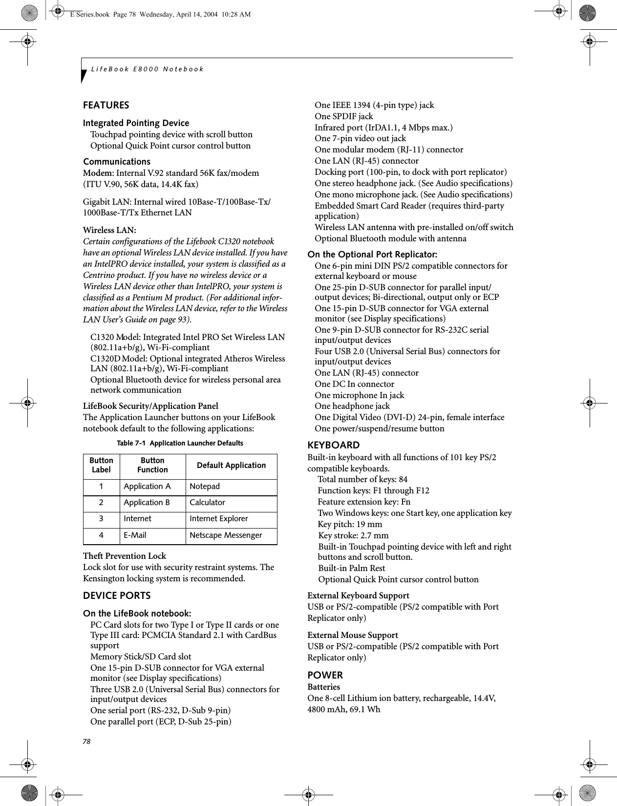 78LifeBook E8000 NotebookFEATURESIntegrated Pointing DeviceTouchpad pointing device with scroll buttonOptional Quick Point cursor control buttonCommunicationsModem: Internal V.92 standard 56K fax/modem(ITU V.90, 56K data, 14.4K fax) Gigabit LAN: Internal wired 10Base-T/100Base-Tx/1000Base-T/Tx Ethernet LANWireless LAN: Certain configurations of the Lifebook C1320 notebook have an optional Wireless LAN device installed. If you have an IntelPRO device installed, your system is classified as a Centrino product. If you have no wireless device or a  Wireless LAN device other than IntelPRO, your system is classified as a Pentium M product. (For additional infor-mation about the Wireless LAN device, refer to the Wireless LAN User&rsquo;s Guide on page 93).C1320 Model: Integrated Intel PRO Set Wireless LAN (802.11a+b/g), Wi-Fi-compliant C1320D Model: Optional integrated Atheros Wireless LAN (802.11a+b/g), Wi-Fi-compliantOptional Bluetooth device for wireless personal area network communicationLifeBook Security/Application PanelThe Application Launcher buttons on your LifeBook notebook default to the following applications:Theft Prevention LockLock slot for use with security restraint systems. The Kensington locking system is recommended.DEVICE PORTSOn the LifeBook notebook:PC Card slots for two Type I or Type II cards or one Type III card: PCMCIA Standard 2.1 with CardBus supportMemory Stick/SD Card slotOne 15-pin D-SUB connector for VGA external monitor (see Display specifications)Three USB 2.0 (Universal Serial Bus) connectors forinput/output devicesOne serial port (RS-232, D-Sub 9-pin)One parallel port (ECP, D-Sub 25-pin)One IEEE 1394 (4-pin type) jackOne SPDIF jackInfrared port (IrDA1.1, 4 Mbps max.)One 7-pin video out jackOne modular modem (RJ-11) connectorOne LAN (RJ-45) connector Docking port (100-pin, to dock with port replicator)One stereo headphone jack. (See Audio specifications)One mono microphone jack. (See Audio specifications)Embedded Smart Card Reader (requires third-party application)Wireless LAN antenna with pre-installed on/off switchOptional Bluetooth module with antennaOn the Optional Port Replicator:One 6-pin mini DIN PS/2 compatible connectors for external keyboard or mouseOne 25-pin D-SUB connector for parallel input/output devices; Bi-directional, output only or ECPOne 15-pin D-SUB connector for VGA external monitor (see Display specifications)One 9-pin D-SUB connector for RS-232C serialinput/output devicesFour USB 2.0 (Universal Serial Bus) connectors for input/output devicesOne LAN (RJ-45) connector One DC In connectorOne microphone In jackOne headphone jackOne Digital Video (DVI-D) 24-pin, female interfaceOne power/suspend/resume buttonKEYBOARDBuilt-in keyboard with all functions of 101 key PS/2 compatible keyboards.Total number of keys: 84Function keys: F1 through F12Feature extension key: FnTwo Windows keys: one Start key, one application key Key pitch: 19 mmKey stroke: 2.7 mmBuilt-in Touchpad pointing device with left and right buttons and scroll button.Built-in Palm RestOptional Quick Point cursor control buttonExternal Keyboard SupportUSB or PS/2-compatible (PS/2 compatible with Port Replicator only)External Mouse SupportUSB or PS/2-compatible (PS/2 compatible with Port Replicator only)POWERBatteriesOne 8-cell Lithium ion battery, rechargeable, 14.4V, 4800 mAh, 69.1 Wh Table 7-1  Application Launcher DefaultsButtonLabel ButtonFunction Default Application1 Application A Notepad2 Application B Calculator3 Internet Internet Explorer4 E-Mail Netscape MessengerE Series.book  Page 78  Wednesday, April 14, 2004  10:28 AM