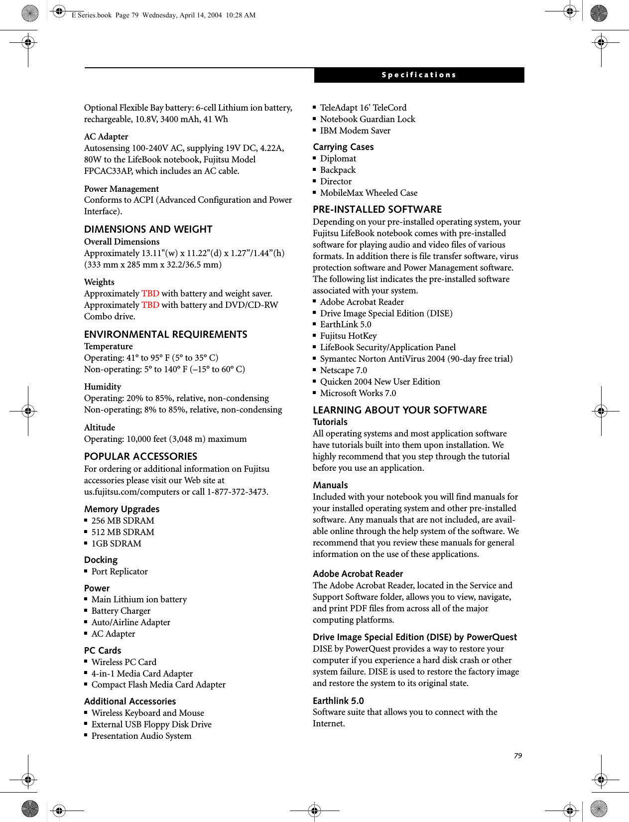 79SpecificationsOptional Flexible Bay battery: 6-cell Lithium ion battery, rechargeable, 10.8V, 3400 mAh, 41 WhAC AdapterAutosensing 100-240V AC, supplying 19V DC, 4.22A, 80W to the LifeBook notebook, Fujitsu Model FPCAC33AP, which includes an AC cable.Power ManagementConforms to ACPI (Advanced Configuration and Power Interface).DIMENSIONS AND WEIGHTOverall DimensionsApproximately 13.11"(w) x 11.22"(d) x 1.27&rdquo;/1.44&rdquo;(h) (333 mm x 285 mm x 32.2/36.5 mm)WeightsApproximately TBD with battery and weight saver.Approximately TBD with battery and DVD/CD-RW Combo drive.ENVIRONMENTAL REQUIREMENTSTemperatureOperating: 41&deg; to 95&deg; F (5&deg; to 35&deg; C)Non-operating: 5&deg; to 140&deg; F (&ndash;15&deg; to 60&deg; C)HumidityOperating: 20% to 85%, relative, non-condensingNon-operating; 8% to 85%, relative, non-condensingAltitudeOperating: 10,000 feet (3,048 m) maximumPOPULAR ACCESSORIESFor ordering or additional information on Fujitsu accessories please visit our Web site at us.fujitsu.com/computers or call 1-877-372-3473.Memory Upgrades■256 MB SDRAM■512 MB SDRAM■1GB SDRAMDocking■Port ReplicatorPower■Main Lithium ion battery■Battery Charger■Auto/Airline Adapter■AC AdapterPC Cards■Wireless PC Card ■4-in-1 Media Card Adapter■Compact Flash Media Card AdapterAdditional Accessories■Wireless Keyboard and Mouse■External USB Floppy Disk Drive■Presentation Audio System■Tele Ad a p t  16' Te l e Cor d■Notebook Guardian Lock■IBM Modem SaverCarrying Cases■Diplomat■Backpack■Director■MobileMax Wheeled CasePRE-INSTALLED SOFTWAREDepending on your pre-installed operating system, your Fujitsu LifeBook notebook comes with pre-installed software for playing audio and video files of various formats. In addition there is file transfer software, virus protection software and Power Management software. The following list indicates the pre-installed software associated with your system.■Adobe Acrobat Reader■Drive Image Special Edition (DISE)■EarthLink 5.0 ■Fujitsu HotKey■LifeBook Security/Application Panel■Symantec Norton AntiVirus 2004 (90-day free trial)■Netscape 7.0■Quicken 2004 New User Edition■Microsoft Works 7.0LEARNING ABOUT YOUR SOFTWARETutorialsAll operating systems and most application software have tutorials built into them upon installation. We highly recommend that you step through the tutorial before you use an application.ManualsIncluded with your notebook you will find manuals for your installed operating system and other pre-installed software. Any manuals that are not included, are avail-able online through the help system of the software. We recommend that you review these manuals for general information on the use of these applications.Adobe Acrobat ReaderThe Adobe Acrobat Reader, located in the Service and Support Software folder, allows you to view, navigate, and print PDF files from across all of the major computing platforms. Drive Image Special Edition (DISE) by PowerQuestDISE by PowerQuest provides a way to restore your computer if you experience a hard disk crash or other system failure. DISE is used to restore the factory image and restore the system to its original state. Earthlink 5.0Software suite that allows you to connect with the Internet.E Series.book  Page 79  Wednesday, April 14, 2004  10:28 AM