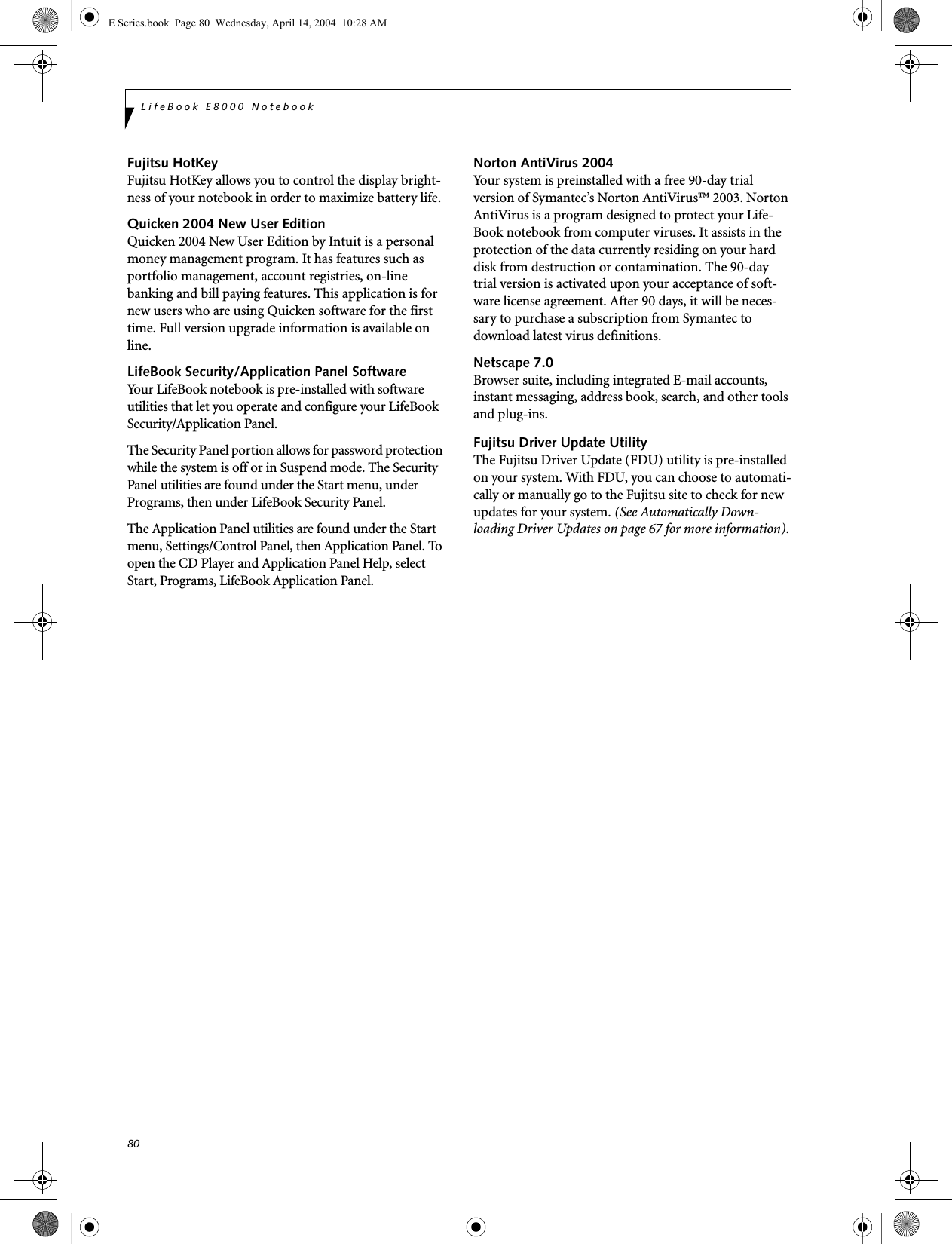 80LifeBook E8000 NotebookFujitsu HotKeyFujitsu HotKey allows you to control the display bright-ness of your notebook in order to maximize battery life. Quicken 2004 New User EditionQuicken 2004 New User Edition by Intuit is a personal money management program. It has features such as portfolio management, account registries, on-line banking and bill paying features. This application is for new users who are using Quicken software for the first time. Full version upgrade information is available on line.LifeBook Security/Application Panel SoftwareYour LifeBook notebook is pre-installed with software utilities that let you operate and configure your LifeBook Security/Application Panel. The Security Panel portion allows for password protection while the system is off or in Suspend mode. The Security Panel utilities are found under the Start menu, under Programs, then under LifeBook Security Panel. The Application Panel utilities are found under the Start menu, Settings/Control Panel, then Application Panel. To open the CD Player and Application Panel Help, select Start, Programs, LifeBook Application Panel.Norton AntiVirus 2004Your system is preinstalled with a free 90-day trial version of Symantec&rsquo;s Norton AntiVirus&trade; 2003. Norton AntiVirus is a program designed to protect your Life-Book notebook from computer viruses. It assists in the protection of the data currently residing on your hard disk from destruction or contamination. The 90-day trial version is activated upon your acceptance of soft-ware license agreement. After 90 days, it will be neces-sary to purchase a subscription from Symantec to download latest virus definitions. Netscape 7.0 Browser suite, including integrated E-mail accounts, instant messaging, address book, search, and other tools and plug-ins.Fujitsu Driver Update UtilityThe Fujitsu Driver Update (FDU) utility is pre-installed on your system. With FDU, you can choose to automati-cally or manually go to the Fujitsu site to check for new updates for your system. (See Automatically Down-loading Driver Updates on page 67 for more information).E Series.book  Page 80  Wednesday, April 14, 2004  10:28 AM