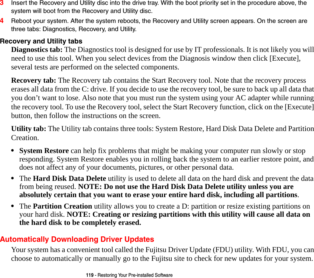 119 - Restoring Your Pre-installed Software3Insert the Recovery and Utility disc into the drive tray. With the boot priority set in the procedure above, the system will boot from the Recovery and Utility disc.4Reboot your system. After the system reboots, the Recovery and Utility screen appears. On the screen are three tabs: Diagnostics, Recovery, and Utility.Recovery and Utility tabs Diagnostics tab: The Diagnostics tool is designed for use by IT professionals. It is not likely you will need to use this tool. When you select devices from the Diagnosis window then click [Execute], several tests are performed on the selected components.Recovery tab: The Recovery tab contains the Start Recovery tool. Note that the recovery process erases all data from the C: drive. If you decide to use the recovery tool, be sure to back up all data that you don&rsquo;t want to lose. Also note that you must run the system using your AC adapter while running the recovery tool. To use the Recovery tool, select the Start Recovery function, click on the [Execute] button, then follow the instructions on the screen.Utility tab: The Utility tab contains three tools: System Restore, Hard Disk Data Delete and Partition Creation.&bull;System Restore can help fix problems that might be making your computer run slowly or stop responding. System Restore enables you in rolling back the system to an earlier restore point, and does not affect any of your documents, pictures, or other personal data. &bull;The Hard Disk Data Delete utility is used to delete all data on the hard disk and prevent the data from being reused. NOTE: Do not use the Hard Disk Data Delete utility unless you are absolutely certain that you want to erase your entire hard disk, including all partitions.&bull;The Partition Creation utility allows you to create a D: partition or resize existing partitions on your hard disk. NOTE: Creating or resizing partitions with this utility will cause all data on the hard disk to be completely erased.Automatically Downloading Driver UpdatesYour system has a convenient tool called the Fujitsu Driver Update (FDU) utility. With FDU, you can choose to automatically or manually go to the Fujitsu site to check for new updates for your system.