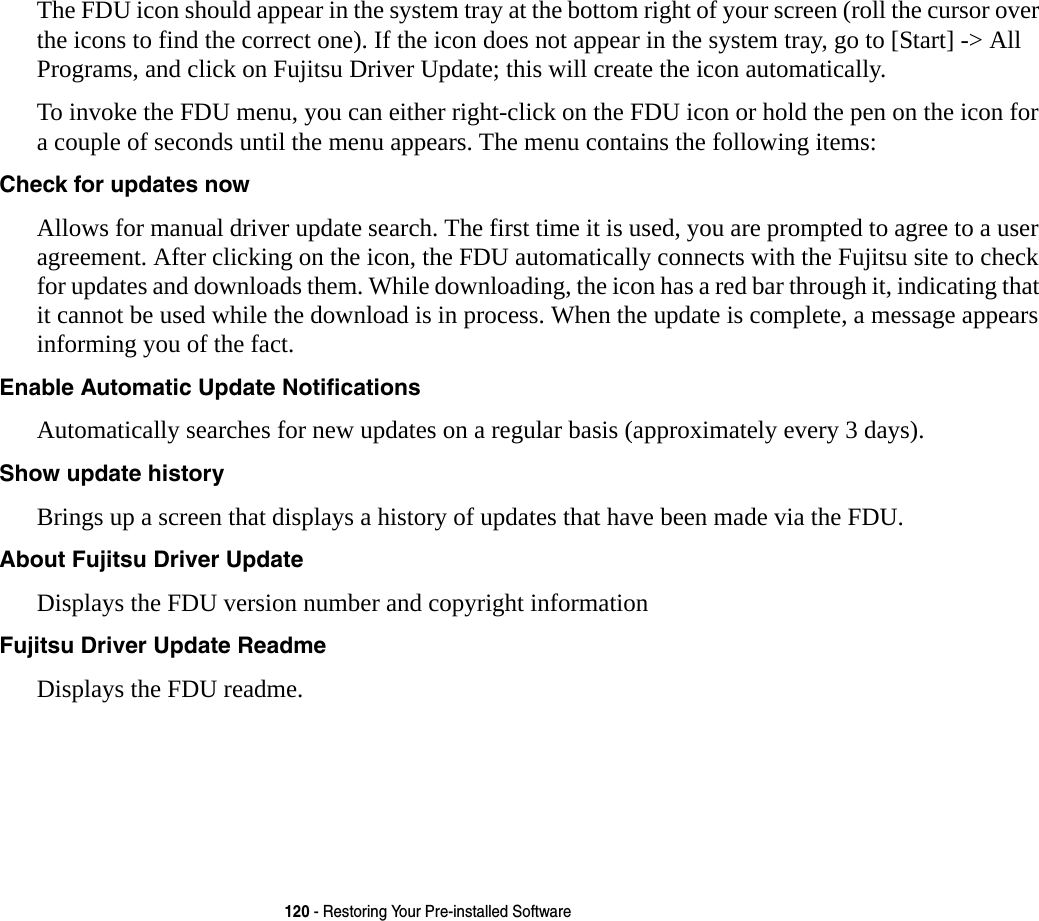 120 - Restoring Your Pre-installed SoftwareThe FDU icon should appear in the system tray at the bottom right of your screen (roll the cursor over the icons to find the correct one). If the icon does not appear in the system tray, go to [Start] -> All Programs, and click on Fujitsu Driver Update; this will create the icon automatically.To invoke the FDU menu, you can either right-click on the FDU icon or hold the pen on the icon for a couple of seconds until the menu appears. The menu contains the following items:Check for updates now  Allows for manual driver update search. The first time it is used, you are prompted to agree to a user agreement. After clicking on the icon, the FDU automatically connects with the Fujitsu site to check for updates and downloads them. While downloading, the icon has a red bar through it, indicating that it cannot be used while the download is in process. When the update is complete, a message appears informing you of the fact.Enable Automatic Update Notifications Automatically searches for new updates on a regular basis (approximately every 3 days).Show update history  Brings up a screen that displays a history of updates that have been made via the FDU.About Fujitsu Driver Update Displays the FDU version number and copyright informationFujitsu Driver Update Readme Displays the FDU readme.
