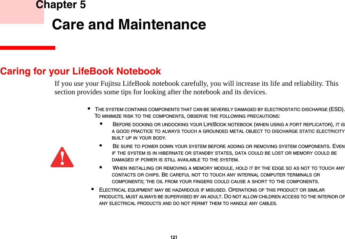 121     Chapter 5    Care and MaintenanceCaring for your LifeBook NotebookIf you use your Fujitsu LifeBook notebook carefully, you will increase its life and reliability. This section provides some tips for looking after the notebook and its devices.&bull;THE SYSTEM CONTAINS COMPONENTS THAT CAN BE SEVERELY DAMAGED BY ELECTROSTATIC DISCHARGE (ESD). TO MINIMIZE RISK TO THE COMPONENTS, OBSERVE THE FOLLOWING PRECAUTIONS:&bull;BEFORE DOCKING OR UNDOCKING YOUR LIFEBOOK NOTEBOOK (WHEN USING A PORT REPLICATOR), IT IS A GOOD PRACTICE TO ALWAYS TOUCH A GROUNDED METAL OBJECT TO DISCHARGE STATIC ELECTRICITY BUILT UP IN YOUR BODY. &bull;BE SURE TO POWER DOWN YOUR SYSTEM BEFORE ADDING OR REMOVING SYSTEM COMPONENTS. EVEN IF THE SYSTEM IS IN HIBERNATE OR STANDBY STATES, DATA COULD BE LOST OR MEMORY COULD BE DAMAGED IF POWER IS STILL AVAILABLE TO THE SYSTEM.&bull;WHEN INSTALLING OR REMOVING A MEMORY MODULE, HOLD IT BY THE EDGE SO AS NOT TO TOUCH ANY CONTACTS OR CHIPS. BE CAREFUL NOT TO TOUCH ANY INTERNAL COMPUTER TERMINALS OR COMPONENTS; THE OIL FROM YOUR FINGERS COULD CAUSE A SHORT TO THE COMPONENTS. &bull;ELECTRICAL EQUIPMENT MAY BE HAZARDOUS IF MISUSED. OPERATIONS OF THIS PRODUCT OR SIMILAR PRODUCTS, MUST ALWAYS BE SUPERVISED BY AN ADULT. DO NOT ALLOW CHILDREN ACCESS TO THE INTERIOR OF ANY ELECTRICAL PRODUCTS AND DO NOT PERMIT THEM TO HANDLE ANY CABLES.