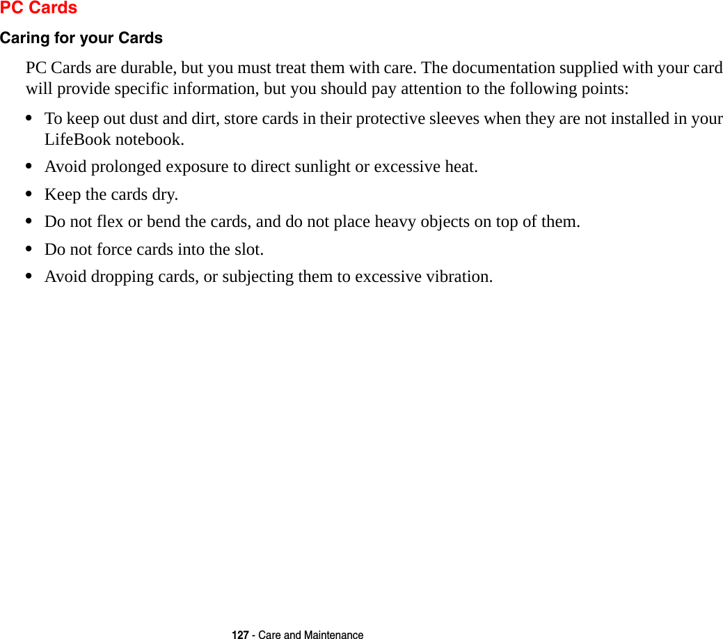 127 - Care and MaintenancePC CardsCaring for your Cards  PC Cards are durable, but you must treat them with care. The documentation supplied with your card will provide specific information, but you should pay attention to the following points:&bull;To keep out dust and dirt, store cards in their protective sleeves when they are not installed in your LifeBook notebook.&bull;Avoid prolonged exposure to direct sunlight or excessive heat.&bull;Keep the cards dry.&bull;Do not flex or bend the cards, and do not place heavy objects on top of them.&bull;Do not force cards into the slot.&bull;Avoid dropping cards, or subjecting them to excessive vibration.