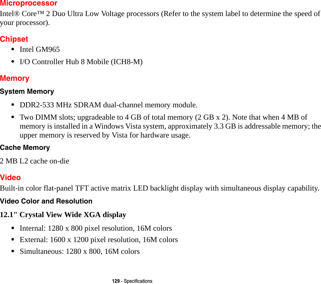129 - SpecificationsMicroprocessorIntel&reg; Core&trade; 2 Duo Ultra Low Voltage processors (Refer to the system label to determine the speed of your processor).Chipset&bull;Intel GM965 &bull;I/O Controller Hub 8 Mobile (ICH8-M)MemorySystem Memory &bull;DDR2-533 MHz SDRAM dual-channel memory module.&bull;Two DIMM slots; upgradeable to 4 GB of total memory (2 GB x 2). Note that when 4 MB of memory is installed in a Windows Vista system, approximately 3.3 GB is addressable memory; the upper memory is reserved by Vista for hardware usage.Cache Memory 2 MB L2 cache on-dieVideoBuilt-in color flat-panel TFT active matrix LED backlight display with simultaneous display capability.Video Color and Resolution 12.1" Crystal View Wide XGA display &bull;Internal: 1280 x 800 pixel resolution, 16M colors&bull;External: 1600 x 1200 pixel resolution, 16M colors&bull;Simultaneous: 1280 x 800, 16M colors
