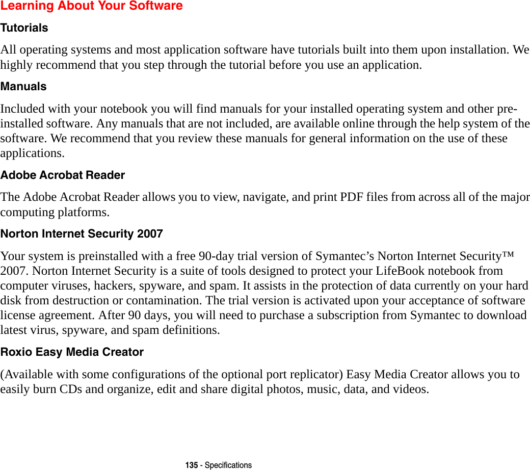 135 - SpecificationsLearning About Your SoftwareTutorials All operating systems and most application software have tutorials built into them upon installation. We highly recommend that you step through the tutorial before you use an application.Manuals Included with your notebook you will find manuals for your installed operating system and other pre-installed software. Any manuals that are not included, are available online through the help system of the software. We recommend that you review these manuals for general information on the use of these applications.Adobe Acrobat Reader The Adobe Acrobat Reader allows you to view, navigate, and print PDF files from across all of the major computing platforms.Norton Internet Security 2007 Your system is preinstalled with a free 90-day trial version of Symantec&rsquo;s Norton Internet Security&trade; 2007. Norton Internet Security is a suite of tools designed to protect your LifeBook notebook from computer viruses, hackers, spyware, and spam. It assists in the protection of data currently on your hard disk from destruction or contamination. The trial version is activated upon your acceptance of software license agreement. After 90 days, you will need to purchase a subscription from Symantec to download latest virus, spyware, and spam definitions.Roxio Easy Media Creator (Available with some configurations of the optional port replicator) Easy Media Creator allows you to easily burn CDs and organize, edit and share digital photos, music, data, and videos.