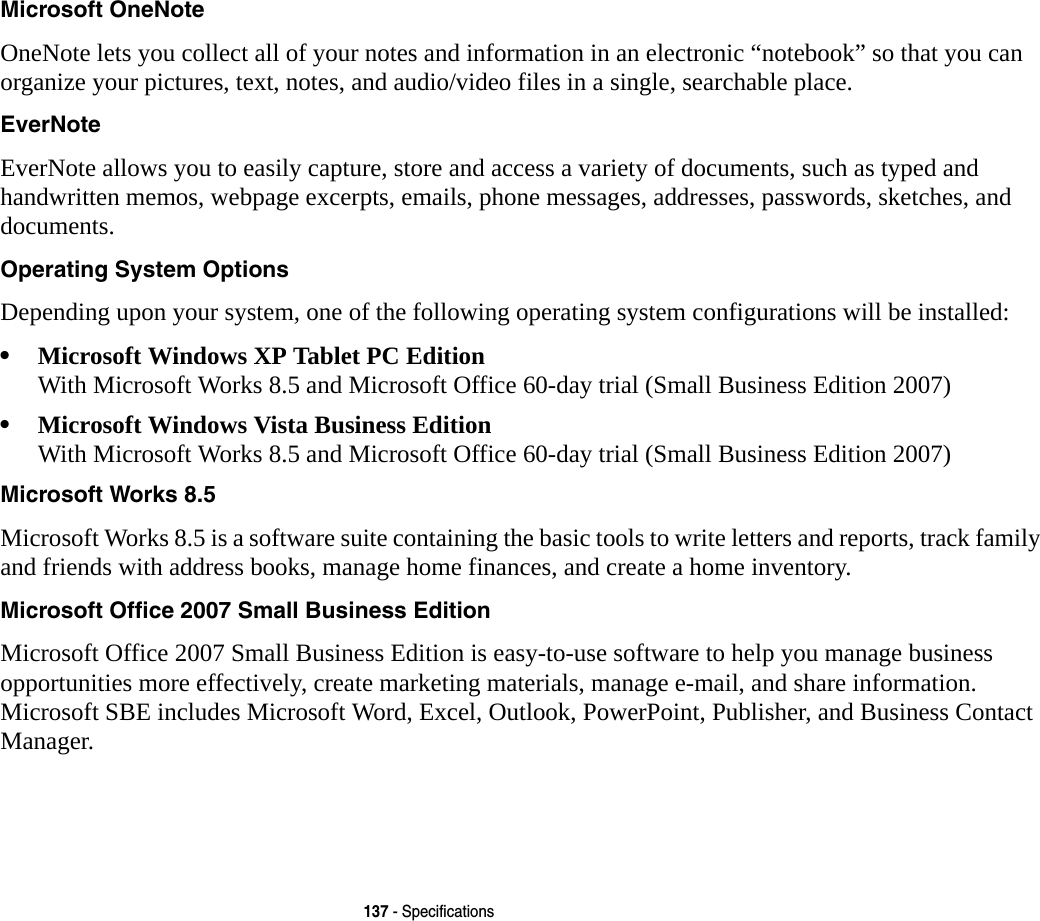 137 - SpecificationsMicrosoft OneNote OneNote lets you collect all of your notes and information in an electronic &ldquo;notebook&rdquo; so that you can organize your pictures, text, notes, and audio/video files in a single, searchable place. EverNote EverNote allows you to easily capture, store and access a variety of documents, such as typed and handwritten memos, webpage excerpts, emails, phone messages, addresses, passwords, sketches, and documents.Operating System Options Depending upon your system, one of the following operating system configurations will be installed:&bull;Microsoft Windows XP Tablet PC Edition With Microsoft Works 8.5 and Microsoft Office 60-day trial (Small Business Edition 2007)&bull;Microsoft Windows Vista Business Edition With Microsoft Works 8.5 and Microsoft Office 60-day trial (Small Business Edition 2007)Microsoft Works 8.5 Microsoft Works 8.5 is a software suite containing the basic tools to write letters and reports, track family and friends with address books, manage home finances, and create a home inventory.Microsoft Office 2007 Small Business Edition Microsoft Office 2007 Small Business Edition is easy-to-use software to help you manage business opportunities more effectively, create marketing materials, manage e-mail, and share information. Microsoft SBE includes Microsoft Word, Excel, Outlook, PowerPoint, Publisher, and Business Contact Manager.