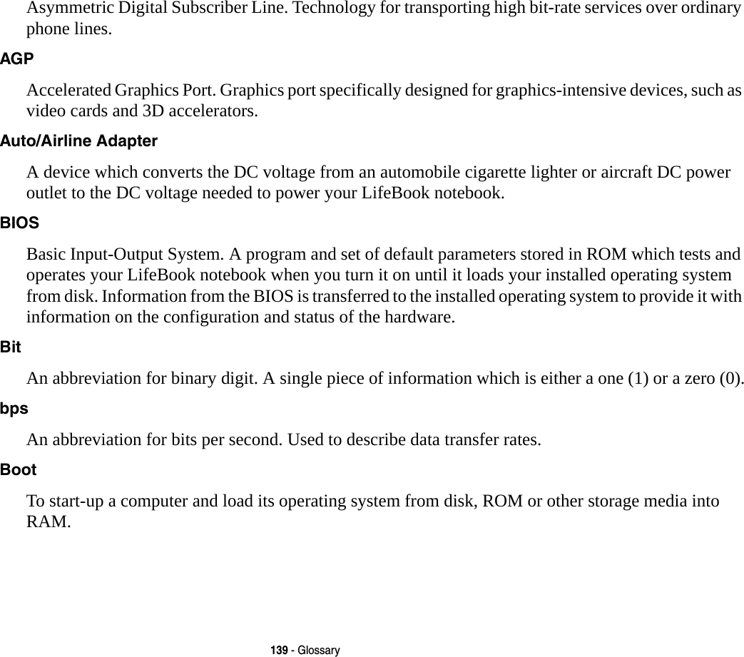 139 - GlossaryAsymmetric Digital Subscriber Line. Technology for transporting high bit-rate services over ordinary phone lines.AGP Accelerated Graphics Port. Graphics port specifically designed for graphics-intensive devices, such as video cards and 3D accelerators.Auto/Airline Adapter A device which converts the DC voltage from an automobile cigarette lighter or aircraft DC power outlet to the DC voltage needed to power your LifeBook notebook.BIOS Basic Input-Output System. A program and set of default parameters stored in ROM which tests and operates your LifeBook notebook when you turn it on until it loads your installed operating system from disk. Information from the BIOS is transferred to the installed operating system to provide it with information on the configuration and status of the hardware.Bit An abbreviation for binary digit. A single piece of information which is either a one (1) or a zero (0).bps An abbreviation for bits per second. Used to describe data transfer rates.Boot To start-up a computer and load its operating system from disk, ROM or other storage media into RAM.