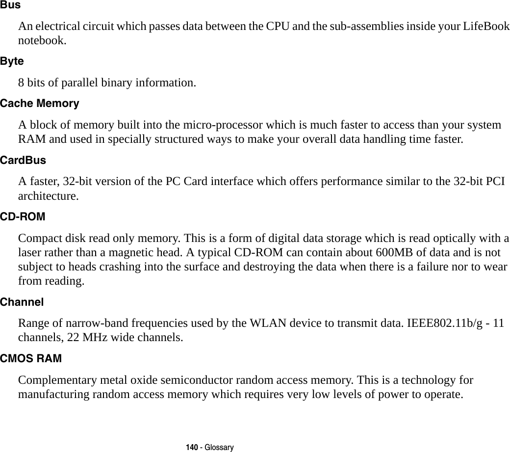 140 - GlossaryBus An electrical circuit which passes data between the CPU and the sub-assemblies inside your LifeBook notebook.Byte 8 bits of parallel binary information.Cache Memory A block of memory built into the micro-processor which is much faster to access than your system RAM and used in specially structured ways to make your overall data handling time faster.CardBus A faster, 32-bit version of the PC Card interface which offers performance similar to the 32-bit PCI architecture.CD-ROM Compact disk read only memory. This is a form of digital data storage which is read optically with a laser rather than a magnetic head. A typical CD-ROM can contain about 600MB of data and is not subject to heads crashing into the surface and destroying the data when there is a failure nor to wear from reading.Channel Range of narrow-band frequencies used by the WLAN device to transmit data. IEEE802.11b/g - 11 channels, 22 MHz wide channels.CMOS RAM Complementary metal oxide semiconductor random access memory. This is a technology for manufacturing random access memory which requires very low levels of power to operate.