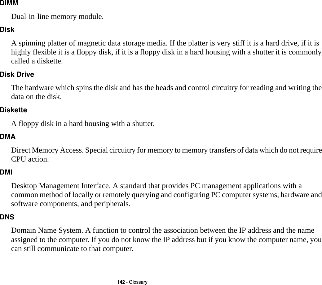 142 - GlossaryDIMM Dual-in-line memory module.Disk A spinning platter of magnetic data storage media. If the platter is very stiff it is a hard drive, if it is highly flexible it is a floppy disk, if it is a floppy disk in a hard housing with a shutter it is commonly called a diskette.Disk Drive The hardware which spins the disk and has the heads and control circuitry for reading and writing the data on the disk.Diskette A floppy disk in a hard housing with a shutter.DMA Direct Memory Access. Special circuitry for memory to memory transfers of data which do not require CPU action.DMI Desktop Management Interface. A standard that provides PC management applications with a common method of locally or remotely querying and configuring PC computer systems, hardware and software components, and peripherals.DNS Domain Name System. A function to control the association between the IP address and the name assigned to the computer. If you do not know the IP address but if you know the computer name, you can still communicate to that computer.