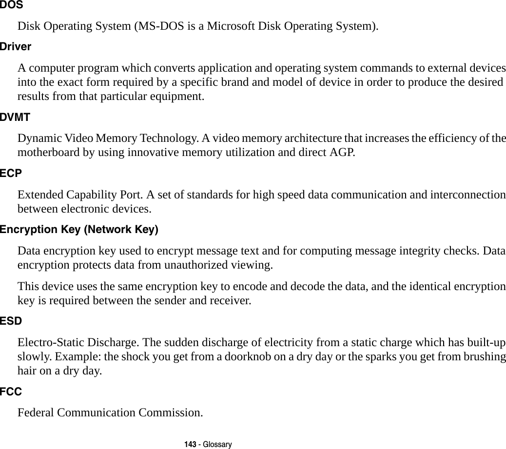 143 - GlossaryDOS Disk Operating System (MS-DOS is a Microsoft Disk Operating System).Driver A computer program which converts application and operating system commands to external devices into the exact form required by a specific brand and model of device in order to produce the desired results from that particular equipment.DVMT Dynamic Video Memory Technology. A video memory architecture that increases the efficiency of the motherboard by using innovative memory utilization and direct AGP.ECP Extended Capability Port. A set of standards for high speed data communication and interconnection between electronic devices.Encryption Key (Network Key) Data encryption key used to encrypt message text and for computing message integrity checks. Data encryption protects data from unauthorized viewing.This device uses the same encryption key to encode and decode the data, and the identical encryption key is required between the sender and receiver.ESD Electro-Static Discharge. The sudden discharge of electricity from a static charge which has built-up slowly. Example: the shock you get from a doorknob on a dry day or the sparks you get from brushing hair on a dry day.FCC Federal Communication Commission.
